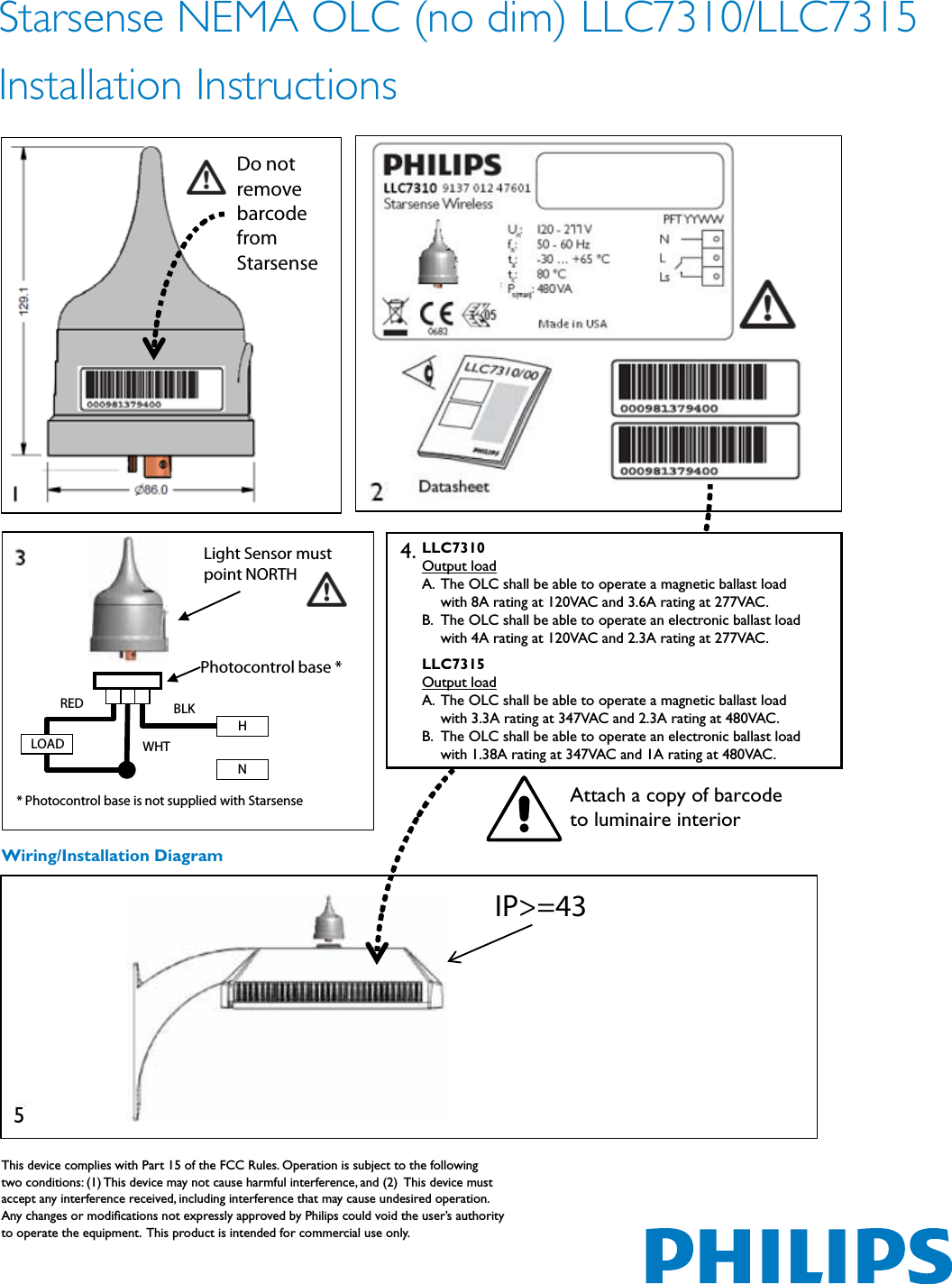 Starsense NEMA OLC (no dim) LLC7310/LLC7315  Installation Instructions   IP&gt;=43 Do not remove barcode from Starsense LOAD BLK WHT RED H N Photocontrol base * * Photocontrol base is not supplied with Starsense  Light Sensor must  point NORTH Wiring/Installation DiagramAttach a copy of barcode  to luminaire interiorThis device complies with Part 15 of the FCC Rules. Operation is subject to the following two conditions: (1) This device may not cause harmful interference, and (2)  This device must accept any interference received, including interference that may cause undesired operation.  Any changes or modiﬁcations not expressly approved by Philips could void the user’s authority to operate the equipment.  This product is intended for commercial use only.4.5LLC7310Output loadA.  The OLC shall be able to operate a magnetic ballast load    with 8A rating at 120VAC and 3.6A rating at 277VAC. B.  The OLC shall be able to operate an electronic ballast load    with 4A rating at 120VAC and 2.3A rating at 277VAC. LLC7315Output loadA.  The OLC shall be able to operate a magnetic ballast load    with 3.3A rating at 347VAC and 2.3A rating at 480VAC. B.  The OLC shall be able to operate an electronic ballast load    with 1.38A rating at 347VAC and 1A rating at 480VAC. 