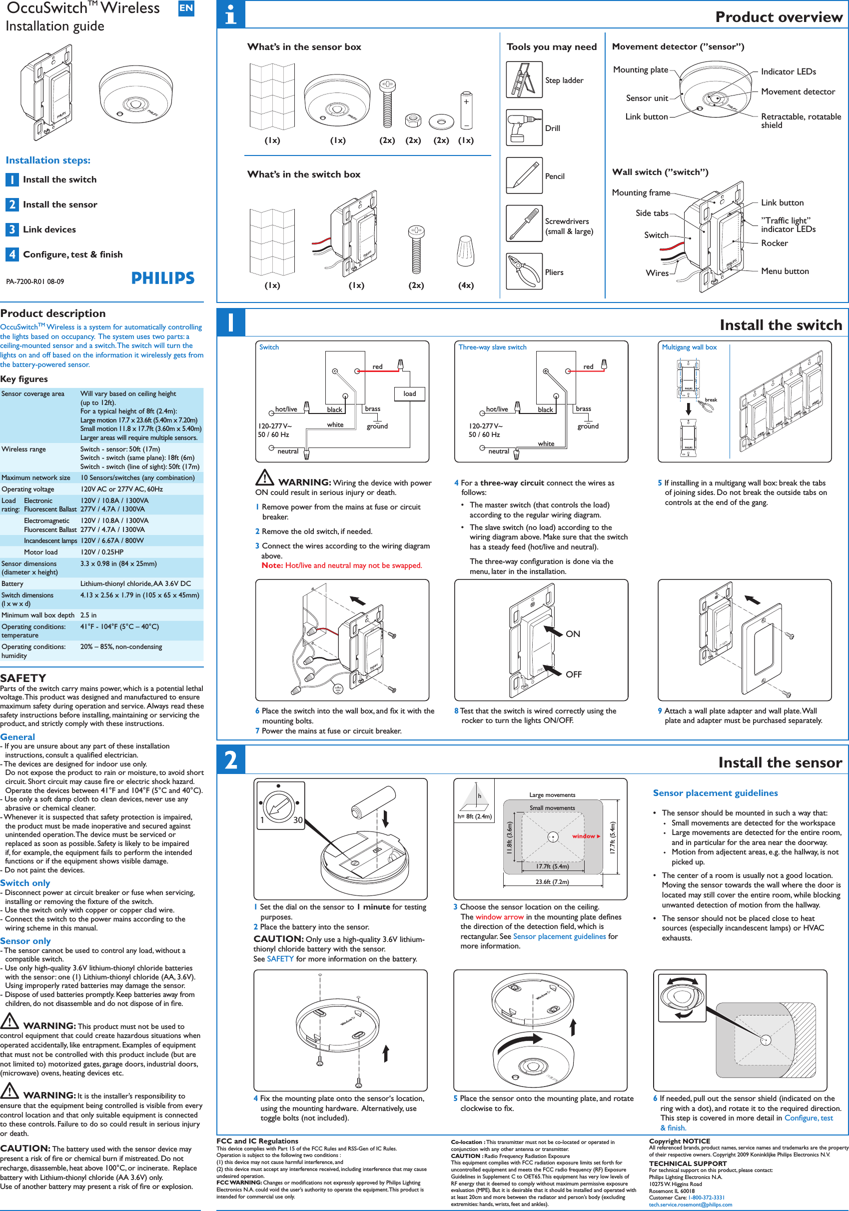  Product overviewWhat’s in the sensor box      Tools you may need Step ladder Drill Pencil   PliersWhat’s in the switch boxInstall the switchblack brassgroundwhiteredload120-277 V~50 / 60 Hzhot/liveneutralSwitch  WARNING: Wiring the device with power ON could result in serious injury or death.1 Remove power from the mains at fuse or circuit breaker. 2 Remove the old switch, if needed.3 Connect the wires according to the wiring diagram above.  Note: Hot/live and neutral may not be swapped.black brassgroundwhiteredhot/liveneutral120-277 V~50 / 60 HzThree-way slave switch4 For a three-way circuit connect the wires as  follows:T •he master switch (that controls the load) according to the regular wiring diagram.The • slave switch (no load) according to the wiring diagram above. Make sure that the switch has a steady feed (hot/live and neutral). The three-way conﬁguration is done via the menu, later in the installation. PHILIPSPHILIPSMultigang wall boxbreakPHILIPSPHILIPSPHILIPSPHILIPS5 If installing in a multigang wall box: break the tabs of joining sides. Do not break the outside tabs on controls at the end of the gang.PHILIPS6 Place the switch into the wall box, and ﬁx it with the mounting bolts.7 Power the mains at fuse or circuit breaker.PHILIPSONOFF8 Test that the switch is wired correctly using the  rocker to turn the lights ON/OFF.PHILIPS9 Attach a wall plate adapter and wall plate. Wall plate and adapter must be purchased separately. FCC and IC Regulations This device complies with Part 15 of the FCC Rules and RSS-Gen of IC Rules. Operation is subject to the following two conditions : (1) this device may not cause harmful interference, and (2) this device must accept any interference received, including interference that may cause undesired operation. FCC WARNING: Changes or modiﬁcations not expressly approved by Philips Lighting Electronics N.A. could void the user’s authority to operate the equipment. This product is intended for commercial use only. Co-location : This transmitter must not be co-located or operated in conjunction with any other antenna or transmitter.  CAUTION : Radio Frequency Radiation Exposure This equipment complies with FCC radiation exposure limits set forth for uncontrolled equipment and meets the FCC radio frequency (RF) Exposure Guidelines in Supplement C to OET65. This equipment has very low levels of RF energy that it deemed to comply without maximum permissive exposure evaluation (MPE). But it is desirable that it should be installed and operated with at least 20cm and more between the radiator and person’s body (excluding extremities: hands, wrists, feet and ankles). Copyright NOTICEAll referenced brands, product names, service names and trademarks are the property of their respective owners. Copyright 2009 Koninklijke Philips Electronics N.V. TECHNICAL SUPPORTFor technical support on this product, please contact:Philips Lighting Electronics N.A.10275 W. Higgins RoadRosemont IL 60018Customer Care: 1-800-372-3331 tech.service.rosemont@philips.comPHILIPSPHILIPSSensor unitLink buttonSwitchMounting frameSide tabsWiresRetractable, rotatableshieldLink button”Traffic light”indicator LEDsRockerMenu buttonMovement detectorIndicator LEDsMounting plateMovement detector (”sensor”)Wall switch (”switch”)Screwdrivers (small &amp; large)Install the sensor3011 Set the dial on the sensor to 1 minute for testing purposes.2 Place the battery into the sensor.CAUTION: Only use a high-quality 3.6V lithium-thionyl chloride battery with the sensor. See SAFETY for more information on the battery.23.6ft (7.2m)17.7ft (5.4m)17.7ft (5.4m)11.8ft (3.6m)h= 8ft (2.4m)Large movementsSmall movementsh 3 Choose the sensor location on the ceiling.  The window arrow in the mounting plate deﬁnes the direction of the detection ﬁeld, which is rectangular. See Sensor placement guidelines for more information.Sensor placement guidelinesThe sensor should be mounted in such a way that:•�  Small movements are detected for the workspace�  Large movements are detected for the entire room,  and in particular for the area near the doorway.�  Motion from adjectent areas, e.g. the hallway, is not picked up.The • center of a room is usually not a good location. Moving the sensor towards the wall where the door is located may still cover the entire room, while blocking unwanted detection of motion from the hallway.The sen• sor should not be placed close to heat sources (especially incandescent lamps) or HVAC exhausts.4 Fix the mounting plate onto the sensor‘s location, using the mounting hardware.  Alternatively, use toggle bolts (not included).PHILIPS5 Place the sensor onto the mounting plate, and rotate clockwise to ﬁx.6 If needed, pull out the sensor shield (indicated on the ring with a dot), and rotate it to the required direction. This step is covered in more detail in Conﬁgure, test &amp; ﬁnish.PHILIPS(1x)(1x)(1x)+_(2x) (2x) (2x)(4x)(1x)(1x)PHILIPS(2x)1234ENPHILIPSPHILIPSInstall the switch Install the sensor Link devicesConﬁgure, test &amp; ﬁnishProduct description  OccuSwitchTM Wireless is a system for automatically controlling the lights based on occupancy.  The system uses two parts: a ceiling-mounted sensor and a switch. The switch will turn the lights on and off based on the information it wirelessly gets from the battery-powered sensor.Key ﬁguresSensor coverage area Will vary based on ceiling height  (up to 12ft).  For a typical height of 8ft (2.4m): Large motion 17.7 x 23.6ft (5.40m x 7.20m)Small motion 11.8 x 17.7ft (3.60m x 5.40m)Larger areas will require multiple sensors. Wireless range Switch - sensor: 50ft (17m) Switch - switch (same plane): 18ft (6m) Switch - switch (line of sight): 50ft (17m)Maximum network size 10 Sensors/switches (any combination)Operating voltage 120V AC or 277V AC, 60HzLoad  rating: Electronic Fluorescent Ballast120V / 10.8A / 1300VA 277V / 4.7A / 1300VAElectromagnetic Fluorescent Ballast120V / 10.8A / 1300VA 277V / 4.7A / 1300VAIncandescent lamps 120V / 6.67A / 800WMotor load 120V / 0.25HPSensor dimensions   (diameter x height)3.3 x 0.98 in (84 x 25mm)Battery Lithium-thionyl chloride, AA 3.6V DCSwitch dimensions  (l x w x d)4.13 x 2.56 x 1.79 in (105 x 65 x 45mm)Minimum wall box depth 2.5 inOperating conditions: temperature41°F - 104°F (5°C – 40°C)Operating conditions: humidity20% – 85%, non-condensingSAFETYParts of the switch carry mains power, which is a potential lethal voltage. This product was designed and manufactured to ensure maximum safety during operation and service.  Always read these safety instructions before installing, maintaining or servicing the product, and strictly comply with these instructions.General- If you are unsure about any part of these installation instructions, consult a qualiﬁed electrician.- The devices are designed for indoor use only.  Do not expose the product to rain or moisture, to avoid short circuit. Short circuit may cause ﬁre or electric shock hazard. Operate the devices between 41°F and 104°F (5°C and 40°C).- Use only a soft damp cloth to clean devices, never use any abrasive or chemical cleaner.- Whenever it is suspected that safety protection is impaired, the product must be made inoperative and secured against unintended operation. The device must be serviced or replaced as soon as possible. Safety is likely to be impaired if, for example, the equipment fails to perform the intended functions or if the equipment shows visible damage.- Do not paint the devices.Switch only- Disconnect power at circuit breaker or fuse when servicing, installing or removing the ﬁxture of the switch.- Use the switch only with copper or copper clad wire.- Connect the switch to the power mains according to the wiring scheme in this manual. Sensor only- The sensor cannot be used to control any load, without a compatible switch.- Use only high-quality 3.6V lithium-thionyl chloride batteries with the sensor: one (1) Lithium-thionyl chloride (AA, 3.6V). Using improperly rated batteries may damage the sensor. - Dispose of used batteries promptly. Keep batteries away from children, do not disassemble and do not dispose of in ﬁre.  WARNING: This product must not be used to control equipment that could create hazardous situations when operated accidentally, like entrapment. Examples of equipment that must not be controlled with this product include (but are not limited to) motorized gates, garage doors, industrial doors, (microwave) ovens, heating devices etc.   WARNING: It is the installer’s responsibility to ensure that the equipment being controlled is visible from every control location and that only suitable equipment is connected to these controls. Failure to do so could result in serious injury or death.CAUTION: The battery used with the sensor device may present a risk of ﬁre or chemical burn if mistreated. Do not recharge, disassemble, heat above 100°C, or incinerate.  Replace battery with Lithium-thionyl chloride (AA 3.6V) only.  Use of another battery may present a risk of ﬁre or explosion.OccuSwitchTM WirelessInstallation guidePA-7200-R01 08-09Installation steps: