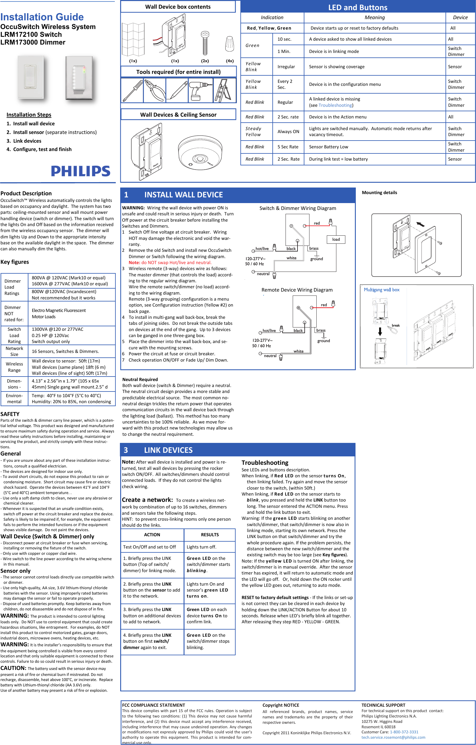 PHILIPSPHILIPSblack brassgroundwhiteredload120-277 V~50 / 60 Hzhot/liveneutralblack brassgroundwhiteredhot/liveneutral120-277 V~50 / 60 Hzy(4x)(1x)(1x)PHILIPS(2x)PHILIPSInstallation Guide OccuSwitch Wireless System   LRM172100 Switch LRM173000 Dimmer WARNING:WiringthewalldevicewithpowerONisunsafeandcouldresultinseriousinjuryordeath.TurnOffpoweratthecircuitbreakerbeforeinstallingtheSwitchesandDimmers.1SwitchOfflinevoltageatcircuitbreaker.WiringHOTmaydamagetheelectronicandvoidthewar‐ranty.2RemovetheoldSwitchandinstallnewOccuSwitchDimmerorSwitchfollowingthewiringdiagram.Note:doNOTswapHot/liveandneutral.3Wirelessremote(3‐way)deviceswireasfollows:Themasterdimmer(thatcontrolstheload)accord‐ingtotheregularwiringdiagram.Wiretheremoteswitch/dimmer(noload)accord‐ingtothewiringdiagram.Remote(3‐waygrouping)configurationisamenuoption,seeConfigurationinstruction(Yellow#2)onbackpage.4Toinstallinmulti‐gangwallback‐box,breakthetabsofjoiningsides.Donotbreaktheoutsidetabsondevicesattheendofthegang.Upto3devicescanbegangedinonethree‐gangbox.5Placethedimmerintothewallback‐box,andse‐curewiththemountingscrews.6Powerthecircuitatfuseorcircuitbreaker.7CheckoperationON/OFForFadeUp/DimDown.InstallationSteps1.Installwalldevice2.Installsensor(separateinstructions)3.Linkdevices4.Configure,testandfinishProductDescriptionOccuSwitch™Wirelessautomaticallycontrolsthelightsbasedonoccupancyanddaylight.Thesystemhastwoparts:ceiling‐mountedsensorandwallmountpowerhandlingdevice(switchordimmer).TheswitchwillturnthelightsOnandOffbasedontheinformationreceivedfromthewirelessoccupancysensor.ThedimmerwilldimlightsUpandDowntotheappropriateintensitybaseontheavailabledaylightinthespace.Thedimmercanalsomanuallydimthelights.KeyfiguresSAFETYPartsoftheswitch&amp;dimmercarrylinepower,whichisapoten‐tiallethalvoltage.Thisproductwasdesignedandmanufacturedtoensuremaximumsafetyduringoperationandservice.Alwaysreadthesesafetyinstructionsbeforeinstalling,maintainingorservicingtheproduct,andstrictlycomplywiththeseinstruc‐tions.General‐Ifyouareunsureaboutanypartoftheseinstallationinstruc‐tions,consultaqualifiedelectrician.‐Thedevicesaredesignedforindooruseonly.‐Toavoidshortcircuits,donotexposethisproducttorainorcondensingmoisture.Shortcircuitmaycausefireorelectricshockhazard.Operatethedevicesbetween41°Fand104°F(5°Cand40°C)ambienttemperature..‐Useonlyasoftdampclothtoclean,neveruseanyabrasiveorchemicalcleaner.‐Wheneveritissuspectedthatanunsafeconditionexists,switchoffpoweratthecircuitbreakerandreplacethedevice.Safetyislikelytobeimpairedif,forexample,theequipmentfailstoperformtheintendedfunctionsoriftheequipmentshowsvisibledamage.Donotpaintthedevices.WallDevice(Switch&amp;Dimmer)only‐Disconnectpoweratcircuitbreakerorfusewhenservicing,installingorremovingthefixtureoftheswitch.‐Onlyusewithcopperorcoppercladwire.‐Wireswitchtothelinepoweraccordingtothewiringschemeinthismanual.Sensoronly‐Thesensorcannotcontrolloadsdirectlyusecompatibleswitchordimmer.‐Useonlyhigh‐quality,AAsize,3.6Vlithium‐thionylchloridebatterieswiththesensor.Usingimproperlyratedbatteriesmaydamagethesensororfailtooperateproperly.‐Disposeofusedbatteriespromptly.Keepbatteriesawayfromchildren,donotdisassembleanddonotdisposeofinfire.WARNING:Theproductisintendedtocontrollightingloadsonly.DoNOTusetocontrolequipmentthatcouldcreatehazardoussituations,likeentrapment.Forexamples,doNOTinstallthisproducttocontrolmotorizedgates,garagedoors,industrialdoors,microwaveovens,heatingdevices,etc.WARNING:Itistheinstaller’sresponsibilitytoensurethattheequipmentbeingcontrolledisvisiblefromeverycontrollocationandthatonlysuitableequipmentisconnectedtothesecontrols.Failuretodosocouldresultinseriousinjuryordeath.CAUTION:Thebatteryusedwiththesensordevicemaypresentariskoffireorchemicalburnifmistreated.Donotrecharge,disassemble,heatabove100°C,orincinerate.ReplacebatterywithLithium‐thionylchloride(AA3.6V)only.Useofanotherbatterymaypresentariskoffireorexplosion.800VA@120VAC(Mark10orequal)1600VA@277VAC(Mark10orequal)800W@120VAC(Incandescent)NotrecommendedbutitworksDimmerNOTratedfor:ElectroMagneticFluorescentMotorLoadsSwitchLoadRating1300VA@120or277VAC0.25HP@120VacSwitchoutputonlyNetworkSize16Sensors,Switches&amp;Dimmers.WirelessRangeWalldevicetosensor:50ft(17m)Walldevices(sameplane)18ft(6m)Walldevices(lineofsight)50ft(17m)Dimen‐sions‐4.13”x2.56”inx1.79”(105x65x45mm)Singlegangwallmount.2.5”dDimmerLoadRatings Environ‐mentalTemp:40°Fto104°F(5°Cto40°C)Humidity:20%to85%,noncondensingWallDeviceboxcontentsIndicationMeaningDeviceRed,Yellow,GreenDevicestartsuporresettofactorydefaultsAllGreen10sec.AdeviceaskedtoshowalllinkeddevicesAll1Min.DeviceisinlinkingmodeSwitchDimmerYellowBlinkIrregularSensorisshowingcoverageSensorYellowBlinkEvery2Sec.DeviceisintheconfigurationmenuSwitchDimmerRedBlinkRegularAlinkeddeviceismissing(seeTroubleshooting)SwitchDimmerRedBlink2Sec.rateDeviceisintheActionmenu AllSteadyYellowAlwaysONLightsareswitchedmanually.Automaticmodereturnsaftervacancytimeout.SwitchDimmerRedBlink5SecRateSensorBatteryLowSwitchDimmerRedBlink2Sec.RateDuringlinktest=lowbatterySensorLEDandButtons1 INSTALLWALLDEVICENote:Afterwalldeviceisinstalledandpowerisre‐turned,testallwalldevicesbypressingtherockerswitchON/OFF.Allswitches/dimmersshouldcontrolconnectedloads.Iftheydonotcontrolthelightscheckwiring.Createanetwork:Tocreateawirelessnet‐workbycombinationofupto16switches,dimmersandsensorstakethefollowingsteps.HINT:topreventcross‐linkingroomsonlyonepersonshoulddothelinks.3LINKDEVICESTroubleshootingSeeLEDsandbuttonsdescription.Whenlinking,ifRedLEDonthesensorturnsOn,thenlinkingfailed.Tryagainandmovethesensorclosertotheswitch,(within50ft.)Whenlinking,ifRedLEDonthesensorstartstoblink,youpressedandheldtheLINKbuttontoolong.ThesensorenteredtheACTIONmenu.Pressandholdthelinkbuttontoexit.Warning:IfthegreenLEDstartsblinkingonanotherswitch/dimmer,thatswitch/dimmerisnowalsoinlinkingmode,startingitsownnetwork.PresstheLINKbuttononthatswitch/dimmerandtrythewholeprocedureagain.Iftheproblempersists,thedistancebetweenthenewswitch/dimmerandtheexistingswitchmaybetoolarge(seeKeyfigures).Note:IftheyellowLEDisturnedONafterlinking,theswitch/dimmerisinmanualoverride.Afterthesensortimerhasexpired,itwillreturntoautomaticmodeandtheLEDwillgooff.Or,holddowntheONrockeruntiltheyellowLEDgoesout,returningtoautomode.RESETtofactorydefaultsettings‐Ifthelinksorset‐upisnotcorrecttheycanbeclearedineachdevicebyholdingdowntheLINK/ACTIONButtonforabout10seconds.ReleasewhenLED’sbrieflyblinkalltogether.AfterreleasingtheystepRED‐YELLOW‐GREEN.ACTIONRESULTSTestOn/OffandsettoOffLightsturnoff.1.BrieflypresstheLINKbutton(Topofswitch/dimmer)forlinkingmode.GreenLEDontheswitch/dimmerstartsblinking.2.BrieflypresstheLINKbuttononthesensortoaddittothenetwork.LightsturnOnandsensor’sgreenLEDturnson.3.BrieflypresstheLINKbuttononadditionaldevicestoaddtonetwork.GreenLEDoneachdeviceturnsOntoconfirmlink.4.BrieflypresstheLINKbuttononfirstswitch/dimmeragaintoexit.GreenLEDontheswitch/dimmerstopsblinking.FCCCOMPLIANCESTATEMENTThisdevicecomplieswithpart15oftheFCCrules.Operationissubjecttothefollowingtwoconditions:(1)Thisdevicemaynotcauseharmfulinterference,and(2)thisdevicemustacceptanyinterferencereceived,includinginterferencethatmaycauseundesiredoperation.AnychangesormodificationsnotexpresslyapprovedbyPhilipscouldvoidtheuser’sauthoritytooperatethisequipment.Thisproductisintendedforcom‐mercialuseonly.CopyrightNOTICEAllreferencedbrands,productnames,servicenamesandtrademarksarethepropertyoftheirrespectiveowners.Copyright2011KoninklijkePhilipsElectronicsN.V.TECHNICALSUPPORTFortechnicalsupportonthisproductcontact:PhilipsLightingElectronicsN.A.10275W.HigginsRoadRosemontIL60018CustomerCare:1‐800‐372‐3331tech.service.rosemont@philips.comMountingdetailsNeutralRequiredBothwalldevice(switch&amp;Dimmer)requireaneutral.Theneutralcircuitdesignprovidesamorestableandpredictableelectricalsource.Themostcommonno‐neutraldesigntricklesthereturnpowerthatoperatescommunicationcircuitsinthewalldevicebackthroughthelightingload(ballast).Thismethodhastoomanyuncertaintiestobe100%reliable.Aswemovefor‐wardwiththisproductnewtechnologiesmayallowustochangetheneutralrequirement.Switch&amp;DimmerWiringDiagramRemoteDeviceWiringDiagram WallDevices&amp;CeilingSensorToolsrequired(forentireinstall)