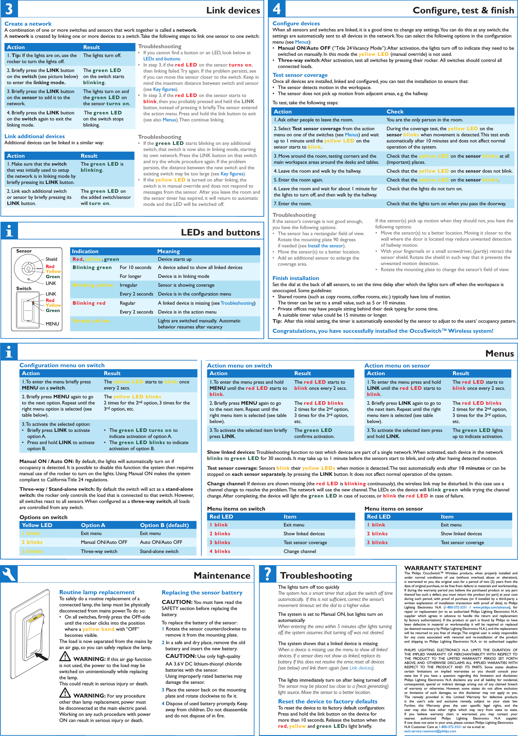 MaintenanceWARRANTY STATEMENTThe  Philips  OccuSwitch™  Wireless  products,  when  properly  installed  and under  normal  conditions  of  use  (without  overload,  abuse  or  alteration),  is warranted to you, the original user, for a period of two (2) years from the date of original purchase, to be free from defects in materials and workmanship.  If during the warranty period  you believe the purchased product or any part thereof has such a defect, you must return the product (or part) at your cost during such period,  with  proof  of  purchase (or if installed by a third-party a written  explanation  of  installation  transaction  with  proof  of  date),  to  Philips Lighting  Electronics  N.A  (1-800-372-3331  /  www.philips.com/advance),  for repair or  replacement  (or  to  an  authorized  Philips  Lighting  Electronics  N.A. supplier  which  agrees  in  advance  to  handle  the  return  and  replacement by  factory  authorization).  If  the  product  or  part  is  found  by  Philips  to  have been  defective  in  material  or  workmanship  it  will  be  repaired  or  replaced  (as deemed necessary by Philips Lighting Electronics N.A.), and the replacement will be returned to you free of  charge. The original user is solely responsible for  any  costs  associated  with  removal  and  re-installation  of  the  product and  shipping  to  Philips  Lighting  Electronics  N.A.  or  its  authorized  supplier.PHILIPS  LIGHTING  ELECTRONICS  N.A  LIMITS  THE  DURATION  OF THE  IMPLIED WARRANTY  OF  MERCHANTABILITY WITH  RESPECT TO THE  PRODUCT  TO  THE  LIMITED  WARRANTY  PERIOD  SET  FORTH ABOVE, AND  OTHERWISE  DISCLAIMS ALL  IMPLIED WARANTIES WITH RESPECT  TO  THE  PRODUCT  AND  ITS  PARTS.  Some  states  disallow certain  limitations  on  implied  warranties  so  you  should  consult  your state  law  if  you  have  a  question  regarding  this  limitation  and  disclaimer.Philips  Lighting  Electronics  N.A  disclaims  any  and  all  liability  for  incidental, consequential,  special  or  indirect  damage  arising  out  of  any  claimed  breach of  warranty  or  otherwise.  However,  some  states  do  not  allow  exclusion or  limitation  of  such  damages,  so  this  disclaimer  may  not  apply  to  you.The  remedy  provided  in  this  Limited  Warranty  for  defective  products is  the  user’s  sole  and  exclusive  remedy,  subject  to  your  state  law. Further,  this  Warranty  gives  the  user  speciﬁc  legal  rights,  and  the user  may  also  have  other  rights  which  may  vary  from  state  to  state.If  you  believe  warranty  claim  is  warranted,  you  may  contact  your nearest  authorized  Philips  Lighting  Electronics  N.A  supplier. If one does not exist in your area, please contact Philips Lighting Electronics N.A Customer Care at 1-800-372-3331 or via e-mail at:tech.service.rosemont@philips.comMenusAction menu on switchAction Result1. To enter the menu press and hold MENU until the red LED starts to blink.The red LED starts to blink once every 2 secs. 2. Brieﬂy press MENU again to go to the next item. Repeat until the right menu item is selected (see table below).The red LED blinks 2 times for the 2nd option, 3 times for the 3rd option, etc.3. To activate the selected item brieﬂy press LINK.The green LED conﬁrms activation.Action menu on sensorAction Result1. To enter the menu press and hold LINK until the red LED starts to blink.The red LED starts to blink once every 2 secs. 2. Brieﬂy press LINK again to go to the next item. Repeat until the right menu item is selected (see table below).The red LED blinks 2 times for the 2nd option, 3 times for the 3rd option, etc.3. To activate the selected item press and hold LINK.The green LED lights up to indicate activation.Show linked devices: Troubleshooting function to test which devices are part of a single network. When activated, each device in the network blinks its green LED for 30 seconds. It may take up to 1 minute before the sensors start to blink, and only after having detected motion.  Test sensor coverage: Sensors blink their yellow LEDs when motion is detected. The test automatically ends after 10 minutes or can be stopped on each sensor separately, by pressing the LINK button. It does not affect normal operation of the system.  Change channel: If devices are shown missing (the red LED is blinking continuously), the wireless link may be disturbed. In this case use a channel change to resolve the problem. The network will use the new channel. The LEDs on the device will blink green while trying the channel change. After completing, the device will light the green LED in case of success, or blink the red LED in case of failure.Menu items on switch Red LED Item 1 blink Exit menu2 blinks Show linked devices3 blinks Test sensor coverage4 blinks Change channelMenu items on sensor Red LED Item 1 blink Exit menu2 blinks Show linked devices3 blinks Test sensor coverageConﬁguration menu on switchAction Result1. To enter the menu brieﬂy press MENU on a switch.The yellow LED starts to blink once every 2 secs. 2. Brieﬂy press MENU again to go to the next option. Repeat until the right menu option is selected (see table below).The yellow LED blinks 2 times for the 2nd option, 3 times for the 3rd option, etc.3. To activate the selected option: Brieﬂy press  •LINK to activate option A.Press and hold  •LINK to activate option B.The  •green LED turns on to indicate activation of option A.The  •green LED blinks to indicate activation of option B.Manual ON / Auto ON: By default, the lights will automatically turn on if occupancy is detected. It is possible to disable this function: the system then requires manual use of the rocker to turn on the lights. Using Manual ON makes the system compliant to California Title 24 regulations.Three-way / Stand-alone switch: By default the switch will act as a stand-alone switch: the rocker only controls the load that is connected to that switch. However, all switches react to all sensors. When conﬁgured as a three-way switch, all loads are controlled from any switch.Options on switch Yellow LED  Option A Option B (default)1 blink Exit menu Exit menu2 blinks Manual ON/Auto OFF Auto ON/Auto OFF3 blinks Three-way switch Stand-alone switchPHILIPSTroubleshootingThe lights turn off too quicklyThe system has a smart timer that adjust the switch off time automatically.  If this is not sufﬁcient, correct the sensor’s movement timeout: set the dial to a higher value.The system is set to Manual ON, but lights turn on automaticallyWhen entering the area within 5 minutes after lights turning off, the system assumes that turning off was not desired.The system shows that a linked device is missingWhen a device is missing, use the menu to show all linked devices. If a sensor does not show as linked, replace its battery. If this does not resolve the error, reset all devices  (see below) and link them again (see Link devices). The lights immediately turn on after being turned offThe sensor may be placed too close to a (heat generating) light source. Move the sensor to a better location.Reset the device to factory defaultsTo reset the device to its factory default conﬁguration:Press and hold the link button on the device formore than 10 seconds. Release the button when thered, yellow and green LEDs light brieﬂy.LEDs and buttons Indication MeaningRed, yellow, green Device starts upBlinking green For 10 seconds A device asked to show all linked devices For longer Device is in linking modeBlinking yellow Irregular Sensor is showing coverageEvery 2 seconds Device is in the conﬁguration menuBlinking red Regular A linked device is missing (see Troubleshooting)Every 2 seconds Device is in the action menuSteady yellow Lights are switched manually.  Automatic behavior resumes after vacancyLINKLINKShieldRedYellowGreenRedYellowGreenMENUSensorSwitchConﬁgure devicesWhen all sensors and switches are linked, it is a good time to change any settings. You can do this at any switch; the settings are automatically sent to all devices in the network. You can select the following options in the conﬁguration menu (see Menus):Manual ON/Auto OFF  •(”Title 24 Vacancy Mode”): After activation, the lights turn off to indicate they need to be switched on manually. In this mode the yellow LED (manual override) is not used.Three-way switch •: After activation, test all switches by pressing their rocker.  All switches should control all connected loads.Test sensor coverageOnce all devices are installed, linked and conﬁgured, you can test the installation to ensure that:The sensor detects motion in the workspace. •The sensor does not pick up motion from adjacent areas, e.g. the hallway. •To test, take the following steps:TroubleshootingIf the sensor’s coverage is not good enough, you have the following options:The sensor has a rectangular ﬁeld of view. •Rotate the mounting plate 90 degrees if needed (see Install the sensor).Move the sensor(s) to a better location.•Add an additional sensor to enlarge the •coverage area. If the sensor(s) pick up motion when they should not, you have the following options:Move the sensor(s) to a better location. Moving it closer to the •wall where the door is located may reduce unwanted detection of hallway motion.With your ﬁngernails or a small screwdriver, (partly) retract the •sensor shield. Rotate the shield in such way that it prevents the unwanted motion detection.Rotate the mounting plate to change the sensor’s ﬁeld of view.•Finish installationSet the dial at the back of all sensors, to set the time delay after which the lights turn off when the workspace is unoccupied. Some guidelines:Shared rooms (such as copy rooms, coffee rooms, etc.) typically have lots of motion.   •The timer can be set to a small value, such as 5 or 10 minutes.Private ofﬁces may have people sitting behind their desk typing for some time.   •A suitable timer value could be 15 minutes or longer. Tip:  After this initial setting, the timer is automatically extended by the sensor to adjust to the users’ occupancy pattern.Congratulations, you have successfully installed the OccuSwitch™ Wireless system!Conﬁgure, test &amp; ﬁnishAction Check1. Ask other people to leave the room. You are the only person in the room.2. Select Test sensor coverage from the action menu on one of the switches (see Menus) and wait up to 1 minute until the yellow LED on the sensor starts to blink.During the coverage test, the yellow LED on the sensor blinks when movement is detected. This test ends automatically after 10 minutes and does not affect normal operation of the system.3. Move around the room, testing corners and the main workspace areas around the desks and tables.Check that the yellow LED on the sensor blinks at all (important) places.4. Leave the room and walk by the hallway. Check that the yellow LED on the sensor does not blink.5. Enter the room again. Check that the yellow LED on the sensor blinks.6. Leave the room and wait for about 1 minute for the lights to turn off, and then walk by the hallway.Check that the lights do not turn on.7. Enter the room. Check that the lights turn on when you pass the doorway. Link devicesCreate a networkA combination of one or more switches and sensors that work together is called a network.  A network is created by linking one or more devices to a switch. Take the following steps to link one sensor to one switch:Action Result1. Tip: If the lights are on, use the rocker to turn the lights off.The lights turn off.2. Brieﬂy press the LINK button on the switch (see picture below) to enter the linking mode.The green LED on the switch starts blinking.3. Brieﬂy press the LINK button on the sensor to add it to the network.The lights turn on and the green LED on the sensor turns on. 4. Brieﬂy press the LINK button on the switch again to exit the linking mode. The green LED on the switch stops blinking.TroubleshootingIf you cannot ﬁnd a button or an LED, look below at •LEDs and buttons.In step 3, if the • red LED on the sensor turns on, then linking failed. Try again. If the problem persists, see if you can move the sensor closer to the switch. Keep in mind the maximum distance between switch and sensor  (see Key ﬁgures).In step 3, if the  •red LED on the sensor starts to blink, then you probably pressed and held the LINK button, instead of pressing it brieﬂy. The sensor entered the action menu. Press and hold the link button to exit  (see also Menus). Then continue linking.Link additional devicesAdditional devices can be linked in a similar way:TroubleshootingIf the • green LED starts blinking on any additional switch, that switch is now also in linking mode, starting its own network. Press the LINK button on that switch and try the whole procedure again. If the problem persists, the distance between the new switch and the existing switch may be too large (see Key ﬁgures).If the • yellow LED is turned on after linking, the switch is in manual override and does not respond to messages from the sensor.  After you leave the room and the sensor timer has expired, it will return to automatic mode and the LED will be switched off.Action Result1. Make sure that the switch that was initially used to setup the network is in linking mode by brieﬂy pressing its LINK button.The green LED is blinking.2. Link each additional switch or sensor by brieﬂy pressing its LINK button. The green LED on the added switch/sensor will turn on. Routine lamp replacementTo safely do a routine replacement of a connected lamp, the lamp must be physically disconnected from mains power. To do so:On all switches, ﬁrmly press the OFF-side  •until the rocker clicks into the position where a yellow band with “OFF” becomes visible.The load is now separated from the mains by an air gap, so you can safely replace the lamp.  WARNING: If this air gap function is not used, the power to the load may be switched on unintentionally while replacing the lamp.  This could result in serious injury or death.  WARNING: For any procedure other than lamp replacement, power must be disconnected at the main electric panel. Working on any such procedure with power ON can result in serious injury or death.Replacing the sensor batteryCAUTION: You must have read the SAFETY section before replacing the battery.To replace the battery of the sensor:1 Rotate the sensor counterclockwise to remove it from the mounting plate.2 In a safe and dry place, remove the old battery and insert the new battery.CAUTION: Use only high-quality AA 3.6 V DC lithium-thionyl chloride batteries with the sensor.  Using improperly rated batteries may damage the sensor.3 Place the sensor back on the mounting plate and rotate clockwise to ﬁx it.4 Dispose of used battery promptly. Keep away from children. Do not disassemble and do not dispose of in ﬁre. 