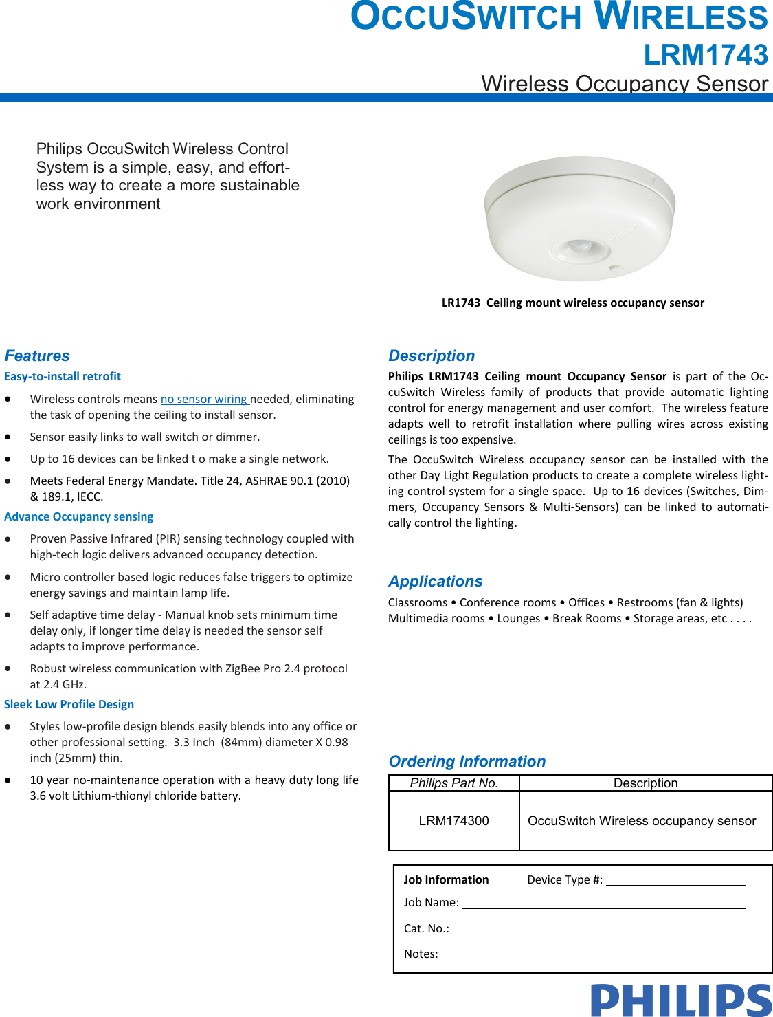 OCCUSWITCH WIRELESS LRM1743 Wireless Occupancy Sensor Job Information  Device Type #:    Job Name:    Cat. No.:    Notes: Ordering Information Philips Part No. Description LRM174300 OccuSwitch Wireless occupancy sensor Description Philips  LRM1743  Ceiling  mount  Occupancy  Sensor  is  part  of  the  Oc-cuSwitch  Wireless  family  of  products  that  provide  automatic  lighting control for energy management and user comfort.  The wireless feature adapts  well  to  retrofit  installation  where  pulling  wires  across  existing ceilings is too expensive.  The  OccuSwitch  Wireless  occupancy  sensor  can  be  installed  with  the other Day Light Regulation products to create a complete wireless light-ing control system for a single space.  Up to 16 devices (Switches, Dim-mers,  Occupancy  Sensors &amp;  Multi-Sensors)  can  be  linked  to  automati-cally control the lighting. LR1743  Ceiling mount wireless occupancy sensor Applications Classrooms • Conference rooms • Offices • Restrooms (fan &amp; lights) Multimedia rooms • Lounges • Break Rooms • Storage areas, etc . . . . Philips OccuSwitch Wireless Control System is a simple, easy, and effort-less way to create a more sustainable work environment  Features Easy-to-install retrofit Wireless controls means no sensor wiring needed, eliminating the task of opening the ceiling to install sensor.   Sensor easily links to wall switch or dimmer. Up to 16 devices can be linked t o make a single network. Meets Federal Energy Mandate. Title 24, ASHRAE 90.1 (2010) &amp; 189.1, IECC. Advance Occupancy sensing Proven Passive Infrared (PIR) sensing technology coupled with high-tech logic delivers advanced occupancy detection. Micro controller based logic reduces false triggers to optimize energy savings and maintain lamp life. Self adaptive time delay - Manual knob sets minimum time delay only, if longer time delay is needed the sensor self adapts to improve performance. Robust wireless communication with ZigBee Pro 2.4 protocol at 2.4 GHz. Sleek Low Profile Design Styles low-profile design blends easily blends into any office or other professional setting.  3.3 Inch  (84mm) diameter X 0.98 inch (25mm) thin. 10 year no-maintenance operation with a heavy duty long life 3.6 volt Lithium-thionyl chloride battery. 