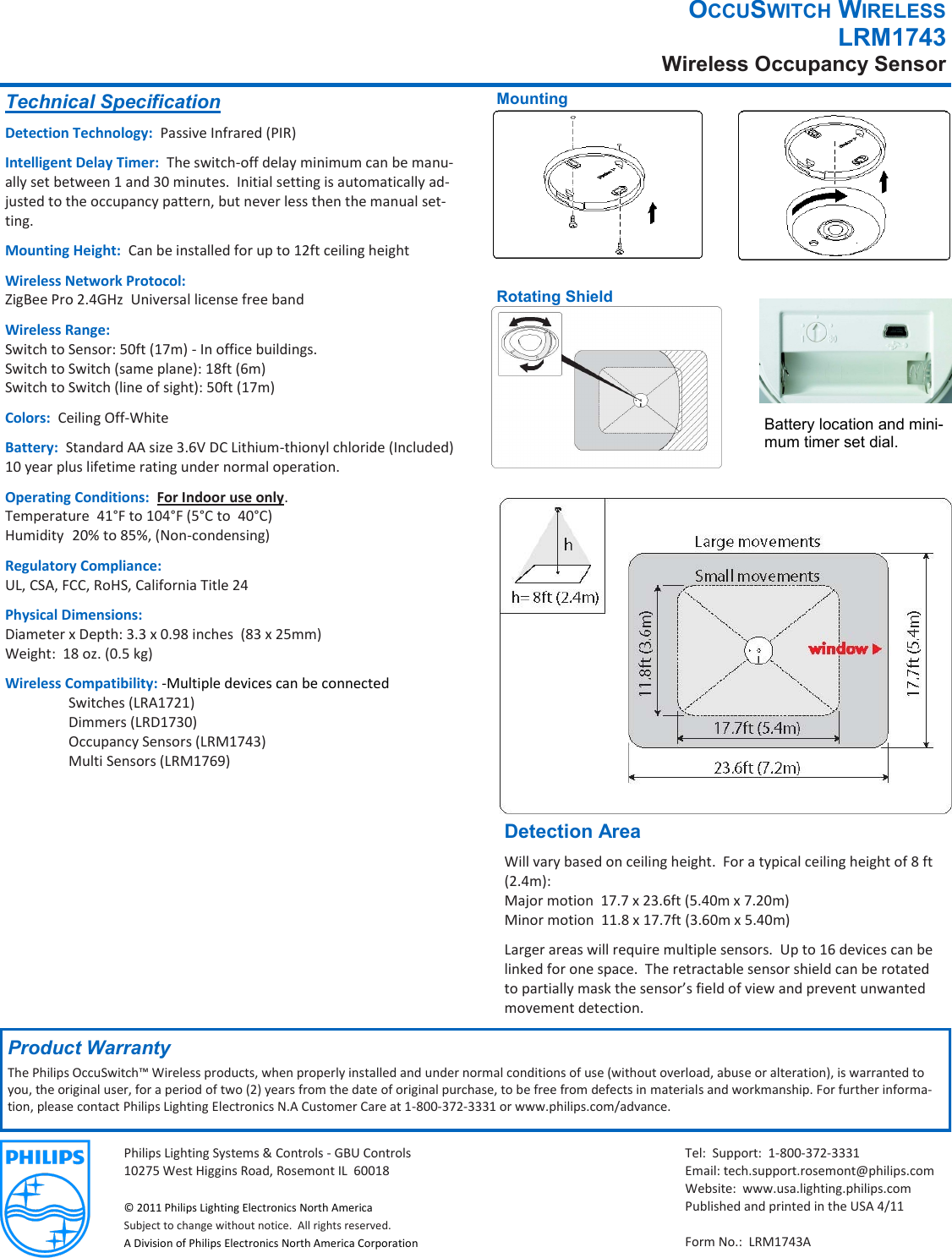 Philips Lighting Systems &amp; Controls - GBU Controls  10275 West Higgins Road, Rosemont IL  60018  © 2011 Philips Lighting Electronics North America Subject to change without notice.  All rights reserved. A Division of Philips Electronics North America Corporation OCCUSWITCH WIRELESS LRM1743 Wireless Occupancy Sensor Technical Specification Detection Technology:  Passive Infrared (PIR) Intelligent Delay Timer:  The switch-off delay minimum can be manu-ally set between 1 and 30 minutes.  Initial setting is automatically ad-justed to the occupancy pattern, but never less then the manual set-ting. Mounting Height:  Can be installed for up to 12ft ceiling height Wireless Network Protocol: ZigBee Pro 2.4GHz  Universal license free band Wireless Range: Switch to Sensor: 50ft (17m) - In office buildings. Switch to Switch (same plane): 18ft (6m) Switch to Switch (line of sight): 50ft (17m) Colors:  Ceiling Off-White Battery:  Standard AA size 3.6V DC Lithium-thionyl chloride (Included)10 year plus lifetime rating under normal operation. Operating Conditions:  For Indoor use only. Temperature  41°F to 104°F (5°C to  40°C)  Humidity  20% to 85%, (Non-condensing) Regulatory Compliance: UL, CSA, FCC, RoHS, California Title 24 Physical Dimensions: Diameter x Depth: 3.3 x 0.98 inches  (83 x 25mm) Weight:  18 oz. (0.5 kg) Wireless Compatibility: -Multiple devices can be connected   Switches (LRA1721)    Dimmers (LRD1730)   Occupancy Sensors (LRM1743)   Multi Sensors (LRM1769) Product Warranty The Philips OccuSwitch™ Wireless products, when properly installed and under normal conditions of use (without overload, abuse or alteration), is warranted to you, the original user, for a period of two (2) years from the date of original purchase, to be free from defects in materials and workmanship. For further informa-tion, please contact Philips Lighting Electronics N.A Customer Care at 1-800-372-3331 or www.philips.com/advance. Rotating Shield Detection Area Will vary based on ceiling height.  For a typical ceiling height of 8 ft (2.4m): Major motion  17.7 x 23.6ft (5.40m x 7.20m) Minor motion  11.8 x 17.7ft (3.60m x 5.40m) Larger areas will require multiple sensors.  Up to 16 devices can be linked for one space.  The retractable sensor shield can be rotated to partially mask the sensor’s field of view and prevent unwanted movement detection. Tel:  Support:  1-800-372-3331 Email: tech.support.rosemont@philips.com Website:  www.usa.lighting.philips.com Published and printed in the USA 4/11  Form No.:  LRM1743A Mounting Battery location and mini-mum timer set dial. 