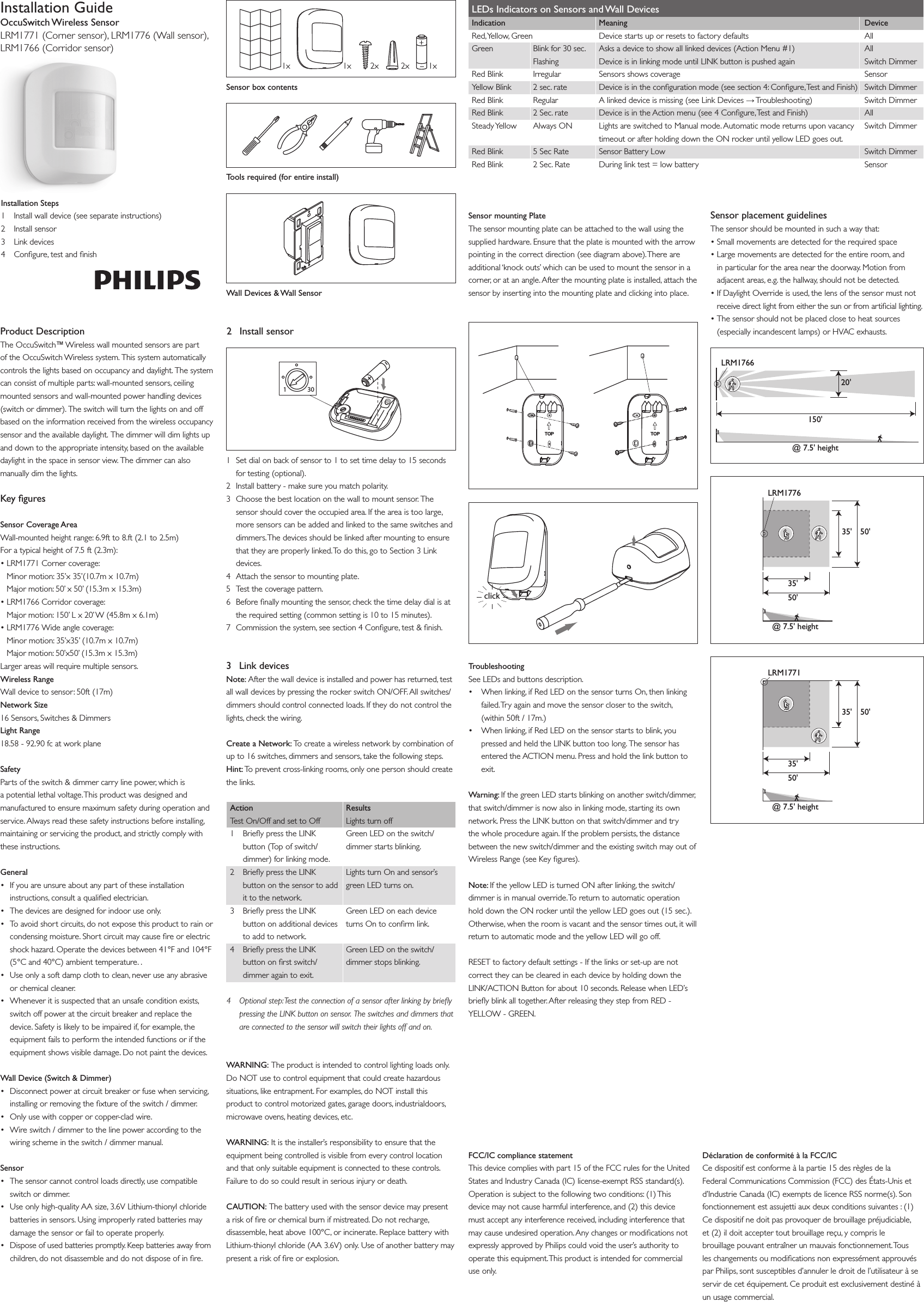 Installation GuideOccuSwitch Wireless SensorLRM1771 (Corner sensor), LRM1776 (Wall sensor),LRM1766 (Corridor sensor)Installation Steps1  Install wall device (see separate instructions)2  Install sensor3  Link devices4  Congure, test and nishProduct DescriptionThe OccuSwitch™ Wireless wall mounted sensors are part of the OccuSwitch Wireless system. This system automatically controls the lights based on occupancy and daylight. The system can consist of multiple parts: wall-mounted sensors, ceiling mounted sensors and wall-mounted power handling devices (switch or dimmer). The switch will turn the lights on and off based on the information received from the wireless occupancy sensor and the available daylight. The dimmer will dim lights up and down to the appropriate intensity, based on the available daylight in the space in sensor view. The dimmer can also manually dim the lights.FCC/IC compliance statementThis device complies with part 15 of the FCC rules for the United States and Industry Canada (IC) license-exempt RSS standard(s). Operation is subject to the following two conditions: (1) This device may not cause harmful interference, and (2) this device must accept any interference received, including interference that may cause undesired operation. Any changes or modications not expressly approved by Philips could void the user’s authority to operate this equipment. This product is intended for commercial use only.Déclaration de conformité à la FCC/ICCe dispositif est conforme à la partie 15 des règles de la Federal Communications Commission (FCC) des États-Unis et d’Industrie Canada (IC) exempts de licence RSS norme(s). Son fonctionnement est assujetti aux deux conditions suivantes : (1) Ce dispositif ne doit pas provoquer de brouillage préjudiciable, et (2) il doit accepter tout brouillage reçu, y compris le brouillage pouvant entraîner un mauvais fonctionnement. Tous les changements ou modications non expressément approuvés par Philips, sont susceptibles d’annuler le droit de l’utilisateur à se servir de cet équipement. Ce produit est exclusivement destiné à un usage commercial.Key guresSensor Coverage AreaWall-mounted height range: 6.9ft to 8.ft (2.1 to 2.5m)For a typical height of 7.5 ft (2.3m): •LRM1771Cornercoverage: Minor motion: 35’x 35’(10.7m x 10.7m) Major motion: 50’ x 50’ (15.3m x 15.3m)•LRM1766Corridorcoverage: Major motion: 150’ L x 20’ W (45.8m x 6.1m)•LRM1776Wideanglecoverage: Minor motion: 35’x35’ (10.7m x 10.7m) Major motion: 50’x50’ (15.3m x 15.3m)Larger areas will require multiple sensors.Wireless RangeWall device to sensor: 50ft (17m)Network Size16 Sensors, Switches &amp; DimmersLight Range18.58 - 92.90 fc at work planeSafetyParts of the switch &amp; dimmer carry line power, which is a potential lethal voltage. This product was designed and manufactured to ensure maximum safety during operation and service. Always read these safety instructions before installing, maintaining or servicing the product, and strictly comply with these instructions. General• Ifyouareunsureaboutanypartoftheseinstallationinstructions, consult a qualied electrician.• Thedevicesaredesignedforindooruseonly.• Toavoidshortcircuits,donotexposethisproducttorainorcondensing moisture. Short circuit may cause re or electric shock hazard. Operate the devices between 41°F and 104°F (5°C and 40°C) ambient temperature. .• Useonlyasoftdampclothtoclean,neveruseanyabrasiveor chemical cleaner.• Wheneveritissuspectedthatanunsafeconditionexists,switch off power at the circuit breaker and replace the device. Safety is likely to be impaired if, for example, the equipment fails to perform the intended functions or if the equipment shows visible damage. Do not paint the devices.Wall Device (Switch &amp; Dimmer) • Disconnectpoweratcircuitbreakerorfusewhenservicing,installing or removing the xture of the switch / dimmer.• Onlyusewithcopperorcopper-cladwire.• Wireswitch/dimmertothelinepoweraccordingtothewiring scheme in the switch / dimmer manual.Sensor• Thesensorcannotcontrolloadsdirectly,usecompatibleswitch or dimmer.• Useonlyhigh-qualityAAsize,3.6VLithium-thionylchloridebatteries in sensors. Using improperly rated batteries may damage the sensor or fail to operate properly.• Disposeofusedbatteriespromptly.Keepbatteriesawayfromchildren, do not disassemble and do not dispose of in re.1x 1x 2x 2x 1xSensor box contentsTools required (for entire install)Wall Devices &amp; Wall Sensor301+–2  Install sensor1  Set dial on back of sensor to 1 to set time delay to 15 seconds for testing (optional).2  Install battery - make sure you match polarity.3  Choose the best location on the wall to mount sensor. The sensor should cover the occupied area. If the area is too large, more sensors can be added and linked to the same switches and dimmers. The devices should be linked after mounting to ensure that they are properly linked. To do this, go to Section 3 Link devices.4  Attach the sensor to mounting plate.5  Test the coverage pattern.6  Before nally mounting the sensor, check the time delay dial is at the required setting (common setting is 10 to 15 minutes).7  Commission the system, see section 4 Congure, test &amp; nish.3  Link devicesNote: After the wall device is installed and power has returned, test all wall devices by pressing the rocker switch ON/OFF. All switches/dimmers should control connected loads. If they do not control the lights, check the wiring.Create a Network: To create a wireless network by combination of up to 16 switches, dimmers and sensors, take the following steps.Hint: To prevent cross-linking rooms, only one person should create the links.ActionTest On/Off and set to Off1 BrieypresstheLINKbutton (Top of switch/ dimmer) for linking mode.2 BrieypresstheLINKbutton on the sensor to add it to the network.3 BrieypresstheLINKbutton on additional devices to add to network.4 BrieypresstheLINKbutton on rst switch/ dimmer again to exit.ResultsLights turn offGreen LED on the switch/dimmer starts blinking.Lights turn On and sensor’s green LED turns on.Green LED on each device turns On to conrm link.Green LED on the switch/dimmer stops blinking.4   Optional step: Test the connection of a sensor after linking by briey pressing the LINK button on sensor. The switches and dimmers that are connected to the sensor will switch their lights off and on.WARNING: The product is intended to control lighting loads only. Do NOT use to control equipment that could create hazardous situations, like entrapment. For examples, do NOT install this product to control motorized gates, garage doors, industrialdoors, microwave ovens, heating devices, etc.WARNING: It is the installer’s responsibility to ensure that the equipment being controlled is visible from every control location and that only suitable equipment is connected to these controls. Failure to do so could result in serious injury or death.CAUTION: The battery used with the sensor device may present a risk of re or chemical burn if mistreated. Do not recharge, disassemble, heat above 100°C, or incinerate. Replace battery with Lithium-thionylchloride(AA3.6V)only.Useofanotherbatterymaypresent a risk of re or explosion. LEDs Indicators on Sensors and Wall Devices Indication    Meaning  Device Red, Yellow, Green   Device starts up or resets to factory defaults   All Green  Blink for 30 sec.   Asks a device to show all linked devices (Action Menu #1)  All  Flashing DeviceisinlinkingmodeuntilLINKbuttonispushedagain SwitchDimmer Red Blink  Irregular  Sensors shows coverage   Sensor Yellow Blink   2 sec. rate   Device is in the conguration mode (see section 4: Congure, Test and Finish)  Switch Dimmer Red Blink  Regular   A linked device is missing (see Link Devices → Troubleshooting)  Switch  Dimmer Red Blink   2 Sec. rate   Device is in the Action menu (see 4 Congure, Test and Finish)  All Steady Yellow  Always ON  Lights are switched to Manual mode. Automatic mode returns upon vacancy  Switch Dimmer     timeout or after holding down the ON rocker until yellow LED goes out. Red Blink   5 Sec Rate   Sensor Battery Low   Switch Dimmer Red Blink   2 Sec. Rate   During link test = low battery   SensorSensor mounting PlateThe sensor mounting plate can be attached to the wall using the supplied hardware. Ensure that the plate is mounted with the arrow pointing in the correct direction (see diagram above). There are additional ‘knock outs’ which can be used to mount the sensor in a corner, or at an angle. After the mounting plate is installed, attach the sensor by inserting into the mounting plate and clicking into place.Sensor placement guidelinesThe sensor should be mounted in such a way that:•Smallmovementsaredetectedfortherequiredspace•Largemovementsaredetectedfortheentireroom,andin particular for the area near the doorway. Motion from adjacent areas, e.g. the hallway, should not be detected.•IfDaylightOverrideisused,thelensofthesensormustnot receive direct light from either the sun or from articial lighting.•Thesensorshouldnotbeplacedclosetoheatsources(especiallyincandescentlamps)orHVACexhausts.clickTroubleshootingSee LEDs and buttons description.• Whenlinking,ifRedLEDonthesensorturnsOn,thenlinkingfailed. Try again and move the sensor closer to the switch,  (within 50ft / 17m.)• Whenlinking,ifRedLEDonthesensorstartstoblink,youpressedandheldtheLINKbuttontoolong.Thesensorhasentered the ACTION menu. Press and hold the link button to exit.Warning: If the green LED starts blinking on another switch/dimmer, that switch/dimmer is now also in linking mode, starting its own network.PresstheLINKbuttononthatswitch/dimmerandtrythe whole procedure again. If the problem persists, the distance between the new switch/dimmer and the existing switch may out of WirelessRange(seeKeygures).Note: If the yellow LED is turned ON after linking, the switch/dimmer is in manual override. To return to automatic operation hold down the ON rocker until the yellow LED goes out (15 sec.). Otherwise, when the room is vacant and the sensor times out, it will return to automatic mode and the yellow LED will go off.RESET to factory default settings - If the links or set-up are not correct they can be cleared in each device by holding down the LINK/ACTIONButtonforabout10seconds.ReleasewhenLED’sbriey blink all together. After releasing they step from RED - YELLOW - GREEN.50&apos;@ 7.5&apos; height35&apos;LRM177650&apos;35&apos;@ 7.5&apos; heightLRM177150&apos;35&apos;50&apos;35&apos;150&apos;@ 7.5&apos; heightLRM176620&apos;