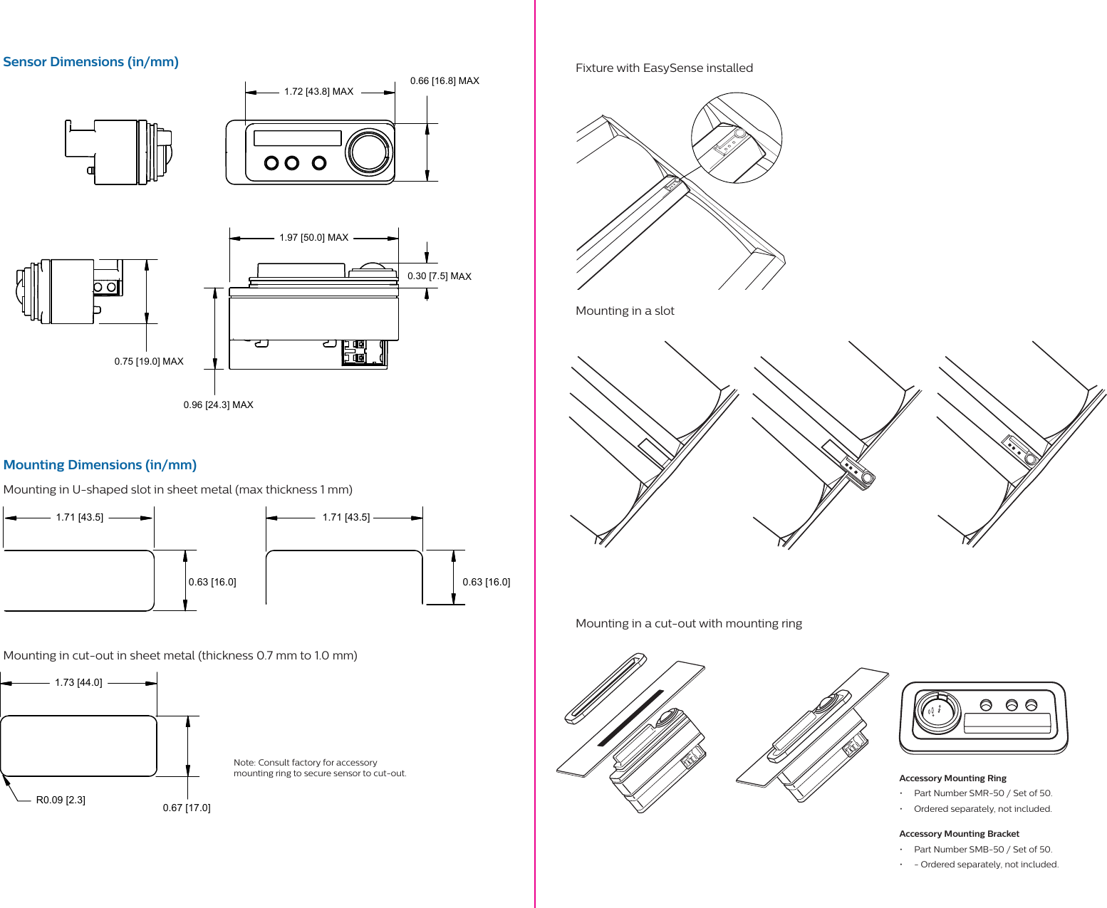 1.72 [43.8] MAX 0.96 [24.3] MAX0.66 [16.8] MAX1.97 [50.0] MAX0.30 [7.5] MAX0.75 [19.0] MAX1.73 [44.0]0.67 [17.0]R0.09 [2.3]1.71 [43.5] 1.71 [43.5]0.63 [16.0]0.63 [16.0]Sensor Dimensions (in/mm)Mounting Dimensions (in/mm)Mounting in U-shaped slot in sheet metal (max thickness 1 mm)Mounting in cut-out in sheet metal (thickness 0.7 mm to 1.0 mm)Fixture with EasySense installed Mounting in a slot     Mounting in a cut-out with mounting ring     Note: Consult factory for accessory mounting ring to secure sensor to cut-out.  Accessory Mounting Ring&bull;  Part Number SMR-50 / Set of 50.&bull;  Ordered separately, not included.Accessory Mounting Bracket&bull;  Part Number SMB-50 / Set of 50.&bull;  - Ordered separately, not included.