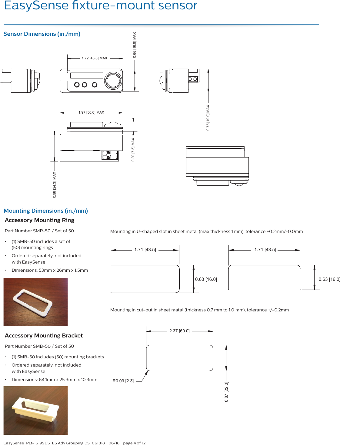 EasySense_PLt-16199DS_ES Adv Grouping DS_061818  06/18  page 4 of 12EasySense xture-mount sensor1.71 [43.5]1.71 [43.5]0.63 [16.0]0.63 [16.0]1.71 [43.5]1.71 [43.5]0.63 [16.0]0.63 [16.0]1.72 [43.8] MAX 0.96 [24.3] MAX0.66 [16.8] MAX1.97 [50.0] MAX0.30 [7.5] MAX0.75 [19.0] MAX2.37 [60.0] 0.87 [22.0]  R0.09 [2.3]Mounting hole dimension (+/- 0.2mm) 1.72 [43.8] MAX 0.96 [24.3] MAX0.66 [16.8] MAX1.97 [50.0] MAX0.30 [7.5] MAX0.75 [19.0] MAX1.72 [43.8] MAX 0.96 [24.3] MAX0.66 [16.8] MAX1.97 [50.0] MAX0.30 [7.5] MAX0.75 [19.0] MAX1.73 [44.0]0.67 [17.0]R0.09 [2.3]Mounting hole dimension (+/- 0.2mm) Sensor Dimensions (in./mm)Mounting Dimensions (in./mm)Mounting in cut-out in sheet matal (thickness 0.7 mm to 1.0 mm), tolerance +/-0.2mmAccessory Mounting RingPart Number SMR-50 / Set of 50•  (1) SMR-50 includes a set of  (50) mounting rings•  Ordered separately, not included with EasySense•  Dimensions: 53mm x 26mm x 1.5mmAccessory Mounting BracketPart Number SMB-50 / Set of 50•  (1) SMB-50 includes (50) mounting brackets•  Ordered separately, not included  with EasySense•  Dimensions: 64.1mm x 25.3mm x 10.3mmMounting in U-shaped slot in sheet metal (max thickness 1 mm), tolerance +0.2mm/-0.0mm