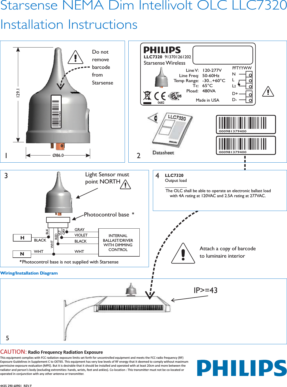 Starsense NEMA Dim Intellivolt OLC LLC7320Installation Instructions4435 290 60901  REV. FWiring/Installation DiagramAttach a copy of barcodeto luminaire interior5IP&gt;=43LLC7320Output loadThe OLC shall be able to operate an electronic ballast loadwith 4A rating at 120VAC and 2.5A rating at 277VAC.43INTERNALBALLAST/DRIVERWITH DIMMINGCONTROLGRAYWHTBLACKHNPhotocontrol base **Photocontrol base is not supplied with StarsenseLight Sensor mustpoint NORTHVIOLETBLACKWHTREDVLTGRYWHTBLK2000981379400000981379400LLC7320 913701261202Starsense WirelessLine V:Line Freq:Temp Range:Tc:Pload:120-277V50-60Hz-30...+60°C65°C480VAMade in USA0682NLL2PFTYYWWD+D-1Do notremovebarcodefromStarsenseØ86.0129.1000981379400CAUTION: Radio Frequency Radiation ExposureThis equipment complies with FCC radiation exposure limits set forth for uncontrolled equipment and meets the FCC radio frequency (RF)Exposure Guidelines in Supplement C to OET65. This equipment has very low levels of RF energy that it deemed to comply without maximumpermissive exposure evaluation (MPE). But it is desirable that it should be installed and operated with at least 20cm and more between theradiator and person&apos;s body (excluding extremities: hands, wrists, feet and ankles). Co-location : This transmitter must not be co-located oroperated in conjunction with any other antenna or transmitter.