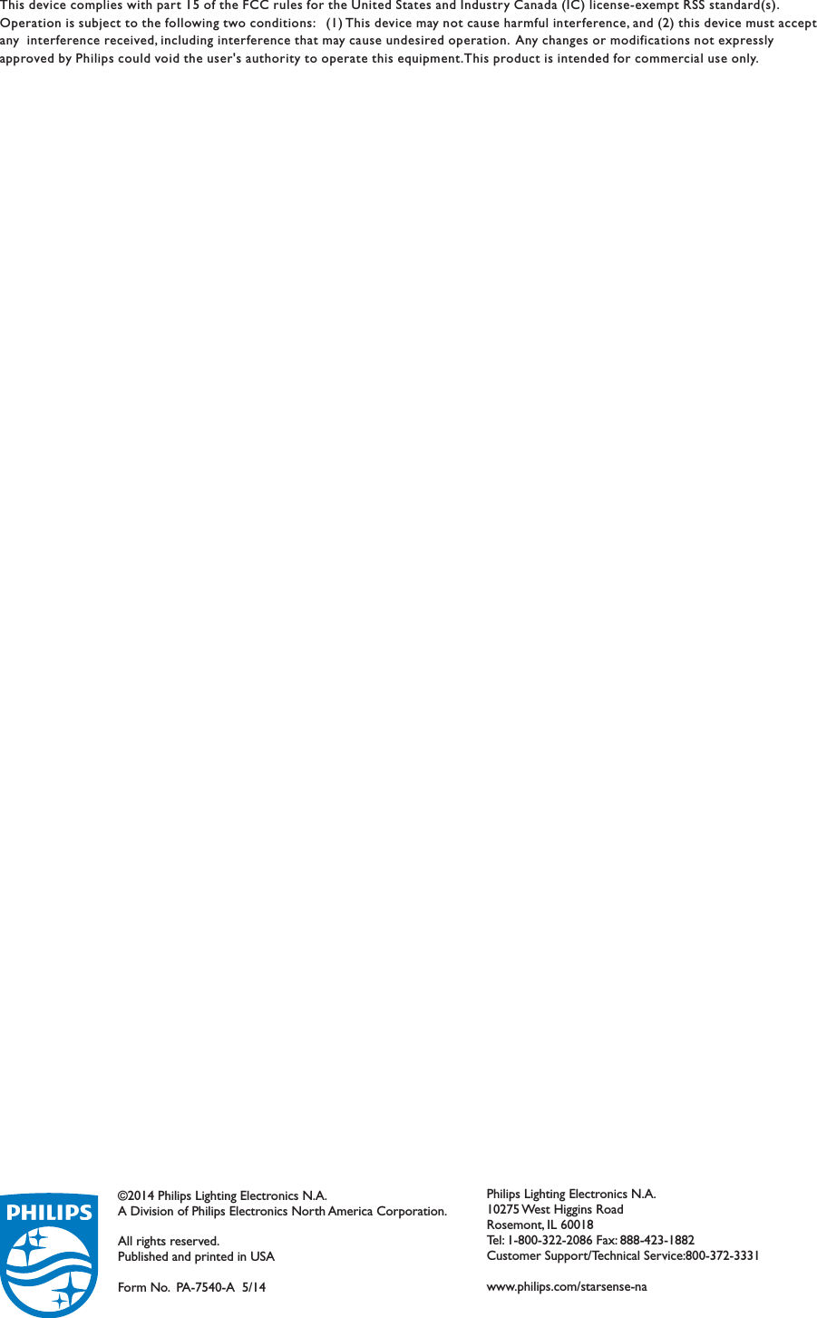 Philips Lighting Electronics N.A.10275 West Higgins RoadRosemont, IL 60018Tel: 1-800-322-2086 Fax: 888-423-1882Customer Support/Technical Service:800-372-3331www.philips.com/starsense-na©2014 Philips Lighting Electronics N.A.A Division of Philips Electronics North America Corporation.All rights reserved.Published and printed in USAForm No. PA-7540-A  5/14This device complies with part 15 of the FCC rules for the United States and Industry Canada (IC) license-exempt RSS standard(s).Operation is subject to the following two conditions: (1) This device may not cause harmful interference, and (2) this device must acceptany interference received, including interference that may cause undesired operation. Any changes or modifications not expresslyapproved by Philips could void the user&apos;s authority to operate this equipment.This product is intended for commercial use only.