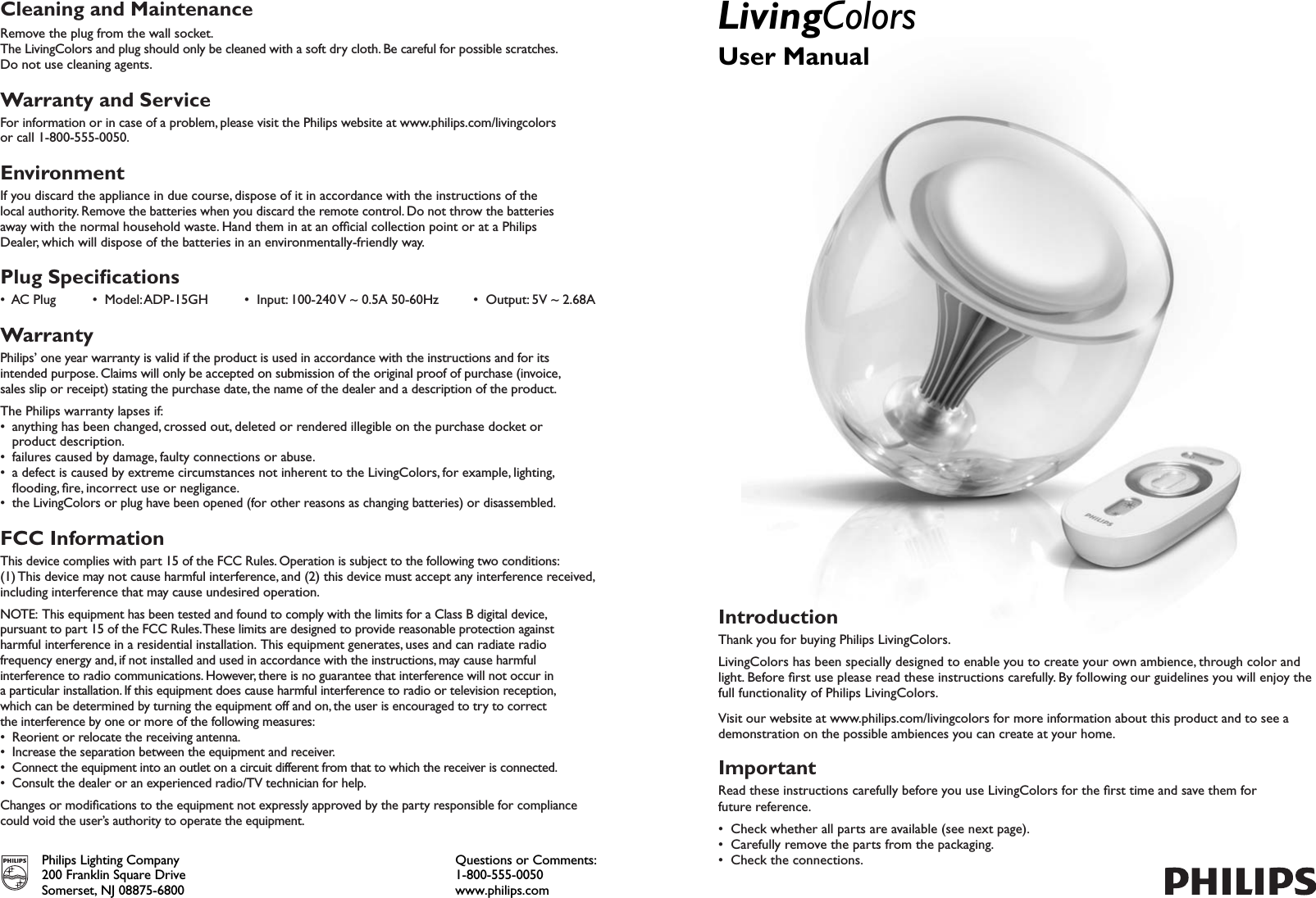 Cleaning and MaintenanceRemove the plug from the wall socket.The LivingColors and plug should only be cleaned with a soft dry cloth. Be careful for possible scratches.Do not use cleaning agents.Warranty and ServiceFor information or in case of a problem, please visit the Philips website at www.philips.com/livingcolors  or call 1-800-555-0050.EnvironmentIf you discard the appliance in due course, dispose of it in accordance with the instructions of the local authority. Remove the batteries when you discard the remote control. Do not throw the batteries away with the normal household waste. Hand them in at an ofcial collection point or at a Philips Dealer, which will dispose of the batteries in an environmentally-friendly way.Plug Specications•  AC Plug  •  Model: ADP-15GH  •  Input: 100-240 V ~ 0.5A 50-60Hz  •  Output: 5V ~ 2.68AWarrantyPhilips’ one year warranty is valid if the product is used in accordance with the instructions and for its intended purpose. Claims will only be accepted on submission of the original proof of purchase (invoice, sales slip or receipt) stating the purchase date, the name of the dealer and a description of the product.The Philips warranty lapses if:•  anything has been changed, crossed out, deleted or rendered illegible on the purchase docket or  product description.•  failures caused by damage, faulty connections or abuse.• a defect is caused by extreme circumstances not inherent to the LivingColors, for example, lighting,  ooding, re, incorrect use or negligance.• the LivingColors or plug have been opened (for other reasons as changing batteries) or disassembled.FCC InformationThis device complies with part 15 of the FCC Rules. Operation is subject to the following two conditions: (1) This device may not cause harmful interference, and (2) this device must accept any interference received,including interference that may cause undesired operation.NOTE:  This equipment has been tested and found to comply with the limits for a Class B digital device, pursuant to part 15 of the FCC Rules. These limits are designed to provide reasonable protection against harmful interference in a residential installation.  This equipment generates, uses and can radiate radiofrequency energy and, if not installed and used in accordance with the instructions, may cause harmfulinterference to radio communications. However, there is no guarantee that interference will not occur ina particular installation. If this equipment does cause harmful interference to radio or television reception,which can be determined by turning the equipment off and on, the user is encouraged to try to correctthe interference by one or more of the following measures:• Reorient or relocate the receiving antenna.• Increase the separation between the equipment and receiver.• Connect the equipment into an outlet on a circuit different from that to which the receiver is connected.• Consult the dealer or an experienced radio/TV technician for help.Changes or modications to the equipment not expressly approved by the party responsible for compliance could void the user’s authority to operate the equipment.Philips Lighting Company200 Franklin Square DriveSomerset, NJ 08875-6800Questions or Comments: 1-800-555-0050www.philips.comLivingColorsUser ManualIntroductionThank you for buying Philips LivingColors.LivingColors has been specially designed to enable you to create your own ambience, through color and light. Before rst use please read these instructions carefully. By following our guidelines you will enjoy the full functionality of Philips LivingColors.Visit our website at www.philips.com/livingcolors for more information about this product and to see a demonstration on the possible ambiences you can create at your home.ImportantRead these instructions carefully before you use LivingColors for the rst time and save them for future reference.•  Check whether all parts are available (see next page).•  Carefully remove the parts from the packaging.•  Check the connections.