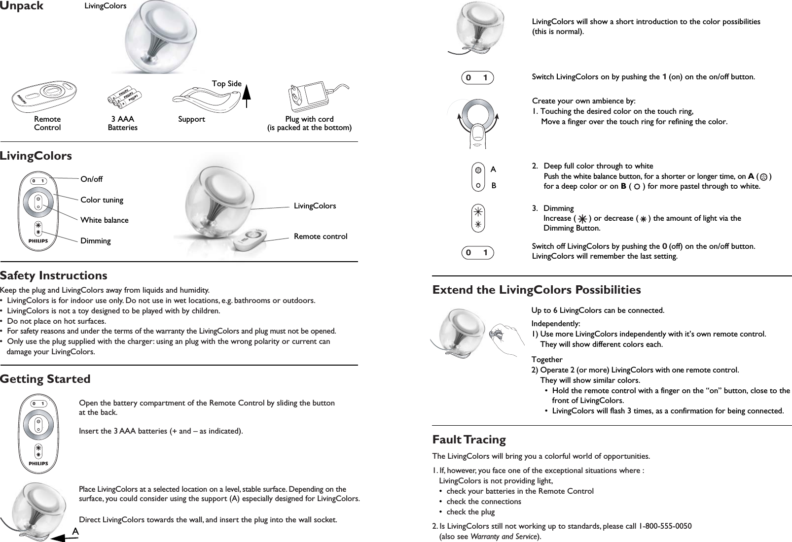 UnpackRemote  Control  3 AAABatteriesPlug with cord(is packed at the bottom)Support   AAAAAAAAATop Side              LivingColorsLivingColorsSafety InstructionsKeep the plug and LivingColors away from liquids and humidity.•  LivingColors is for indoor use only. Do not use in wet locations, e.g. bathrooms or outdoors.•  LivingColors is not a toy designed to be played with by children.•  Do not place on hot surfaces.•  For safety reasons and under the terms of the warranty the LivingColors and plug must not be opened.•  Only use the plug supplied with the charger: using an plug with the wrong polarity or current can    damage your LivingColors.Extend the LivingColors PossibilitiesFault TracingThe LivingColors will bring you a colorful world of opportunities.1. If, however, you face one of the exceptional situations where :   LivingColors is not providing light,   •  check your batteries in the Remote Control   •  check the connections   •  check the plug2. Is LivingColors still not working up to standards, please call 1-800-555-0050    (also see Warranty and Service).Getting Started01On/off Color tuningWhite balanceDimmingLivingColorsRemote control 01Open the battery compartment of the Remote Control by sliding the button at the back.Insert the 3 AAA batteries (+ and – as indicated).Place LivingColors at a selected location on a level, stable surface. Depending on the surface, you could consider using the support (A) especially designed for LivingColors.Direct LivingColors towards the wall, and insert the plug into the wall socket.ALivingColors will show a short introduction to the color possibilities (this is normal).Switch LivingColors on by pushing the 1 (on) on the on/off button. Create your own ambience by:1. Touching the desired color on the touch ring, Move a finger over the touch ring for refining the color.2.  Deep full color through to white Push the white balance button, for a shorter or longer time, on A (     ) for a deep color or on B (     ) for more pastel through to white. 3. DimmingIncrease ( ) or decrease ( ) the amount of light via theDimming Button. Switch off LivingColors by pushing the 0 (off) on the on/off button.LivingColors will remember the last setting.01AB01Up to 6 LivingColors can be connected.Independently:1) Use more LivingColors independently with it’s own remote control. They will show different colors each.Together2) Operate 2 (or more) LivingColors with one remote control.They will show similar colors.  •  Hold the remote control with a finger on the “on” button, close to the     front of LivingColors.   •  LivingColors will flash 3 times, as a confirmation for being connected.