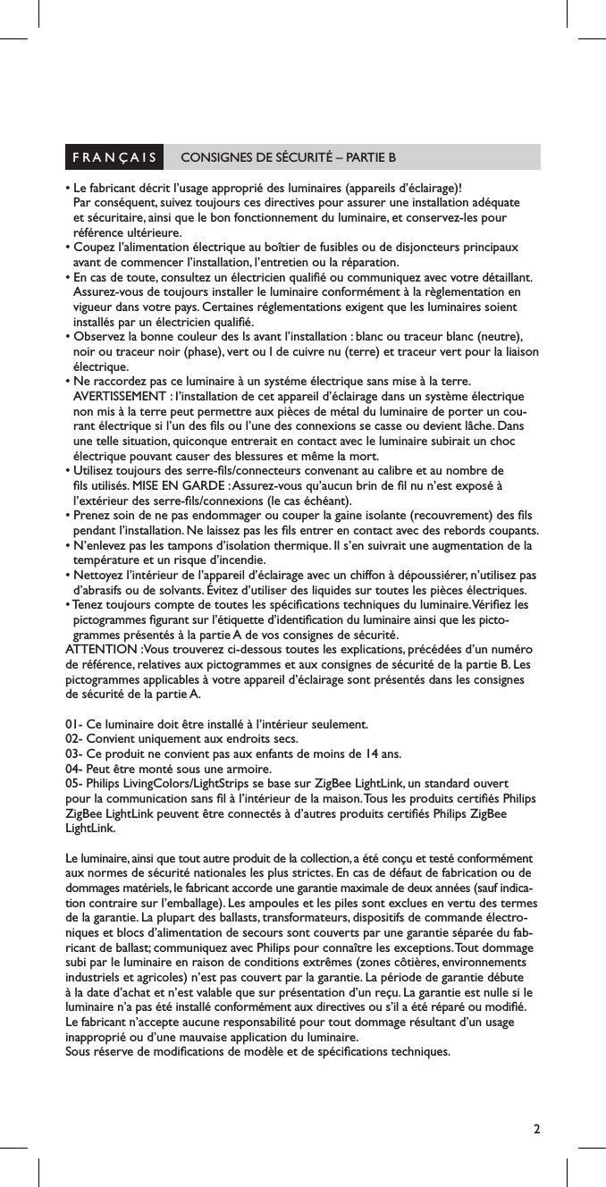 2  F R A N &Ccedil; A I S       CONSIGNES DE S&Eacute;CURIT&Eacute; &ndash; PARTIE B                                           &bull; Le fabricant d&eacute;crit l&rsquo;usage appropri&eacute; des luminaires (appareils d&rsquo;&eacute;clairage)!  Par cons&eacute;quent, suivez toujours ces directives pour assurer une installation ad&eacute;quate et s&eacute;curitaire, ainsi que le bon fonctionnement du luminaire, et conservez-les pour r&eacute;f&eacute;rence ult&eacute;rieure.&bull; Coupez l&rsquo;alimentation &eacute;lectrique au bo&icirc;tier de fusibles ou de disjoncteurs principaux avant de commencer l&rsquo;installation, l&rsquo;entretien ou la r&eacute;paration.&bull; En cas de toute, consultez un &eacute;lectricien quali&eacute; ou communiquez avec votre d&eacute;taillant. Assurez-vous de toujours installer le luminaire conform&eacute;ment &agrave; la r&egrave;glementation en vigueur dans votre pays. Certaines r&eacute;glementations exigent que les luminaires soient install&eacute;s par un &eacute;lectricien quali&eacute;.&bull; Observez la bonne couleur des ls avant l&rsquo;installation : blanc ou traceur blanc (neutre), noir ou traceur noir (phase), vert ou l de cuivre nu (terre) et traceur vert pour la liaison &eacute;lectrique.&bull; Ne raccordez pas ce luminaire &agrave; un syst&eacute;me &eacute;lectrique sans mise &agrave; la terre.  AVERTISSEMENT : I&rsquo;installation de cet appareil d&rsquo;&eacute;clairage dans un syst&egrave;me &eacute;lectrique non mis &agrave; la terre peut permettre aux pi&egrave;ces de m&eacute;tal du luminaire de porter un cou-rant &eacute;lectrique si l&rsquo;un des ls ou l&rsquo;une des connexions se casse ou devient l&acirc;che. Dans une telle situation, quiconque entrerait en contact avec le luminaire subirait un choc &eacute;lectrique pouvant causer des blessures et m&ecirc;me la mort.&bull; Utilisez toujours des serre-ls/connecteurs convenant au calibre et au nombre de ls utilis&eacute;s. MISE EN GARDE : Assurez-vous qu&rsquo;aucun brin de l nu n&rsquo;est expos&eacute; &agrave; l&rsquo;ext&eacute;rieur des serre-ls/connexions (le cas &eacute;ch&eacute;ant).&bull; Prenez soin de ne pas endommager ou couper la gaine isolante (recouvrement) des ls pendant l&rsquo;installation. Ne laissez pas les ls entrer en contact avec des rebords coupants.&bull; N&rsquo;enlevez pas les tampons d&rsquo;isolation thermique. Il s&rsquo;en suivrait une augmentation de la temp&eacute;rature et un risque d&rsquo;incendie.&bull; Nettoyez l&rsquo;int&eacute;rieur de l&rsquo;appareil d&rsquo;&eacute;clairage avec un chiffon &agrave; d&eacute;poussi&eacute;rer, n&rsquo;utilisez pas d&rsquo;abrasifs ou de solvants. &Eacute;vitez d&rsquo;utiliser des liquides sur toutes les pi&egrave;ces &eacute;lectriques.&bull; Tenez toujours compte de toutes les sp&eacute;cications techniques du luminaire. V&eacute;riez les  pictogrammes gurant sur l&rsquo;&eacute;tiquette d&rsquo;identication du luminaire ainsi que les picto-grammes pr&eacute;sent&eacute;s &agrave; la partie A de vos consignes de s&eacute;curit&eacute;.ATTENTION :Vous trouverez ci-dessous toutes les explications, pr&eacute;c&eacute;d&eacute;es d&rsquo;un num&eacute;ro de r&eacute;f&eacute;rence, relatives aux pictogrammes et aux consignes de s&eacute;curit&eacute; de la partie B. Les pictogrammes applicables &agrave; votre appareil d&rsquo;&eacute;clairage sont pr&eacute;sent&eacute;s dans les consignes de s&eacute;curit&eacute; de la partie A.01- Ce luminaire doit &ecirc;tre install&eacute; &agrave; l&rsquo;int&eacute;rieur seulement.02- Convient uniquement aux endroits secs.03- Ce produit ne convient pas aux enfants de moins de 14 ans.04- Peut &ecirc;tre mont&eacute; sous une armoire.05- Philips LivingColors/LightStrips se base sur ZigBee LightLink, un standard ouvert pour la communication sans l &agrave; l&rsquo;int&eacute;rieur de la maison. Tous les produits certi&eacute;s Philips ZigBee LightLink peuvent &ecirc;tre connect&eacute;s &agrave; d&rsquo;autres produits certi&eacute;s Philips ZigBee LightLink.Le luminaire, ainsi que tout autre produit de la collection, a &eacute;t&eacute; con&ccedil;u et test&eacute; conform&eacute;ment aux normes de s&eacute;curit&eacute; nationales les plus strictes. En cas de d&eacute;faut de fabrication ou de dommages mat&eacute;riels, le fabricant accorde une garantie maximale de deux ann&eacute;es (sauf indica-tion contraire sur l&rsquo;emballage). Les ampoules et les piles sont exclues en vertu des termes de la garantie. La plupart des ballasts, transformateurs, dispositifs de commande &eacute;lectro-niques et blocs d&rsquo;alimentation de secours sont couverts par une garantie s&eacute;par&eacute;e du fab-ricant de ballast; communiquez avec Philips pour conna&icirc;tre les exceptions. Tout dommage subi par le luminaire en raison de conditions extr&ecirc;mes (zones c&ocirc;ti&egrave;res, environnements industriels et agricoles) n&rsquo;est pas couvert par la garantie. La p&eacute;riode de garantie d&eacute;bute &agrave; la date d&rsquo;achat et n&rsquo;est valable que sur pr&eacute;sentation d&rsquo;un re&ccedil;u. La garantie est nulle si le luminaire n&rsquo;a pas &eacute;t&eacute; install&eacute; conform&eacute;ment aux directives ou s&rsquo;il a &eacute;t&eacute; r&eacute;par&eacute; ou modi&eacute;. Le fabricant n&rsquo;accepte aucune responsabilit&eacute; pour tout dommage r&eacute;sultant d&rsquo;un usage inappropri&eacute; ou d&rsquo;une mauvaise application du luminaire.Sous r&eacute;serve de modications de mod&egrave;le et de sp&eacute;cications techniques.