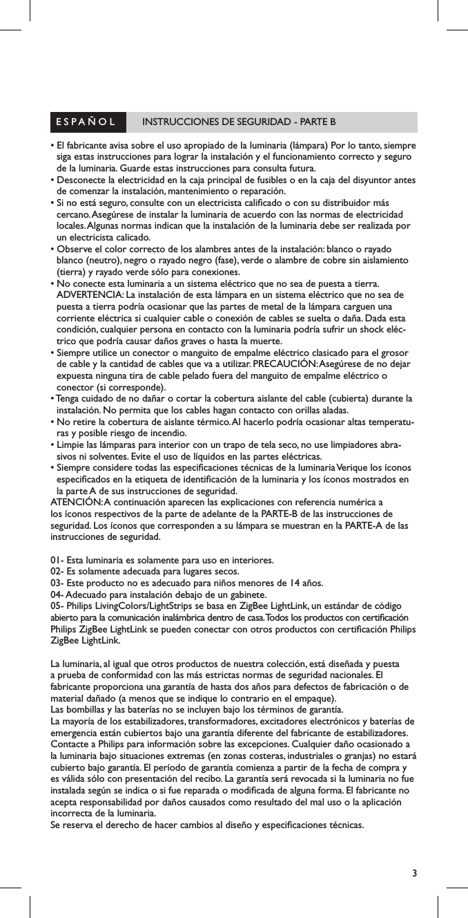 3  E S P A &Ntilde; O L          INSTRUCCIONES DE SEGURIDAD - PARTE B                                   &bull; El fabricante avisa sobre el uso apropiado de la luminaria (l&aacute;mpara) Por lo tanto, siempre siga estas instrucciones para lograr la instalaci&oacute;n y el funcionamiento correcto y seguro de la luminaria. Guarde estas instrucciones para consulta futura.&bull; Desconecte la electricidad en la caja principal de fusibles o en la caja del disyuntor antes de comenzar la instalaci&oacute;n, mantenimiento o reparaci&oacute;n.&bull; Si no est&aacute; seguro, consulte con un electricista calicado o con su distribuidor m&aacute;s cercano. Aseg&uacute;rese de instalar la luminaria de acuerdo con las normas de electricidad locales. Algunas normas indican que la instalaci&oacute;n de la luminaria debe ser realizada por un electricista calicado.&bull; Observe el color correcto de los alambres antes de la instalaci&oacute;n: blanco o rayado blanco (neutro), negro o rayado negro (fase), verde o alambre de cobre sin aislamiento (tierra) y rayado verde s&oacute;lo para conexiones.&bull; No conecte esta luminaria a un sistema el&eacute;ctrico que no sea de puesta a tierra. ADVERTENCIA: La instalaci&oacute;n de esta l&aacute;mpara en un sistema el&eacute;ctrico que no sea de puesta a tierra podr&iacute;a ocasionar que las partes de metal de la l&aacute;mpara carguen una corriente el&eacute;ctrica si cualquier cable o conexi&oacute;n de cables se suelta o da&ntilde;a. Dada esta condici&oacute;n, cualquier persona en contacto con la luminaria podr&iacute;a sufrir un shock el&eacute;c-trico que podr&iacute;a causar da&ntilde;os graves o hasta la muerte.&bull; Siempre utilice un conector o manguito de empalme el&eacute;ctrico clasicado para el grosor de cable y la cantidad de cables que va a utilizar. PRECAUCI&Oacute;N: Aseg&uacute;rese de no dejar expuesta ninguna tira de cable pelado fuera del manguito de empalme el&eacute;ctrico o conector (si corresponde).&bull; Tenga cuidado de no da&ntilde;ar o cortar la cobertura aislante del cable (cubierta) durante la instalaci&oacute;n. No permita que los cables hagan contacto con orillas aladas.&bull; No retire la cobertura de aislante t&eacute;rmico. Al hacerlo podr&iacute;a ocasionar altas temperatu-ras y posible riesgo de incendio.&bull; Limpie las l&aacute;mparas para interior con un trapo de tela seco, no use limpiadores abra-sivos ni solventes. Evite el uso de l&iacute;quidos en las partes el&eacute;ctricas.&bull; Siempre considere todas las especicaciones t&eacute;cnicas de la luminaria Verique los &iacute;conos especicados en la etiqueta de identicaci&oacute;n de la luminaria y los &iacute;conos mostrados en la parte A de sus instrucciones de seguridad.ATENCI&Oacute;N: A continuaci&oacute;n aparecen las explicaciones con referencia num&eacute;rica a los &iacute;conos respectivos de la parte de adelante de la PARTE-B de las instrucciones de seguridad. Los &iacute;conos que corresponden a su l&aacute;mpara se muestran en la PARTE-A de las instrucciones de seguridad.01- Esta luminaria es solamente para uso en interiores.02- Es solamente adecuada para lugares secos.03- Este producto no es adecuado para ni&ntilde;os menores de 14 a&ntilde;os.04- Adecuado para instalaci&oacute;n debajo de un gabinete. 05- Philips LivingColors/LightStrips se basa en ZigBee LightLink, un est&aacute;ndar de c&oacute;digo abierto para la comunicaci&oacute;n inal&aacute;mbrica dentro de casa. Todos los productos con certicaci&oacute;n Philips ZigBee LightLink se pueden conectar con otros productos con certicaci&oacute;n Philips ZigBee LightLink.La luminaria, al igual que otros productos de nuestra colecci&oacute;n, est&aacute; dise&ntilde;ada y puesta a prueba de conformidad con las m&aacute;s estrictas normas de seguridad nacionales. El fabricante proporciona una garant&iacute;a de hasta dos a&ntilde;os para defectos de fabricaci&oacute;n o de material da&ntilde;ado (a menos que se indique lo contrario en el empaque).Las bombillas y las bater&iacute;as no se incluyen bajo los t&eacute;rminos de garant&iacute;a.La mayor&iacute;a de los estabilizadores, transformadores, excitadores electr&oacute;nicos y bater&iacute;as de emergencia est&aacute;n cubiertos bajo una garant&iacute;a diferente del fabricante de estabilizadores. Contacte a Philips para informaci&oacute;n sobre las excepciones. Cualquier da&ntilde;o ocasionado a la luminaria bajo situaciones extremas (en zonas costeras, industriales o granjas) no estar&aacute; cubierto bajo garant&iacute;a. El per&iacute;odo de garant&iacute;a comienza a partir de la fecha de compra y es v&aacute;lida s&oacute;lo con presentaci&oacute;n del recibo. La garant&iacute;a ser&aacute; revocada si la luminaria no fue instalada seg&uacute;n se indica o si fue reparada o modicada de alguna forma. El fabricante no acepta responsabilidad por da&ntilde;os causados como resultado del mal uso o la aplicaci&oacute;n incorrecta de la luminaria.Se reserva el derecho de hacer cambios al dise&ntilde;o y especicaciones t&eacute;cnicas.