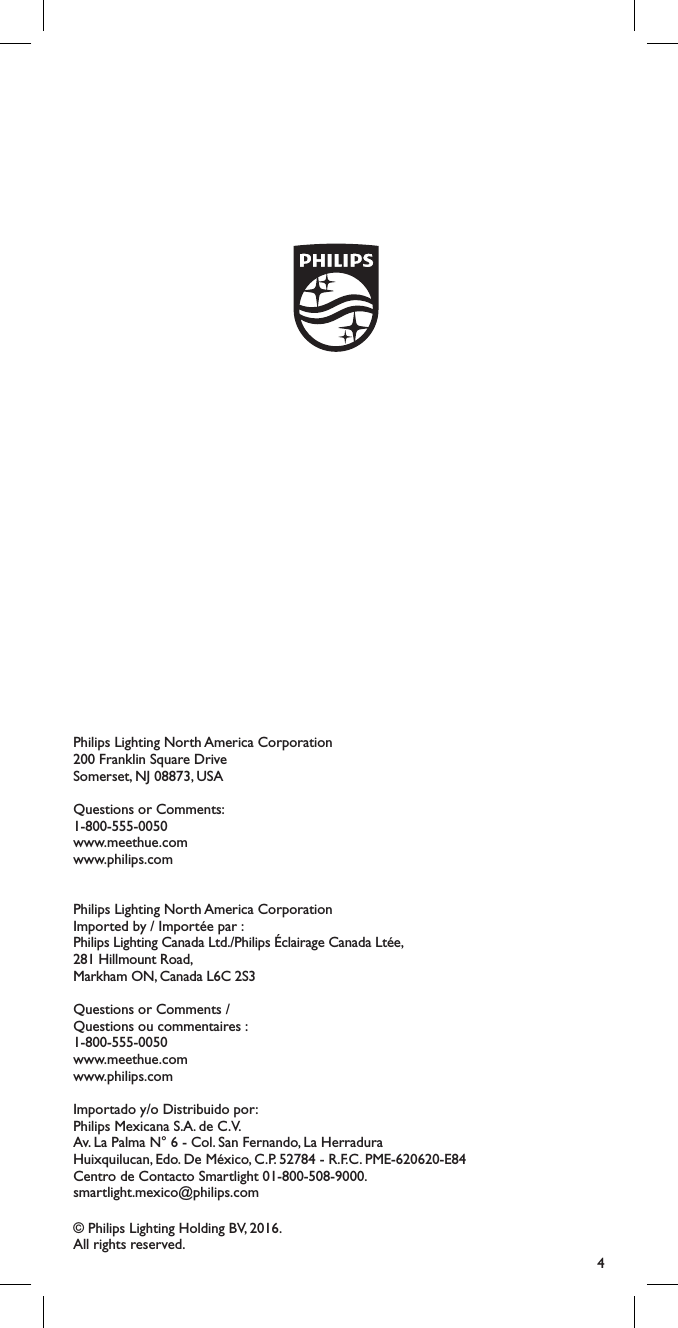 4Shield_Black_2013 Version 1.1 &ndash; 25 October 2013Philips Lighting North America Corporation200 Franklin Square DriveSomerset, NJ 08873, USAQuestions or Comments: 1-800-555-0050www.meethue.comwww.philips.comPhilips Lighting North America CorporationImported by / Import&eacute;e par :Philips Lighting Canada Ltd./Philips &Eacute;clairage Canada Lt&eacute;e,281 Hillmount Road, Markham ON, Canada L6C 2S3Questions or Comments / Questions ou commentaires : 1-800-555-0050www.meethue.comwww.philips.comImportado y/o Distribuido por:Philips Mexicana S.A. de C.V. Av. La Palma N&deg; 6 - Col. San Fernando, La Herradura Huixquilucan, Edo. De M&eacute;xico, C.P. 52784 - R.F.C. PME-620620-E84 Centro de Contacto Smartlight 01-800-508-9000. smartlight.mexico@philips.com&copy; Philips Lighting Holding BV, 2016. All rights reserved.