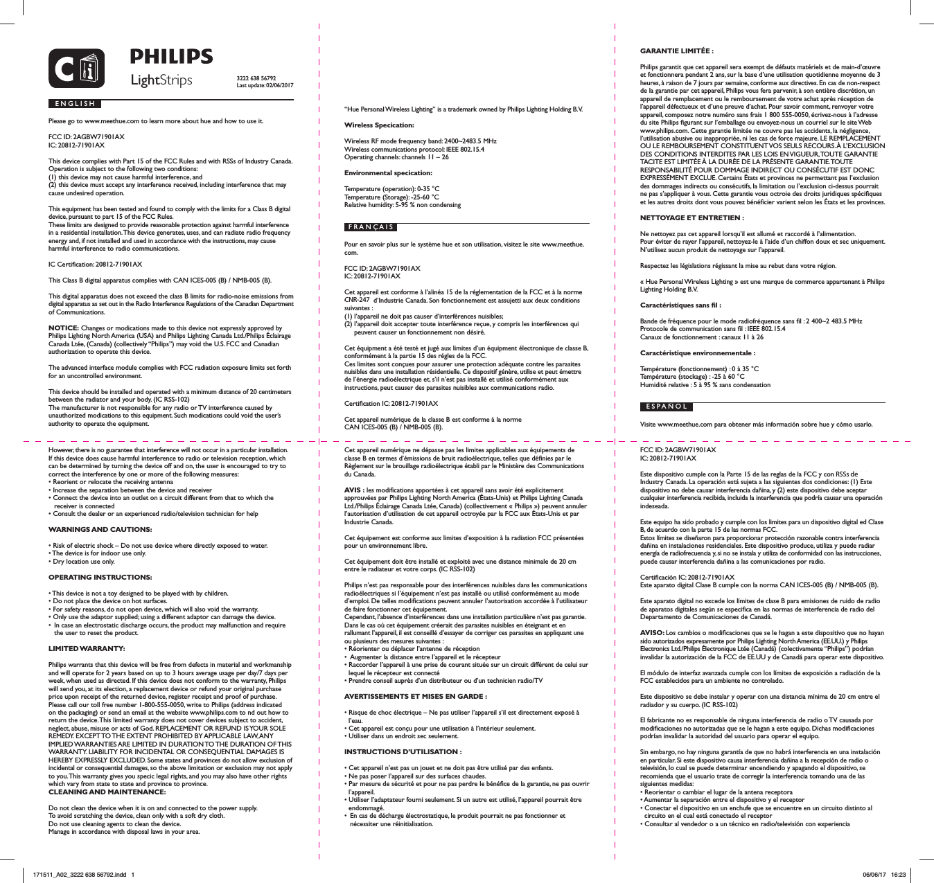 LightStripsE N G L I S HPlease go to www.meethue.com to learn more about hue and how to use it.FCC ID: 2AGBW71901AXIC: 20812-71901AXThis device complies with Part 15 of the FCC Rules and with RSSs of Industry Canada. Operation is subject to the following two conditions: (1) this device may not cause harmful interference, and (2) this device must accept any interference received, including interference that may cause undesired operation.This equipment has been tested and found to comply with the limits for a Class B digital device, pursuant to part 15 of the FCC Rules.These limits are designed to provide reasonable protection against harmful interference in a residential installation. This device generates, uses, and can radiate radio frequency energy and, if not installed and used in accordance with the instructions, may cause harmful interference to radio communications.IC Certication: 20812-71901AXThis Class B digital apparatus complies with CAN ICES-005 (B) / NMB-005 (B).This digital apparatus does not exceed the class B limits for radio-noise emissions from digital apparatus as set out in the Radio Interference Regulations of the Canadian Department of Communications.NOTICE: Changes or modications made to this device not expressly approved by Philips Lighting North America (USA) and Philips Lighting Canada Ltd./Philips &Eacute;clairage Canada Lt&eacute;e, (Canada) (collectively &ldquo;Philips&rdquo;) may void the U.S. FCC and Canadian authorization to operate this device.The advanced interface module complies with FCC radiation exposure limits set forth for an uncontrolled environment. This device should be installed and operated with a minimum distance of 20 centimeters between the radiator and your body. (IC RSS-102)The manufacturer is not responsible for any radio or TV interference caused by unauthorized modications to this equipment. Such modications could void the user&rsquo;s authority to operate the equipment. However, there is no guarantee that interference will not occur in a particular installation. If this device does cause harmful interference to radio or television reception, which can be determined by turning the device off and on, the user is encouraged to try to correct the interference by one or more of the following measures:&bull; Reorient or relocate the receiving antenna&bull; Increase the separation between the device and receiver&bull; Connect the device into an outlet on a circuit different from that to which the receiver is connected&bull; Consult the dealer or an experienced radio/television technician for helpWARNINGS AND CAUTIONS:&bull; Risk of electric shock &ndash; Do not use device where directly exposed to water.&bull; The device is for indoor use only.&bull; Dry location use only.OPERATING INSTRUCTIONS:&bull; This device is not a toy designed to be played with by children.&bull; Do not place the device on hot surfaces.&bull; For safety reasons, do not open device, which will also void the warranty.&bull; Only use the adaptor supplied; using a different adaptor can damage the device.&bull;  In case an electrostatic discharge occurs, the product may malfunction and require the user to reset the product.LIMITED WARRANTY:Philips warrants that this device will be free from defects in material and workmanship and will operate for 2 years based on up to 3 hours average usage per day/7 days per week, when used as directed. If this device does not conform to the warranty, Philips will send you, at its election, a replacement device or refund your original purchase price upon receipt of the returned device, register receipt and proof of purchase. Please call our toll free number 1-800-555-0050, write to Philips (address indicated on the packaging) or send an email at the website www.philips.com to nd out how to return the device. This limited warranty does not cover devices subject to accident, neglect, abuse, misuse or acts of God. REPLACEMENT OR REFUND IS YOUR SOLE REMEDY. EXCEPT TO THE EXTENT PROHIBITED BY APPLICABLE LAW, ANY IMPLIED WARRANTIES ARE LIMITED IN DURATION TO THE DURATION OF THIS WARRANTY. LIABILITY FOR INCIDENTAL OR CONSEQUENTIAL DAMAGES IS HEREBY EXPRESSLY EXCLUDED. Some states and provinces do not allow exclusion of incidental or consequential damages, so the above limitation or exclusion may not apply to you. This warranty gives you specic legal rights, and you may also have other rights which vary from state to state and province to province.CLEANING AND MAINTENANCE:Do not clean the device when it is on and connected to the power supply.To avoid scratching the device, clean only with a soft dry cloth.Do not use cleaning agents to clean the device.Manage in accordance with disposal laws in your area.&ldquo;Hue Personal Wireless Lighting&rdquo; is a trademark owned by Philips Lighting Holding B.V.Wireless Specication:Wireless RF mode frequency band: 2400~2483.5 MHzWireless communications protocol: IEEE 802.15.4Operating channels: channels 11 &ndash; 26Environmental specication:Temperature (operation): 0-35 &deg;CTemperature (Storage): -25-60 &deg;CRelative humidity: 5-95 % non condensingF R A N &Ccedil; A I SPour en savoir plus sur le syst&egrave;me hue et son utilisation, visitez le site www.meethue.com.FCC ID: 2AGBW71901AXIC: 20812-71901AXCet appareil est conforme &agrave; l&rsquo;alin&eacute;a 15 de la r&eacute;glementation de la FCC et &agrave; la norme CNR-210 d&rsquo;Industrie Canada. Son fonctionnement est assujetti aux deux conditions suivantes : (1) l&rsquo;appareil ne doit pas causer d&rsquo;interf&eacute;rences nuisibles; (2) l&rsquo;appareil doit accepter toute interf&eacute;rence re&ccedil;ue, y compris les interf&eacute;rences qui peuvent causer un fonctionnement non d&eacute;sir&eacute;.Cet &eacute;quipment a &eacute;t&eacute; test&eacute; et jug&eacute; aux limites d&rsquo;un &eacute;quipment &eacute;lectronique de classe B, conform&eacute;ment &agrave; la partie 15 des r&eacute;gles de la FCC.Ces limites sont con&ccedil;ues pour assurer une protection ad&eacute;quate contre les parasites nuisibles dans une installation r&eacute;sidentielle. Ce dispositif g&eacute;n&egrave;re, utilise et peut &eacute;mettre de l&rsquo;&eacute;nergie radio&eacute;lectrique et, s&rsquo;il n&rsquo;est pas install&eacute; et utilis&eacute; conform&eacute;ment aux instructions, peut causer des parasites nuisibles aux communications radio.Certication IC: 20812-71901AXCet appareil num&eacute;rique de la classe B est conforme &agrave; la norme CAN ICES-005 (B) / NMB-005 (B).Cet appareil num&eacute;rique ne d&eacute;passe pas les limites applicables aux &eacute;quipements de classe B en termes d&rsquo;&eacute;missions de bruit radio&eacute;lectrique, telles que d&eacute;nies par le R&egrave;glement sur le brouillage radio&eacute;lectrique &eacute;tabli par le Minist&egrave;re des Communications du Canada.AVIS : les modications apport&eacute;es &agrave; cet appareil sans avoir &eacute;t&eacute; explicitement approuv&eacute;es par Philips Lighting North America (&Eacute;tats-Unis) et Philips Lighting Canada Ltd./Philips &Eacute;clairage Canada Lt&eacute;e, Canada) (collectivement &laquo; Philips &raquo;) peuvent annuler l&rsquo;autorisation d&rsquo;utilisation de cet appareil octroy&eacute;e par la FCC aux &Eacute;tats-Unis et par Industrie Canada.Cet &eacute;quipement est conforme aux limites d&rsquo;exposition &agrave; la radiation FCC pr&eacute;sent&eacute;es pour un environnement libre.Cet &eacute;quipement doit &ecirc;tre install&eacute; et exploit&eacute; avec une distance minimale de 20 cm entre le radiateur et votre corps. (IC RSS-102)Philips n&rsquo;est pas responsable pour des interf&eacute;rences nuisibles dans les communications radio&eacute;lectriques si l&rsquo;&eacute;quipement n&rsquo;est pas install&eacute; ou utilis&eacute; conform&eacute;ment au mode d&rsquo;emploi. De telles modications peuvent annuler l&rsquo;autorisation accord&eacute;e &agrave; l&rsquo;utilisateur de faire fonctionner cet &eacute;quipement.Cependant, l&rsquo;absence d&rsquo;interf&eacute;rences dans une installation particuli&egrave;re n&rsquo;est pas garantie. Dans le cas o&ugrave; cet &eacute;quipement cr&eacute;erait des parasites nuisibles en &eacute;teignant et en  rallumant l&rsquo;appareil, il est conseill&eacute; d&rsquo;essayer de corriger ces parasites en appliquant une ou plusieurs des mesures suivantes :&bull; R&eacute;orienter ou d&eacute;placer l&rsquo;antenne de r&eacute;ception&bull;  Augmenter la distance entre l&rsquo;appareil et le r&eacute;cepteur&bull; Raccorder l&rsquo;appareil &agrave; une prise de courant situ&eacute;e sur un circuit diff&eacute;rent de celui sur lequel le r&eacute;cepteur est connect&eacute;&bull; Prendre conseil aupr&egrave;s d&rsquo;un distributeur ou d&rsquo;un technicien radio/TVAVERTISSEMENTS ET MISES EN GARDE :&bull; Risque de choc &eacute;lectrique &ndash; Ne pas utiliser l&rsquo;appareil s&rsquo;il est directement expos&eacute; &agrave; l&rsquo;eau.&bull; Cet appareil est con&ccedil;u pour une utilisation &agrave; l&rsquo;int&eacute;rieur seulement.&bull; Utiliser dans un endroit sec seulement.INSTRUCTIONS D&rsquo;UTILISATION :&bull; Cet appareil n&rsquo;est pas un jouet et ne doit pas &ecirc;tre utilis&eacute; par des enfants.&bull; Ne pas poser l&rsquo;appareil sur des surfaces chaudes.&bull; Par mesure de s&eacute;curit&eacute; et pour ne pas perdre le b&eacute;n&eacute;ce de la garantie, ne pas ouvrir l&rsquo;appareil.&bull; Utiliser l&rsquo;adaptateur fourni seulement. Si un autre est utilis&eacute;, l&rsquo;appareil pourrait &ecirc;tre endommag&eacute;.&bull;  En cas de d&eacute;charge &eacute;lectrostatique, le produit pourrait ne pas fonctionner et n&eacute;cessiter une r&eacute;initialisation.GARANTIE LIMIT&Eacute;E :Philips garantit que cet appareil sera exempt de d&eacute;fauts mat&eacute;riels et de main-d&rsquo;&oelig;uvre et fonctionnera pendant 2 ans, sur la base d&rsquo;une utilisation quotidienne moyenne de 3 heures, &agrave; raison de 7 jours par semaine, conforme aux directives. En cas de non-respect de la garantie par cet appareil, Philips vous fera parvenir, &agrave; son enti&egrave;re discr&eacute;tion, un appareil de remplacement ou le remboursement de votre achat apr&egrave;s r&eacute;ception de l&rsquo;appareil d&eacute;fectueux et d&rsquo;une preuve d&rsquo;achat. Pour savoir comment, renvoyer votre appareil, composez notre num&eacute;ro sans frais 1 800 555-0050, &eacute;crivez-nous &agrave; l&rsquo;adresse du site Philips gurant sur l&rsquo;emballage ou envoyez-nous un courriel sur le site Web www.philips.com. Cette garantie limit&eacute;e ne couvre pas les accidents, la n&eacute;gligence, l&rsquo;utilisation abusive ou inappropri&eacute;e, ni les cas de force majeure. LE REMPLACEMENT OU LE REMBOURSEMENT CONSTITUENT VOS SEULS RECOURS. &Agrave; L&rsquo;EXCLUSION DES CONDITIONS INTERDITES PAR LES LOIS EN VIGUEUR, TOUTE GARANTIE TACITE EST LIMIT&Eacute;E &Agrave; LA DUR&Eacute;E DE LA PR&Eacute;SENTE GARANTIE. TOUTE  RESPONSABILIT&Eacute; POUR DOMMAGE INDIRECT OU CONS&Eacute;CUTIF EST DONC EXPRESS&Eacute;MENT EXCLUE. Certains &Eacute;tats et provinces ne permettant pas l&rsquo;exclusion des dommages indirects ou cons&eacute;cutifs, la limitation ou l&rsquo;exclusion ci-dessus pourrait ne pas s&rsquo;appliquer &agrave; vous. Cette garantie vous octroie des droits juridiques sp&eacute;ciques et les autres droits dont vous pouvez b&eacute;n&eacute;cier varient selon les &Eacute;tats et les provinces. NETTOYAGE ET ENTRETIEN : Ne nettoyez pas cet appareil lorsqu&rsquo;il est allum&eacute; et raccord&eacute; &agrave; l&rsquo;alimentation.Pour &eacute;viter de rayer l&rsquo;appareil, nettoyez-le &agrave; l&rsquo;aide d&rsquo;un chiffon doux et sec uniquement.N&rsquo;utilisez aucun produit de nettoyage sur l&rsquo;appareil.Respectez les l&eacute;gislations r&eacute;gissant la mise au rebut dans votre r&eacute;gion.&laquo; Hue Personal Wireless Lighting &raquo; est une marque de commerce appartenant &agrave; Philips Lighting Holding B.V.Caract&eacute;ristiques sans l :Bande de fr&eacute;quence pour le mode radiofr&eacute;quence sans l : 2 400~2 483.5 MHzProtocole de communication sans l : IEEE 802.15.4Canaux de fonctionnement : canaux 11 &agrave; 26Caract&eacute;ristique environnementale :Temp&eacute;rature (fonctionnement) : 0 &agrave; 35 &deg;CTemp&eacute;rature (stockage) : -25 &agrave; 60 &deg;CHumidit&eacute; relative : 5 &agrave; 95 % sans condensationE S P A &Ntilde; O LVisite www.meethue.com para obtener m&aacute;s informaci&oacute;n sobre hue y c&oacute;mo usarlo.FCC ID: 2AGBW71901AXIC: 20812-71901AXEste dispositivo cumple con la Parte 15 de las reglas de la FCC y con RSSs-210 de Industry Canada. La operaci&oacute;n est&aacute; sujeta a las siguientes dos condiciones: (1) Este dispositivo no debe causar interferencia da&ntilde;ina, y (2) este dispositivo debe aceptar cualquier interferencia recibida, incluida la interferencia que podr&iacute;a causar una operaci&oacute;n indeseada.Este equipo ha sido probado y cumple con los limites para un dispositivo digital ed Clase B, de acuerdo con la parte 15 de las normas FCC.Estos l&iacute;mites se dise&ntilde;aron para proporcionar protecci&oacute;n razonable contra interferencia da&ntilde;ina en instalaciones residenciales. Este dispositivo produce, utiliza y puede radiar energ&iacute;a de radiofrecuencia y, si no se instala y utiliza de conformidad con las instrucciones, puede causar interferencia da&ntilde;ina a las comunicaciones por radio.Certicaci&oacute;n IC: 20812-71901AXEste aparato digital Clase B cumple con la norma CAN ICES-005 (B) / NMB-005 (B).Este aparato digital no excede los l&iacute;mites de clase B para emisiones de ruido de radio de aparatos digitales seg&uacute;n se especica en las normas de interferencia de radio del Departamento de Comunicaciones de Canad&aacute;.AVISO: Los cambios o modicaciones que se le hagan a este dispositivo que no hayan sido autorizados expresamente por Philips Lighting North America (EE.UU.) y Philips Electronics Ltd./Philips &Eacute;lectronique Lt&eacute;e (Canad&aacute;) (colectivamente &ldquo;Philips&rdquo;) podr&iacute;an invalidar la autorizaci&oacute;n de la FCC de EE.UU y de Canad&aacute; para operar este dispositivo.El m&oacute;dulo de interfaz avanzada cumple con los l&iacute;mites de exposici&oacute;n a radiaci&oacute;n de la FCC establecidos para un ambiente no controlado.Este dispositivo se debe instalar y operar con una distancia m&iacute;nima de 20 cm entre el radiador y su cuerpo. (IC RSS-102)El fabricante no es responsable de ninguna interferencia de radio o TV causada por   modicaciones no autorizadas que se le hagan a este equipo. Dichas modicaciones podr&iacute;an invalidar la autoridad del usuario para operar el equipo.Sin embargo, no hay ninguna garant&iacute;a de que no habr&aacute; interferencia en una instalaci&oacute;n en particular. Si este dispositivo causa interferencia da&ntilde;ina a la recepci&oacute;n de radio o televisi&oacute;n, lo cual se puede determinar encendiendo y apagando el dispositivo, se recomienda que el usuario trate de corregir la interferencia tomando una de las siguientes medidas:&bull; Reorientar o cambiar el lugar de la antena receptora&bull; Aumentar la separaci&oacute;n entre el dispositivo y el receptor&bull; Conectar el dispositivo en un enchufe que se encuentre en un circuito distinto al circuito en el cual est&aacute; conectado el receptor&bull; Consultar al vendedor o a un t&eacute;cnico en radio/televisi&oacute;n con experiencia3222 638 56792Last update: 02/06/2017171511_A02_3222 638 56792.indd   1 06/06/17   16:23RSSs de CNR-247 