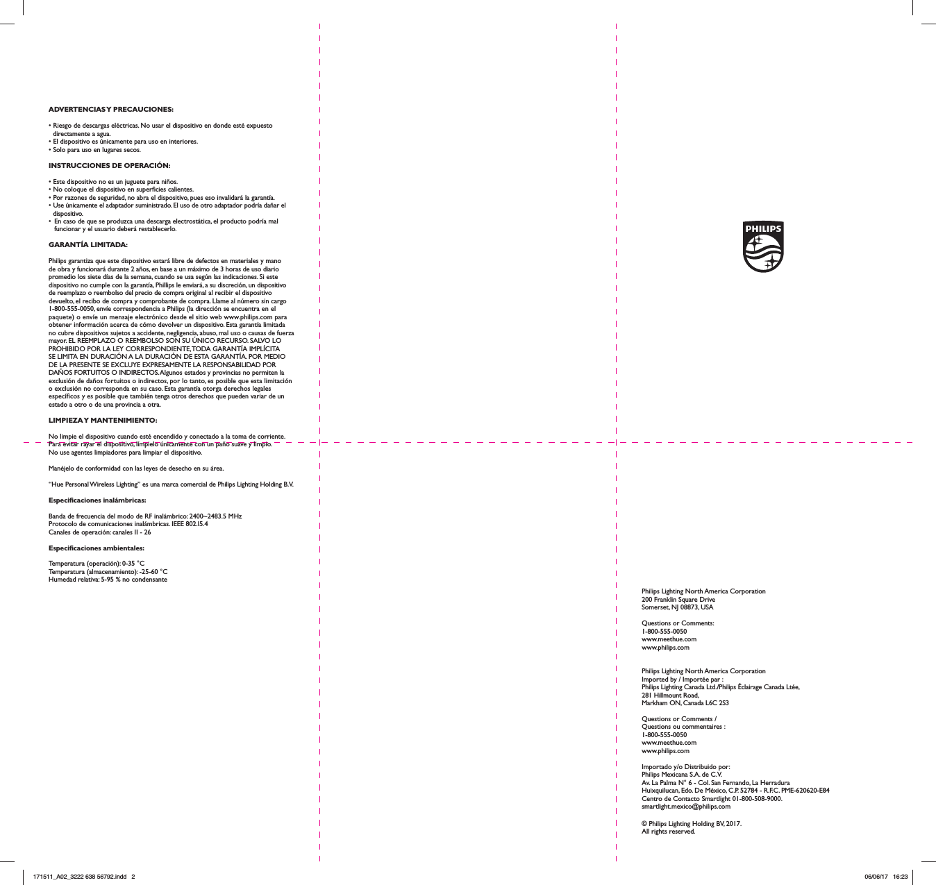 ADVERTENCIAS Y  PRECAUCIONES:&bull; Riesgo de descargas el&eacute;ctricas. No usar el dispositivo en donde est&eacute; expuesto directamente a agua.&bull; El dispositivo es &uacute;nicamente para uso en interiores.&bull; Solo para uso en lugares secos.INSTRUCCIONES DE OPERACI&Oacute;N:&bull; Este dispositivo no es un juguete para ni&ntilde;os.&bull; No coloque el dispositivo en supercies calientes.&bull; Por razones de seguridad, no abra el dispositivo, pues eso invalidar&aacute; la garant&iacute;a.&bull; Use &uacute;nicamente el adaptador suministrado. El uso de otro adaptador podr&iacute;a da&ntilde;ar el dispositivo.&bull;  En caso de que se produzca una descarga electrost&aacute;tica, el producto podr&iacute;a mal funcionar y el usuario deber&aacute; restablecerlo.GARANT&Iacute;A LIMITADA:Philips garantiza que este dispositivo estar&aacute; libre de defectos en materiales y mano de obra y funcionar&aacute; durante 2 a&ntilde;os, en base a un m&aacute;ximo de 3 horas de uso diario promedio los siete d&iacute;as de la semana, cuando se usa seg&uacute;n las indicaciones. Si este dispositivo no cumple con la garant&iacute;a, Phillips le enviar&aacute;, a su discreci&oacute;n, un dispositivo de reemplazo o reembolso del precio de compra original al recibir el dispositivo devuelto, el recibo de compra y comprobante de compra. Llame al n&uacute;mero sin cargo 1-800-555-0050, env&iacute;e correspondencia a Philips (la direcci&oacute;n se encuentra en el paquete) o env&iacute;e un mensaje electr&oacute;nico desde el sitio web www.philips.com para obtener informaci&oacute;n acerca de c&oacute;mo devolver un dispositivo. Esta garant&iacute;a limitada no cubre dispositivos sujetos a accidente, negligencia, abuso, mal uso o causas de fuerza mayor. EL REEMPLAZO O REEMBOLSO SON SU &Uacute;NICO RECURSO. SALVO LO PROHIBIDO POR LA LEY CORRESPONDIENTE, TODA GARANT&Iacute;A IMPL&Iacute;CITA SE LIMITA EN DURACI&Oacute;N A LA DURACI&Oacute;N DE ESTA GARANT&Iacute;A. POR MEDIO DE LA PRESENTE SE EXCLUYE EXPRESAMENTE LA RESPONSABILIDAD POR DA&Ntilde;OS FORTUITOS O INDIRECTOS. Algunos estados y provincias no permiten la exclusi&oacute;n de da&ntilde;os fortuitos o indirectos, por lo tanto, es posible que esta limitaci&oacute;n o exclusi&oacute;n no corresponda en su caso. Esta garant&iacute;a otorga derechos legales espec&iacute;cos y es posible que tambi&eacute;n tenga otros derechos que pueden variar de un estado a otro o de una provincia a otra.LIMPIEZA Y  MANTENIMIENTO:No limpie el dispositivo cuando est&eacute; encendido y conectado a la toma de corriente.Para evitar rayar el dispositivo, l&iacute;mpielo &uacute;nicamente con un pa&ntilde;o suave y limpio.No use agentes limpiadores para limpiar el dispositivo.Man&eacute;jelo de conformidad con las leyes de desecho en su &aacute;rea.&ldquo;Hue Personal Wireless Lighting&rdquo; es una marca comercial de Philips Lighting Holding B.V.Especicaciones inal&aacute;mbricas:Banda de frecuencia del modo de RF inal&aacute;mbrico: 2400~2483.5 MHzProtocolo de comunicaciones inal&aacute;mbricas. IEEE 802.I5.4Canales de operaci&oacute;n: canales II - 26Especicaciones ambientales:Temperatura (operaci&oacute;n): 0-35 &deg;CTemperatura (almacenamiento): -25-60 &deg;CHumedad relativa: 5-95 % no condensantePhilips Lighting North America Corporation200 Franklin Square DriveSomerset, NJ 08873, USAQuestions or Comments: 1-800-555-0050www.meethue.comwww.philips.comPhilips Lighting North America CorporationImported by / Import&eacute;e par :Philips Lighting Canada Ltd./Philips &Eacute;clairage Canada Lt&eacute;e,281 Hillmount Road, Markham ON, Canada L6C 2S3Questions or Comments / Questions ou commentaires : 1-800-555-0050www.meethue.comwww.philips.comImportado y/o Distribuido por:Philips Mexicana S.A. de C.V. Av. La Palma N&deg; 6 - Col. San Fernando, La Herradura Huixquilucan, Edo. De M&eacute;xico, C.P. 52784 - R.F.C. PME-620620-E84 Centro de Contacto Smartlight 01-800-508-9000. smartlight.mexico@philips.com&copy; Philips Lighting Holding BV, 2017. All rights reserved.171511_A02_3222 638 56792.indd   2 06/06/17   16:23