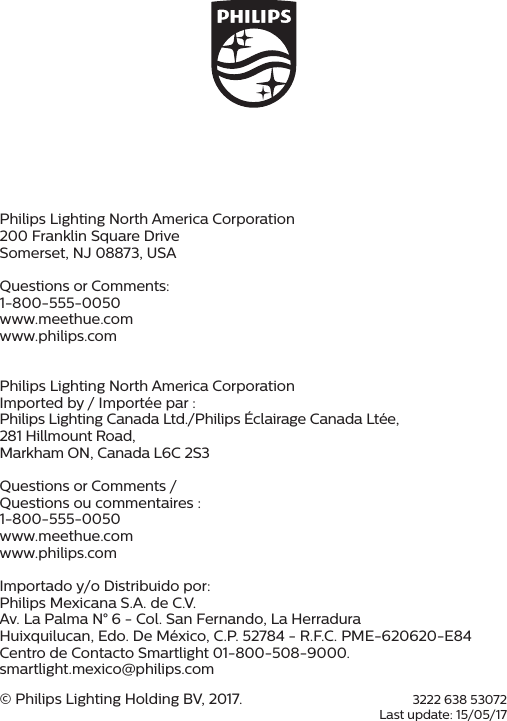 3222 638 53072Last update: 15/05/17Shield_Black_2013 Version 1.1 &ndash; 25 October 2013Philips Lighting North America Corporation200 Franklin Square DriveSomerset, NJ 08873, USAQuestions or Comments: 1-800-555-0050www.meethue.comwww.philips.comPhilips Lighting North America CorporationImported by / Import&eacute;e par :Philips Lighting Canada Ltd./Philips &Eacute;clairage Canada Lt&eacute;e,281 Hillmount Road, Markham ON, Canada L6C 2S3Questions or Comments / Questions ou commentaires : 1-800-555-0050www.meethue.comwww.philips.comImportado y/o Distribuido por:Philips Mexicana S.A. de C.V. Av. La Palma N&deg; 6 - Col. San Fernando, La Herradura Huixquilucan, Edo. De M&eacute;xico, C.P. 52784 - R.F.C. PME-620620-E84 Centro de Contacto Smartlight 01-800-508-9000. smartlight.mexico@philips.com&copy; Philips Lighting Holding BV, 2017. 