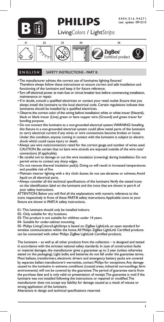 1B4404.016.94271Last update: 09/12/15LivingColors / LightStrips0-1401 02 03 0504Light  E N G L I S H       SAFETY INSTRUCTIONS - PART B                                                     &bull; The manufacturer advises the correct use of luminaires lighting xtures!  Therefore always follow these instructions to ensure correct and safe installation and functioning of the luminaire and keep it for future reference.&bull; Turn off electrical power at main fuse or circuit breaker box before commencing installation, maintenance or repair.&bull; If in doubt, consult a qualied electrician or contact your retail outlet. Ensure that you always install the luminaire to the local electrical code. Certain regulations indicate that luminaires should be installed by a qualied electrician.&bull; Observe the correct color of the wiring before installation: white or white tracer (Neutral), black or black tracer (Line), green or bare copper wire (Ground) and green tracer for bonding purpose.&bull; Do not connect this luminaire to a non-grounded electrical system. WARNING: Installing this xture in a non-grounded electrical system could allow metal parts of the luminaire to carry electrical current if any wires or wire connections become broken or loose. Under this condition, anyone coming in contact with the luminaire is subject to electric shock which could cause injury or death.&bull; Always use wire nuts/connectors rated for the correct gauge and number of wires used. CAUTION: Be certain that no bare wire strands are exposed outside of the wire nuts/connections (if applicable).&bull; Be careful not to damage or cut the wire insulation (covering) during installation. Do not permit wires to contact any sharp edges.&bull; Do not remove thermal insulation pad(s). Doing so will result in increased temperatures and possible risk of re.&bull; Maintain interior lighting with a dry cloth duster, do not use abrasives or solvents. Avoid liquid on all electrical parts.&bull; Always consider all the technical specications of the luminaire. Verify the stated icons on the identication label on the luminaire and the icons that are shown in part A of your safety instructions.ATTENTION: Below you will nd all the explanations with numeric reference to the icons respectively in front of these PART-B safety instructions. Applicable icons to your xture are shown in PART-A safety instructions.01- This luminaire should only be installed indoors.02- Only suitable for dry locations.03- This product is not suitable for children under 14 years.04- Suitable for under-cabinet mounting.05- Philips LivingColors/LightStrips is based on ZigBee LightLink, an open standard for wireless communication within the home. All Philips ZigBee LightLink Certied products can be connected with other Philips ZigBee LightLink Certied products.The luminaire &ndash; as well as all other products from the collection &ndash; is designed and tested in accordance with the strictest national safety standards. In case of construction faults or material damages, the manufacturer gives a guarantee up to 2 year (unless otherwise stated on the packaging). Light bulbs and batteries do not fall under the guarantee terms. Most ballasts, transformers, electronic drivers and emergency battery packs are covered by separate ballast manufacturer&rsquo;s warranties, contact Philips for exceptions. Any damage caused to the luminaire in extreme conditions (coastal areas, industrial surroundings, farm environments) will not be covered by the guarantee. The period of guarantee starts from the purchase date and is only valid on presentation of receipt. The guarantee is void if the luminaire was not installed following the instructions or repaired or modied. The  manufacturer does not accept any liability for damage caused as a result of misuse or wrong application of the luminaire. Alterations in design and technical specications reserved.