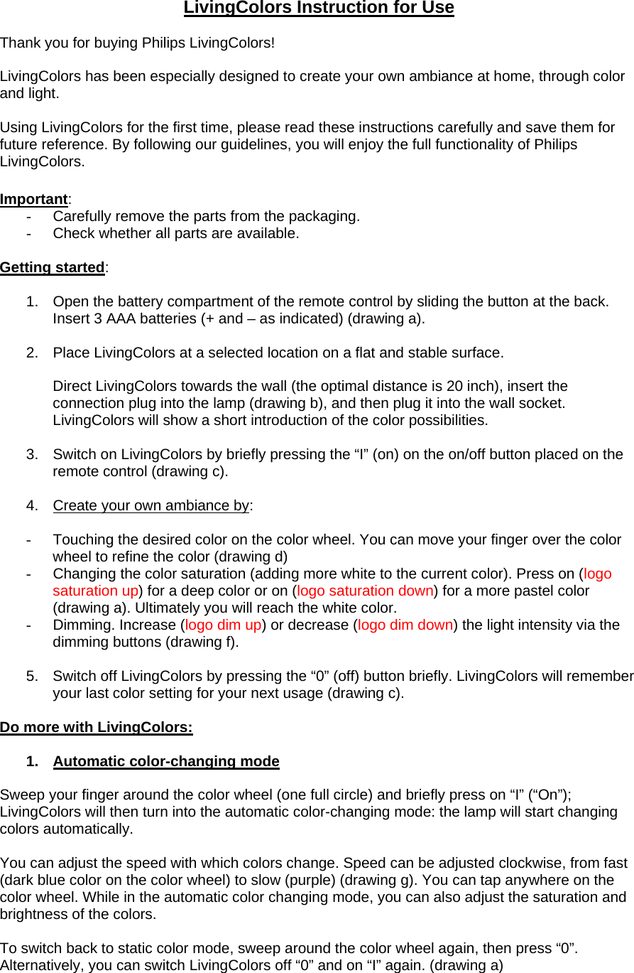 LivingColors Instruction for Use  Thank you for buying Philips LivingColors!  LivingColors has been especially designed to create your own ambiance at home, through color and light.  Using LivingColors for the first time, please read these instructions carefully and save them for future reference. By following our guidelines, you will enjoy the full functionality of Philips LivingColors.  Important: -  Carefully remove the parts from the packaging. -  Check whether all parts are available.  Getting started:  1.  Open the battery compartment of the remote control by sliding the button at the back. Insert 3 AAA batteries (+ and – as indicated) (drawing a).   2.  Place LivingColors at a selected location on a flat and stable surface.  Direct LivingColors towards the wall (the optimal distance is 20 inch), insert the connection plug into the lamp (drawing b), and then plug it into the wall socket. LivingColors will show a short introduction of the color possibilities.   3.  Switch on LivingColors by briefly pressing the “I” (on) on the on/off button placed on the remote control (drawing c).   4.  Create your own ambiance by:  -  Touching the desired color on the color wheel. You can move your finger over the color wheel to refine the color (drawing d) -  Changing the color saturation (adding more white to the current color). Press on (logo saturation up) for a deep color or on (logo saturation down) for a more pastel color (drawing a). Ultimately you will reach the white color.  -  Dimming. Increase (logo dim up) or decrease (logo dim down) the light intensity via the dimming buttons (drawing f).  5.  Switch off LivingColors by pressing the “0” (off) button briefly. LivingColors will remember your last color setting for your next usage (drawing c).  Do more with LivingColors:  1.  Automatic color-changing mode  Sweep your finger around the color wheel (one full circle) and briefly press on “I” (“On”); LivingColors will then turn into the automatic color-changing mode: the lamp will start changing colors automatically.   You can adjust the speed with which colors change. Speed can be adjusted clockwise, from fast (dark blue color on the color wheel) to slow (purple) (drawing g). You can tap anywhere on the color wheel. While in the automatic color changing mode, you can also adjust the saturation and brightness of the colors.   To switch back to static color mode, sweep around the color wheel again, then press “0”. Alternatively, you can switch LivingColors off “0” and on “I” again. (drawing a) 