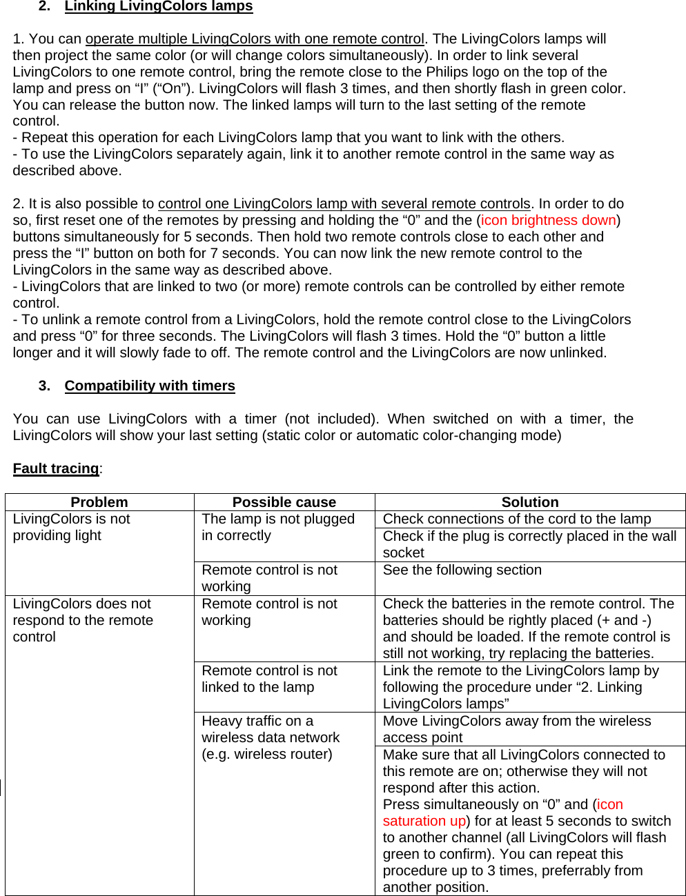  2.  Linking LivingColors lamps  1. You can operate multiple LivingColors with one remote control. The LivingColors lamps will then project the same color (or will change colors simultaneously). In order to link several LivingColors to one remote control, bring the remote close to the Philips logo on the top of the lamp and press on “I” (“On”). LivingColors will flash 3 times, and then shortly flash in green color. You can release the button now. The linked lamps will turn to the last setting of the remote control.  - Repeat this operation for each LivingColors lamp that you want to link with the others. - To use the LivingColors separately again, link it to another remote control in the same way as described above.   2. It is also possible to control one LivingColors lamp with several remote controls. In order to do so, first reset one of the remotes by pressing and holding the “0” and the (icon brightness down) buttons simultaneously for 5 seconds. Then hold two remote controls close to each other and press the “I” button on both for 7 seconds. You can now link the new remote control to the LivingColors in the same way as described above. - LivingColors that are linked to two (or more) remote controls can be controlled by either remote control. - To unlink a remote control from a LivingColors, hold the remote control close to the LivingColors and press “0” for three seconds. The LivingColors will flash 3 times. Hold the “0” button a little longer and it will slowly fade to off. The remote control and the LivingColors are now unlinked.  3. Compatibility with timers  You can use LivingColors with a timer (not included). When switched on with a timer, the LivingColors will show your last setting (static color or automatic color-changing mode)  Fault tracing:  Problem Possible cause  Solution Check connections of the cord to the lamp The lamp is not plugged in correctly  Check if the plug is correctly placed in the wall socket LivingColors is not providing light Remote control is not working  See the following section Remote control is not working  Check the batteries in the remote control. The batteries should be rightly placed (+ and -) and should be loaded. If the remote control is still not working, try replacing the batteries. Remote control is not linked to the lamp  Link the remote to the LivingColors lamp by following the procedure under “2. Linking LivingColors lamps” Move LivingColors away from the wireless access point LivingColors does not respond to the remote control Heavy traffic on a wireless data network (e.g. wireless router)  Make sure that all LivingColors connected to this remote are on; otherwise they will not respond after this action. Press simultaneously on “0” and (icon saturation up) for at least 5 seconds to switch to another channel (all LivingColors will flash green to confirm). You can repeat this procedure up to 3 times, preferrably from another position. 