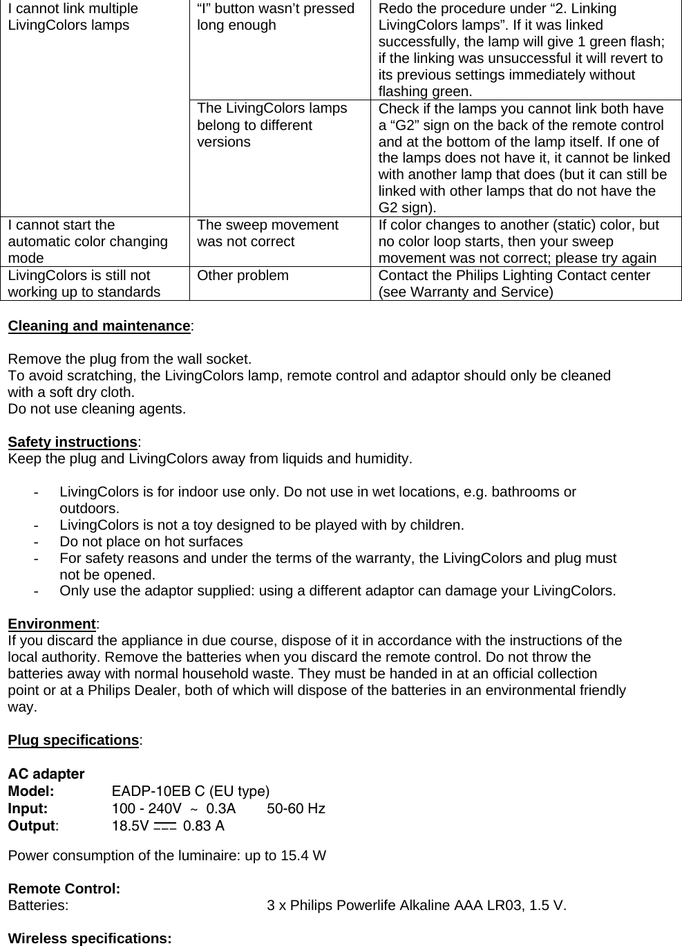 “I” button wasn’t pressed long enough  Redo the procedure under “2. Linking LivingColors lamps”. If it was linked successfully, the lamp will give 1 green flash; if the linking was unsuccessful it will revert to its previous settings immediately without flashing green. I cannot link multiple LivingColors lamps The LivingColors lamps belong to different versions Check if the lamps you cannot link both have a “G2” sign on the back of the remote control and at the bottom of the lamp itself. If one of the lamps does not have it, it cannot be linked with another lamp that does (but it can still be linked with other lamps that do not have the G2 sign). I cannot start the automatic color changing mode The sweep movement was not correct  If color changes to another (static) color, but no color loop starts, then your sweep movement was not correct; please try again LivingColors is still not working up to standards  Other problem  Contact the Philips Lighting Contact center (see Warranty and Service)  Cleaning and maintenance:  Remove the plug from the wall socket. To avoid scratching, the LivingColors lamp, remote control and adaptor should only be cleaned with a soft dry cloth. Do not use cleaning agents.  Safety instructions: Keep the plug and LivingColors away from liquids and humidity.  -  LivingColors is for indoor use only. Do not use in wet locations, e.g. bathrooms or outdoors. -  LivingColors is not a toy designed to be played with by children. -  Do not place on hot surfaces -  For safety reasons and under the terms of the warranty, the LivingColors and plug must not be opened.  -  Only use the adaptor supplied: using a different adaptor can damage your LivingColors.  Environment: If you discard the appliance in due course, dispose of it in accordance with the instructions of the local authority. Remove the batteries when you discard the remote control. Do not throw the batteries away with normal household waste. They must be handed in at an official collection point or at a Philips Dealer, both of which will dispose of the batteries in an environmental friendly way.  Plug specifications:   AC adapter Model:    EADP-10EB C (EU type) Input:    100 - 240V  ~  0.3A  50-60 Hz Output:   18.5V   0.83 A  Power consumption of the luminaire: up to 15.4 W   Remote Control: Batteries:        3 x Philips Powerlife Alkaline AAA LR03, 1.5 V.   Wireless specifications: 