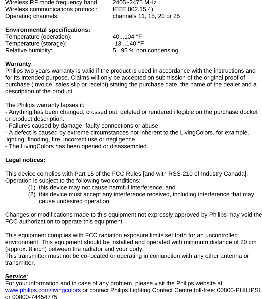 Wireless RF mode frequency band:  2405~2475 MHz  Wireless communications protocol:  IEEE 802.15.4)  Operating channels:      channels 11, 15, 20 or 25   Environmental specifications: Temperature (operation):    40...104 °F Temperature (storage):   -13...140 °F Relative humidity:      5...95 % non condensing  Warranty: Philips two years warranty is valid if the product is used in accordance with the instructions and for its intended purpose. Claims will only be accepted on submission of the original proof of purchase (invoice, sales slip or receipt) stating the purchase date, the name of the dealer and a description of the product.  The Philips warranty lapses if: - Anything has been changed, crossed out, deleted or rendered illegible on the purchase docket or product description. - Failures caused by damage, faulty connections or abuse. - A defect is caused by extreme circumstances not inherent to the LivingColors, for example, lighting, flooding, fire, incorrect use or negligence. - The LivingColors has been opened or disassembled.  Legal notices:  This device complies with Part 15 of the FCC Rules [and with RSS-210 of Industry Canada]. Operation is subject to the following two conditions: (1)  this device may not cause harmful interference, and  (2)  this device must accept any interference received, including interference that may cause undesired operation.  Changes or modifications made to this equipment not expressly approved by Philips may void the FCC authorization to operate this equipment.  This equipment complies with FCC radiation exposure limits set forth for an uncontrolled environment. This equipment should be installed and operated with minimum distance of 20 cm (approx. 8 inch) between the radiator and your body. This transmitter must not be co-located or operating in conjunction with any other antenna or transmitter.  Service: For your information and in case of any problem, please visit the Philips website at www.philips.com/livingcolors or contact Philips Lighting Contact Centre toll-free: 00800-PHILIPSL or 00800-74454775 