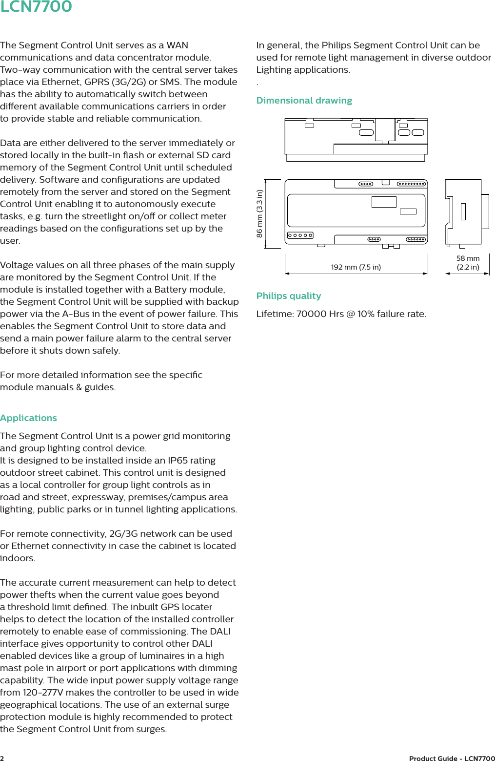 2Product Guide - LCN7700 LCN7700The Segment Control Unit serves as a WAN communications and data concentrator module.  Two-way communication with the central server takes place via Ethernet, GPRS (3G/2G) or SMS. The module has the ability to automatically switch between dierent available communications carriers in order  to provide stable and reliable communication. Data are either delivered to the server immediately or stored locally in the built-in ash or external SD card memory of the Segment Control Unit until scheduled delivery. Software and congurations are updated remotely from the server and stored on the Segment Control Unit enabling it to autonomously execute tasks, e.g. turn the streetlight on/o or collect meter readings based on the congurations set up by the user.Voltage values on all three phases of the main supply are monitored by the Segment Control Unit. If the module is installed together with a Battery module, the Segment Control Unit will be supplied with backup power via the A-Bus in the event of power failure. This enables the Segment Control Unit to store data and send a main power failure alarm to the central server before it shuts down safely.For more detailed information see the specic module manuals &amp; guides.ApplicationsThe Segment Control Unit is a power grid monitoring and group lighting control device.It is designed to be installed inside an IP65 rating outdoor street cabinet. This control unit is designed as a local controller for group light controls as in road and street, expressway, premises/campus area lighting, public parks or in tunnel lighting applications. For remote connectivity, 2G/3G network can be used or Ethernet connectivity in case the cabinet is located indoors.The accurate current measurement can help to detect power thefts when the current value goes beyond a threshold limit dened. The inbuilt GPS locater helps to detect the location of the installed controller remotely to enable ease of commissioning. The DALI interface gives opportunity to control other DALI enabled devices like a group of luminaires in a high mast pole in airport or port applications with dimming capability. The wide input power supply voltage range from 120-277V makes the controller to be used in wide geographical locations. The use of an external surge protection module is highly recommended to protect the Segment Control Unit from surges.In general, the Philips Segment Control Unit can be used for remote light management in diverse outdoor Lighting applications..Dimensional drawingPhilips qualityLifetime: 70000 Hrs @ 10% failure rate.192 mm (7.5 in)58 mm(2.2 in)86 mm (3.3 in)