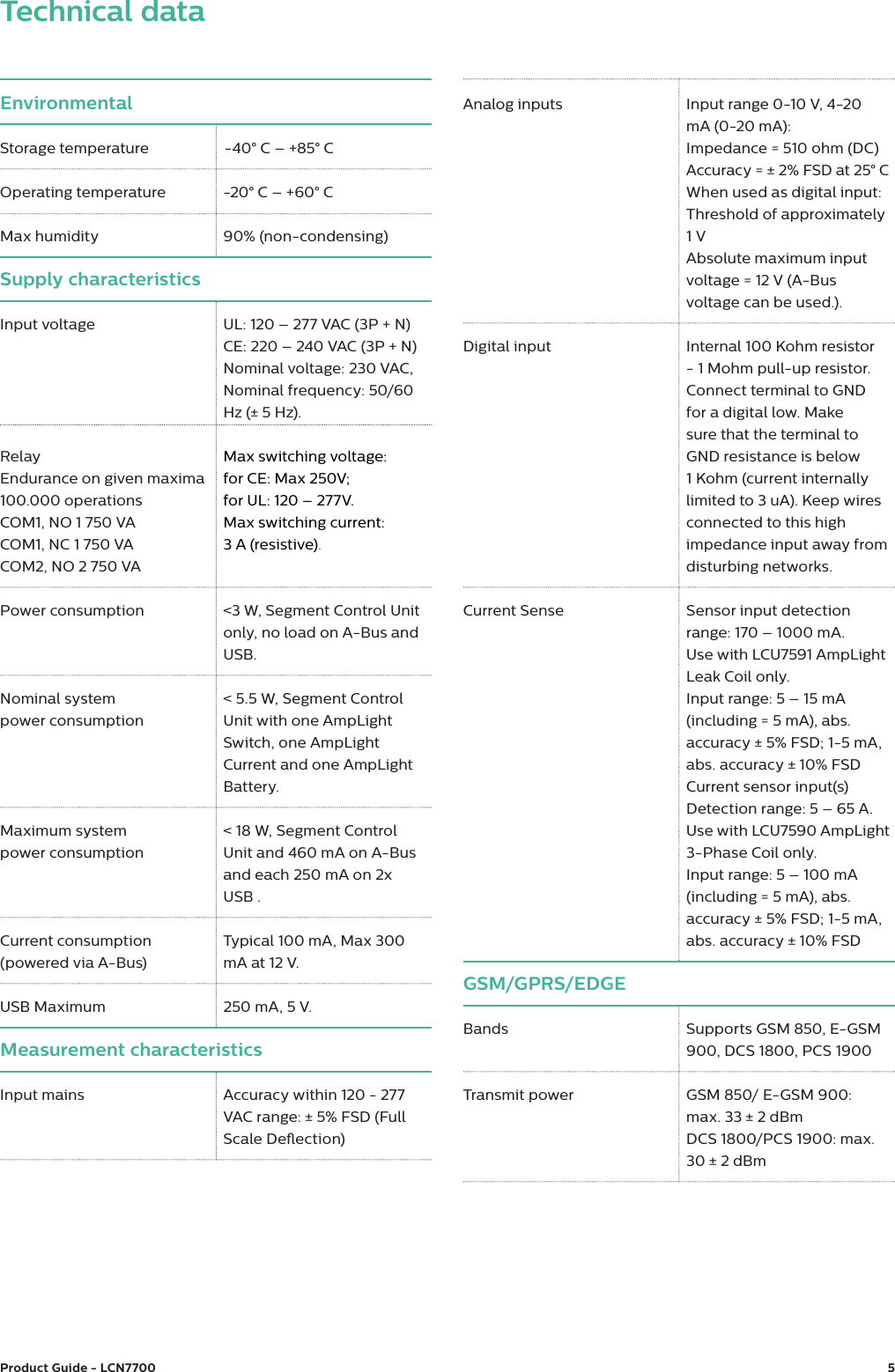 Product Guide - LCN7700  5EnvironmentalStorage temperature    -40&deg; C &ndash; +85&deg; COperating temperature  -20&deg; C &ndash; +60&deg; CMax humidity 90% (non-condensing)Supply characteristicsInput voltage UL: 120 &ndash; 277 VAC (3P + N)  CE: 220 &ndash; 240 VAC (3P + N) Nominal voltage: 230 VAC, Nominal frequency: 50/60 Hz (&plusmn; 5 Hz).Relay Endurance on given maxima 100.000 operationsCOM1, NO 1 750 VA COM1, NC 1 750 VA COM2, NO 2 750 VAMax switching voltage: for CE: Max 250V; for UL: 120 &ndash; 277V. Max switching current:  3 A (resistive).Power consumption <3 W, Segment Control Unit only, no load on A-Bus and USB.Nominal systempower consumption< 5.5 W, Segment Control Unit with one AmpLight Switch, one AmpLight Current and one AmpLight Battery.Maximum system power consumption< 18 W, Segment Control Unit and 460 mA on A-Bus and each 250 mA on 2x USB .Current consumption(powered via A-Bus)Typical 100 mA, Max 300 mA at 12 V.USB Maximum 250 mA, 5 V.Measurement characteristicsInput mains Accuracy within 120 - 277 VAC range: &plusmn; 5% FSD (Full Scale Deection)Technical dataAnalog inputs Input range 0-10 V, 4-20 mA (0-20 mA): Impedance = 510 ohm (DC) Accuracy = &plusmn; 2% FSD at 25&deg; CWhen used as digital input: Threshold of approximately 1 V Absolute maximum input voltage = 12 V (A-Bus voltage can be used.).Digital input Internal 100 Kohm resistor - 1 Mohm pull-up resistor. Connect terminal to GND for a digital low. Make sure that the terminal to GND resistance is below 1 Kohm (current internally limited to 3 uA). Keep wires connected to this high impedance input away from disturbing networks.Current Sense Sensor input detection range: 170 &ndash; 1000 mA.Use with LCU7591 AmpLight Leak Coil only.Input range: 5 &ndash; 15 mA (including = 5 mA), abs. accuracy &plusmn; 5% FSD; 1-5 mA, abs. accuracy &plusmn; 10% FSDCurrent sensor input(s) Detection range: 5 &ndash; 65 A.Use with LCU7590 AmpLight 3-Phase Coil only.Input range: 5 &ndash; 100 mA (including = 5 mA), abs. accuracy &plusmn; 5% FSD; 1-5 mA, abs. accuracy &plusmn; 10% FSDGSM/GPRS/EDGEBands Supports GSM 850, E-GSM 900, DCS 1800, PCS 1900Transmit power GSM 850/ E-GSM 900: max. 33 &plusmn; 2 dBmDCS 1800/PCS 1900: max. 30 &plusmn; 2 dBm