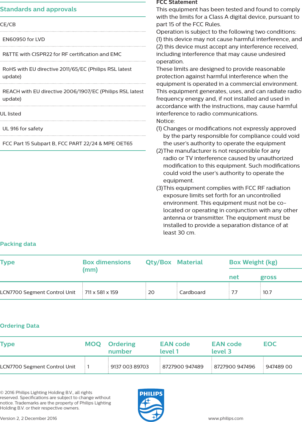 Type Box dimensions (mm)Qty/Box Material Box Weight (kg)net grossLCN7700 Segment Control Unit  711 x 581 x 159  20  Cardboard  7.7  10.7Packing dataType MOQ Ordering numberEAN code  level 1EAN code  level 3EOCLCN7700 Segment Control Unit 1  9137 003 89703  8727900 947489  8727900 947496  947489 00Ordering Data&copy; 2016 Philips Lighting Holding B.V., all rights reserved. Specications are subject to change without notice. Trademarks are the property of Philips Lighting Holding B.V. or their respective owners.Version 2, 2 December 2016 www.philips.comStandards and approvalsCE/CBEN60950 for LVDR&amp;TTE with CISPR22 for RF certication and EMCRoHS with EU directive 2011/65/EC (Philips RSL latest update)REACH with EU directive 2006/1907/EC (Philips RSL latest update)UL listedUL 916 for safetyFCC Part 15 Subpart B, FCC PART 22/24 &amp; MPE OET65FCC StatementThis equipment has been tested and found to comply with the limits for a Class A digital device, pursuant to part 15 of the FCC Rules. Operation is subject to the following two conditions: (1) this device may not cause harmful interference, and (2) this device must accept any interference received, including interference that may cause undesired operation.These limits are designed to provide reasonable protection against harmful interference when the equipment is operated in a commercial environment. This equipment generates, uses, and can radiate radio frequency energy and, if not installed and used in accordance with the instructions, may cause harmful interference to radio communications. Notice:(1)  Changes or modications not expressly approved by the party responsible for compliance could void the user&rsquo;s authority to operate the equipment (2)  The manufacturer is not responsible for any radio or TV interference caused by unauthorized modication to this equipment. Such modications could void the user&rsquo;s authority to operate the equipment.(3)  This equipment complies with FCC RF radiation exposure limits set forth for an uncontrolled environment. This equipment must not be co-located or operating in conjunction with any other antenna or transmitter. The equipment must be installed to provide a separation distance of at least 30 cm.