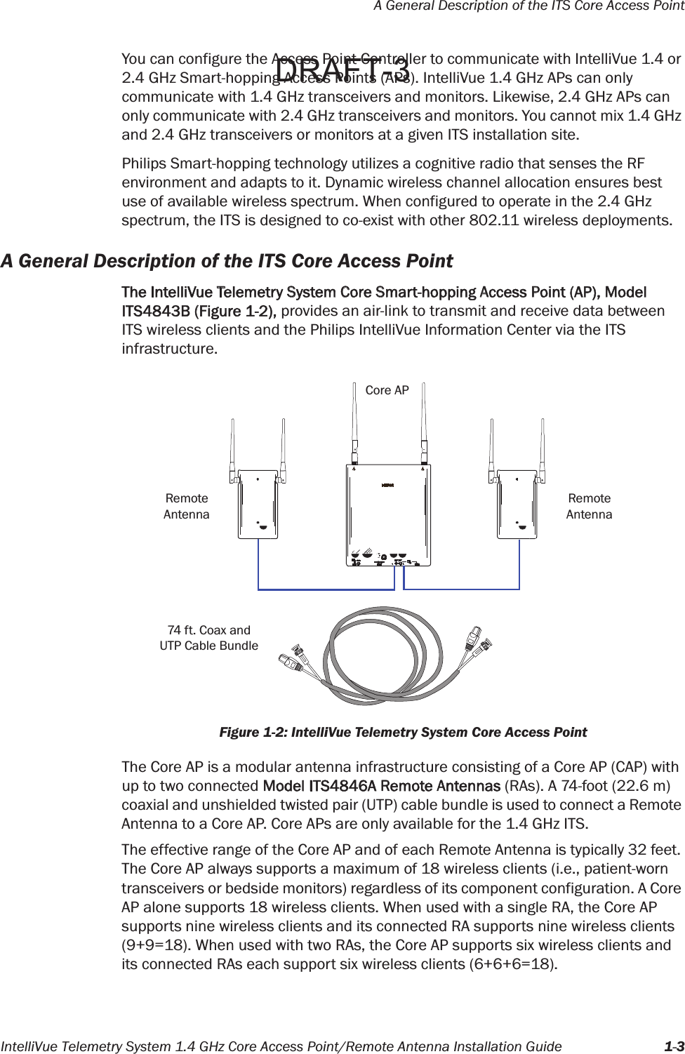 A General Description of the ITS Core Access PointIntelliVue Telemetry System 1.4 GHz Core Access Point/Remote Antenna Installation Guide 1-3You can configure the Access Point Controller to communicate with IntelliVue 1.4 or 2.4 GHz Smart-hopping Access Points (APs). IntelliVue 1.4 GHz APs can only communicate with 1.4 GHz transceivers and monitors. Likewise, 2.4 GHz APs can only communicate with 2.4 GHz transceivers and monitors. You cannot mix 1.4 GHz and 2.4 GHz transceivers or monitors at a given ITS installation site.Philips Smart-hopping technology utilizes a cognitive radio that senses the RF environment and adapts to it. Dynamic wireless channel allocation ensures best use of available wireless spectrum. When configured to operate in the 2.4 GHz spectrum, the ITS is designed to co-exist with other 802.11 wireless deployments.A General Description of the ITS Core Access PointThe IntelliVue Telemetry System Core Smart-hopping Access Point (AP), Model ITS4843B (Figure 1-2), provides an air-link to transmit and receive data between ITS wireless clients and the Philips IntelliVue Information Center via the ITS infrastructure.The Core AP is a modular antenna infrastructure consisting of a Core AP (CAP) with up to two connected Model ITS4846A Remote Antennas (RAs). A 74-foot (22.6 m) coaxial and unshielded twisted pair (UTP) cable bundle is used to connect a Remote Antenna to a Core AP. Core APs are only available for the 1.4 GHz ITS.The effective range of the Core AP and of each Remote Antenna is typically 32 feet. The Core AP always supports a maximum of 18 wireless clients (i.e., patient-worn transceivers or bedside monitors) regardless of its component configuration. A Core AP alone supports 18 wireless clients. When used with a single RA, the Core AP supports nine wireless clients and its connected RA supports nine wireless clients (9+9=18). When used with two RAs, the Core AP supports six wireless clients and its connected RAs each support six wireless clients (6+6+6=18).Figure 1-2: IntelliVue Telemetry System Core Access PointCore APRemoteAntennaRemoteAntenna74 ft. Coax andUTP Cable BundleDRAFT-3