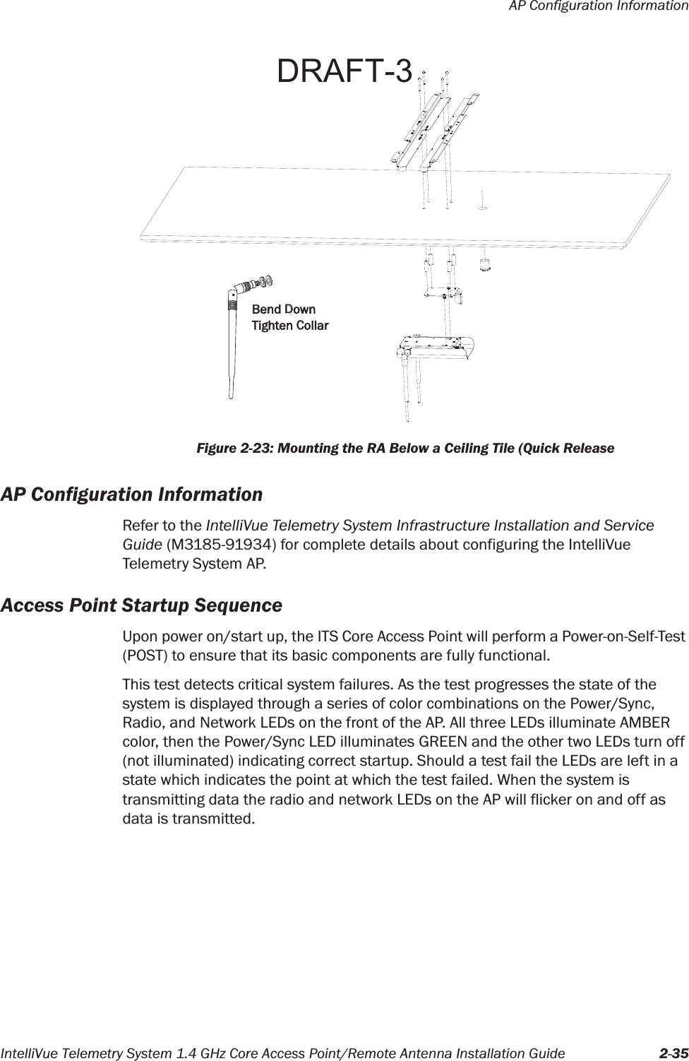 AP Configuration InformationIntelliVue Telemetry System 1.4 GHz Core Access Point/Remote Antenna Installation Guide 2-35AP Configuration InformationRefer to the IntelliVue Telemetry System Infrastructure Installation and Service Guide (M3185-91934) for complete details about configuring the IntelliVue Telemetry System AP.Access Point Startup SequenceUpon power on/start up, the ITS Core Access Point will perform a Power-on-Self-Test (POST) to ensure that its basic components are fully functional.This test detects critical system failures. As the test progresses the state of the system is displayed through a series of color combinations on the Power/Sync, Radio, and Network LEDs on the front of the AP. All three LEDs illuminate AMBER color, then the Power/Sync LED illuminates GREEN and the other two LEDs turn off (not illuminated) indicating correct startup. Should a test fail the LEDs are left in a state which indicates the point at which the test failed. When the system is transmitting data the radio and network LEDs on the AP will flicker on and off as data is transmitted.Figure 2-23: Mounting the RA Below a Ceiling Tile (Quick ReleaseBend DownTighten CollarDRAFT-3