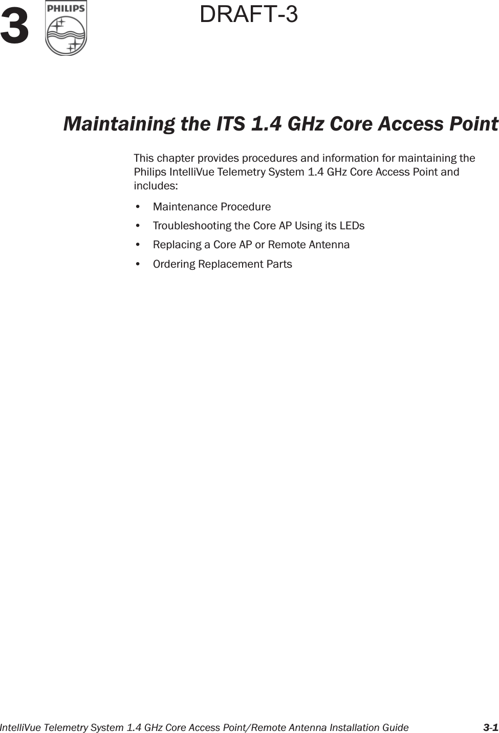 IntelliVue Telemetry System 1.4 GHz Core Access Point/Remote Antenna Installation Guide 3-13Maintaining the ITS 1.4 GHz Core Access PointThis chapter provides procedures and information for maintaining the Philips IntelliVue Telemetry System 1.4 GHz Core Access Point and includes:• Maintenance Procedure• Troubleshooting the Core AP Using its LEDs• Replacing a Core AP or Remote Antenna• Ordering Replacement PartsDRAFT-3