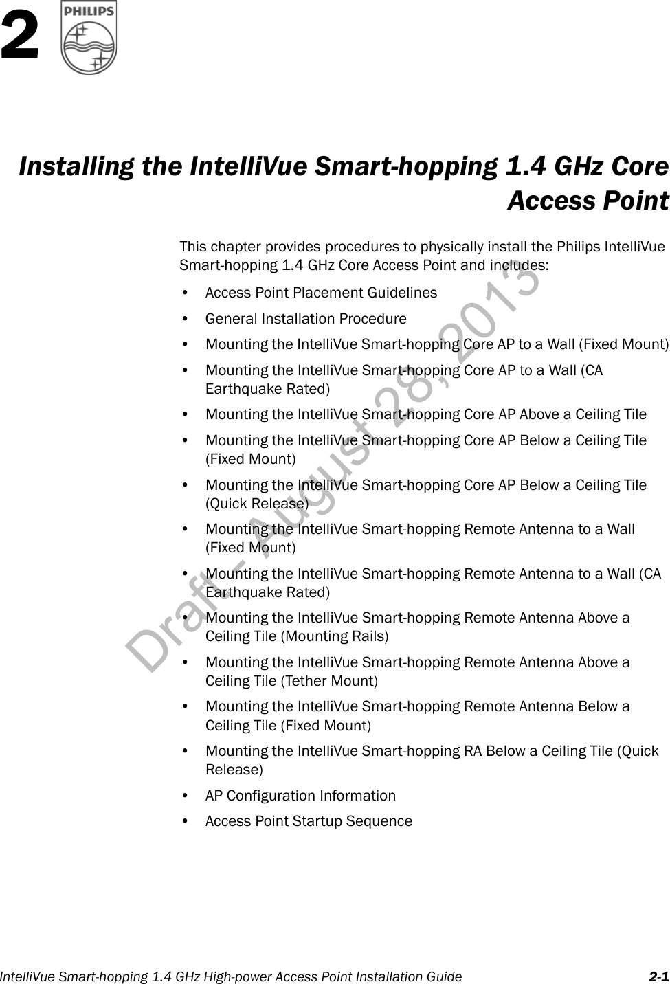 IntelliVue Smart-hopping 1.4 GHz High-power Access Point Installation Guide 2-12Installing the IntelliVue Smart-hopping 1.4 GHz CoreAccess PointThis chapter provides procedures to physically install the Philips IntelliVue Smart-hopping 1.4 GHz Core Access Point and includes:• Access Point Placement Guidelines• General Installation Procedure• Mounting the IntelliVue Smart-hopping Core AP to a Wall (Fixed Mount)• Mounting the IntelliVue Smart-hopping Core AP to a Wall (CA Earthquake Rated)• Mounting the IntelliVue Smart-hopping Core AP Above a Ceiling Tile• Mounting the IntelliVue Smart-hopping Core AP Below a Ceiling Tile (Fixed Mount)• Mounting the IntelliVue Smart-hopping Core AP Below a Ceiling Tile (Quick Release)• Mounting the IntelliVue Smart-hopping Remote Antenna to a Wall (Fixed Mount)• Mounting the IntelliVue Smart-hopping Remote Antenna to a Wall (CA Earthquake Rated)• Mounting the IntelliVue Smart-hopping Remote Antenna Above a Ceiling Tile (Mounting Rails)• Mounting the IntelliVue Smart-hopping Remote Antenna Above a Ceiling Tile (Tether Mount)• Mounting the IntelliVue Smart-hopping Remote Antenna Below a Ceiling Tile (Fixed Mount)•Mounting the IntelliVue Smart-hopping RA Below a Ceiling Tile (Quick Release)• AP Configuration Information• Access Point Startup SequenceDraft - August 28, 2013