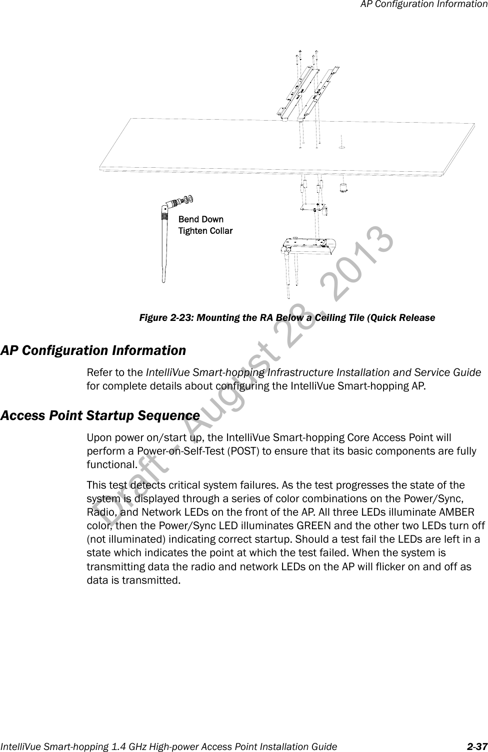 AP Configuration InformationIntelliVue Smart-hopping 1.4 GHz High-power Access Point Installation Guide 2-37AP Configuration InformationRefer to the IntelliVue Smart-hopping Infrastructure Installation and Service Guide for complete details about configuring the IntelliVue Smart-hopping AP.Access Point Startup SequenceUpon power on/start up, the IntelliVue Smart-hopping Core Access Point will perform a Power-on-Self-Test (POST) to ensure that its basic components are fully functional.This test detects critical system failures. As the test progresses the state of the system is displayed through a series of color combinations on the Power/Sync, Radio, and Network LEDs on the front of the AP. All three LEDs illuminate AMBER color, then the Power/Sync LED illuminates GREEN and the other two LEDs turn off (not illuminated) indicating correct startup. Should a test fail the LEDs are left in a state which indicates the point at which the test failed. When the system is transmitting data the radio and network LEDs on the AP will flicker on and off as data is transmitted.Figure 2-23: Mounting the RA Below a Ceiling Tile (Quick ReleaseBend DownTighten CollarDraft - August 28, 2013