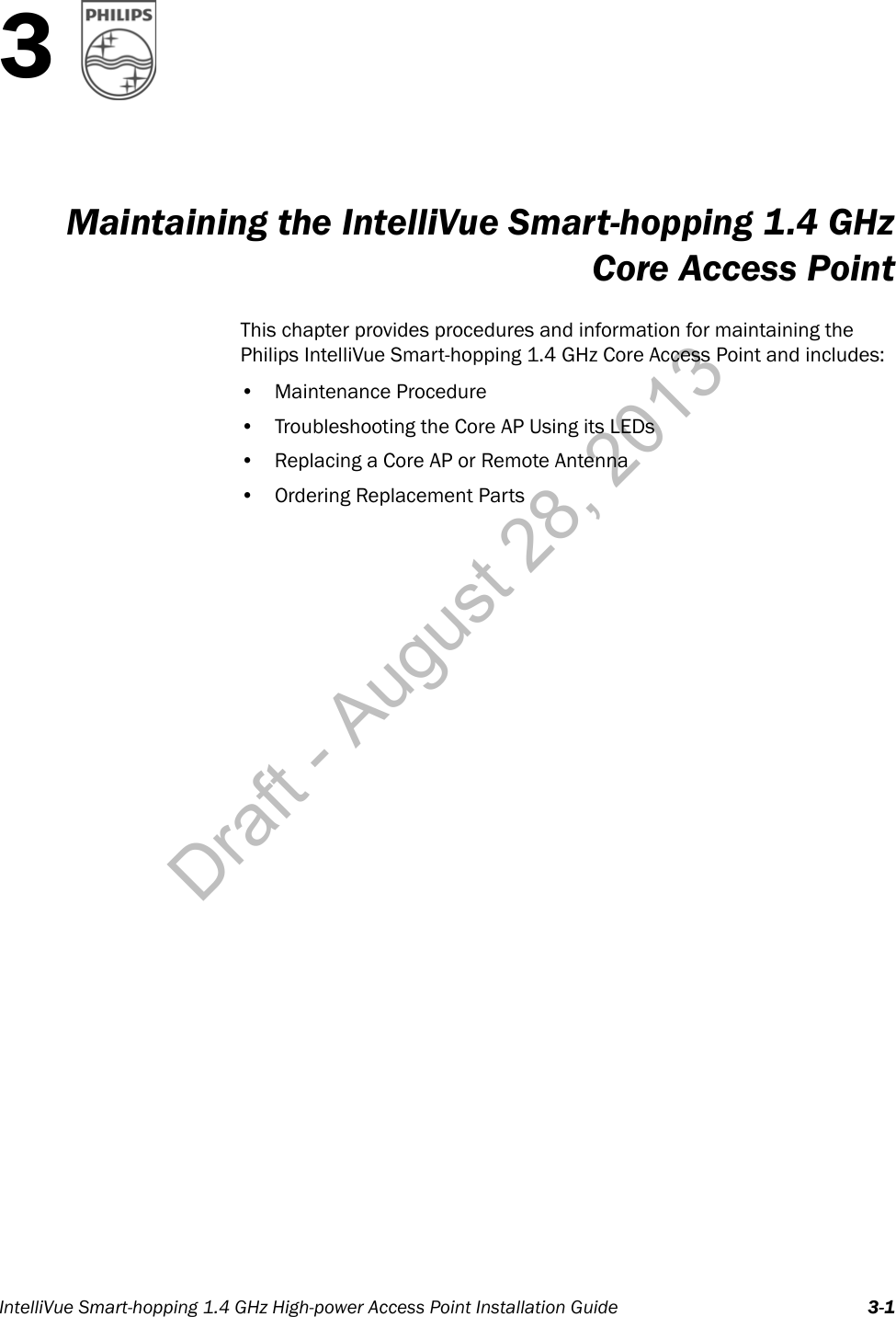 IntelliVue Smart-hopping 1.4 GHz High-power Access Point Installation Guide 3-13Maintaining the IntelliVue Smart-hopping 1.4 GHzCore Access PointThis chapter provides procedures and information for maintaining the Philips IntelliVue Smart-hopping 1.4 GHz Core Access Point and includes:• Maintenance Procedure• Troubleshooting the Core AP Using its LEDs• Replacing a Core AP or Remote Antenna• Ordering Replacement PartsDraft - August 28, 2013