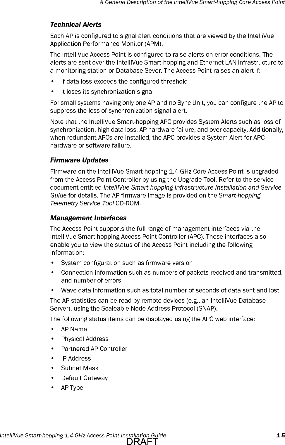 A General Description of the IntelliVue Smart-hopping Core Access PointIntelliVue Smart-hopping 1.4 GHz Access Point Installation Guide 1-5Technical AlertsEach AP is configured to signal alert conditions that are viewed by the IntelliVue Application Performance Monitor (APM).The IntelliVue Access Point is configured to raise alerts on error conditions. The alerts are sent over the IntelliVue Smart-hopping and Ethernet LAN infrastructure to a monitoring station or Database Sever. The Access Point raises an alert if:• if data loss exceeds the configured threshold• it loses its synchronization signalFor small systems having only one AP and no Sync Unit, you can configure the AP to suppress the loss of synchronization signal alert.Note that the IntelliVue Smart-hopping APC provides System Alerts such as loss of synchronization, high data loss, AP hardware failure, and over capacity. Additionally, when redundant APCs are installed, the APC provides a System Alert for APC hardware or software failure.Firmware UpdatesFirmware on the IntelliVue Smart-hopping 1.4 GHz Core Access Point is upgraded from the Access Point Controller by using the Upgrade Tool. Refer to the service document entitled IntelliVue Smart-hopping Infrastructure Installation and Service Guide for details. The AP firmware image is provided on the Smart-hopping Telemetry Service Tool CD-ROM.Management InterfacesThe Access Point supports the full range of management interfaces via the IntelliVue Smart-hopping Access Point Controller (APC). These interfaces also enable you to view the status of the Access Point including the following information:• System configuration such as firmware version• Connection information such as numbers of packets received and transmitted,and number of errors• Wave data information such as total number of seconds of data sent and lostThe AP statistics can be read by remote devices (e.g., an IntelliVue DatabaseServer), using the Scaleable Node Address Protocol (SNAP).The following status items can be displayed using the APC web interface:•AP Name• Physical Address• Partnered AP Controller•IP Address•Subnet Mask• Default Gateway•AP TypeDRAFT