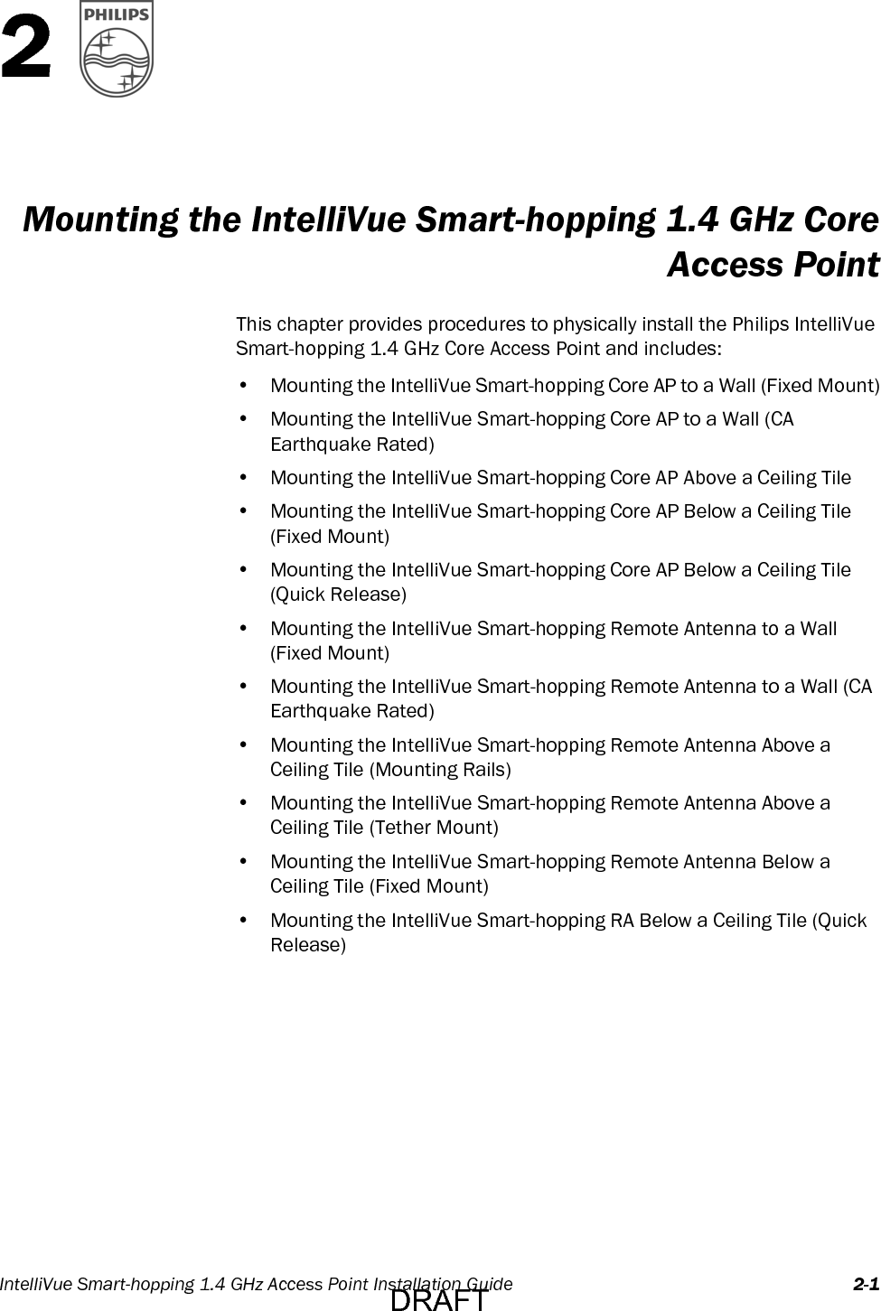 IntelliVue Smart-hopping 1.4 GHz Access Point Installation Guide 2-12Mounting the IntelliVue Smart-hopping 1.4 GHz CoreAccess PointThis chapter provides procedures to physically install the Philips IntelliVue Smart-hopping 1.4 GHz Core Access Point and includes:• Mounting the IntelliVue Smart-hopping Core AP to a Wall (Fixed Mount)• Mounting the IntelliVue Smart-hopping Core AP to a Wall (CA Earthquake Rated)• Mounting the IntelliVue Smart-hopping Core AP Above a Ceiling Tile• Mounting the IntelliVue Smart-hopping Core AP Below a Ceiling Tile (Fixed Mount)• Mounting the IntelliVue Smart-hopping Core AP Below a Ceiling Tile (Quick Release)• Mounting the IntelliVue Smart-hopping Remote Antenna to a Wall (Fixed Mount)• Mounting the IntelliVue Smart-hopping Remote Antenna to a Wall (CA Earthquake Rated)• Mounting the IntelliVue Smart-hopping Remote Antenna Above a Ceiling Tile (Mounting Rails)• Mounting the IntelliVue Smart-hopping Remote Antenna Above a Ceiling Tile (Tether Mount)• Mounting the IntelliVue Smart-hopping Remote Antenna Below a Ceiling Tile (Fixed Mount)• Mounting the IntelliVue Smart-hopping RA Below a Ceiling Tile (Quick Release)DRAFT