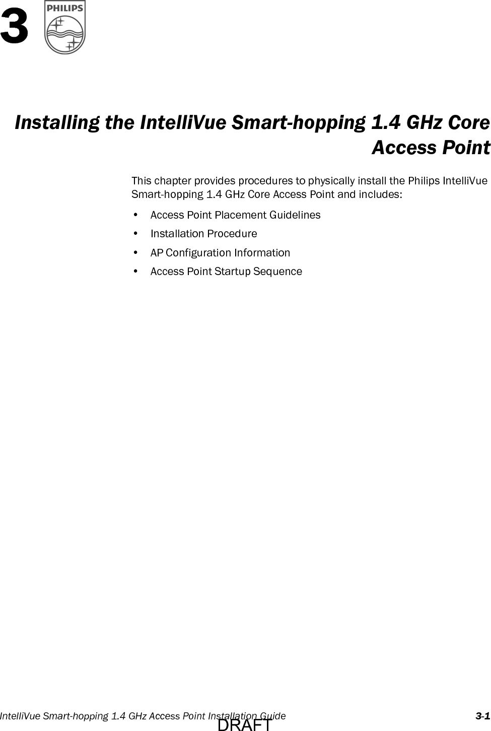 IntelliVue Smart-hopping 1.4 GHz Access Point Installation Guide 3-13Installing the IntelliVue Smart-hopping 1.4 GHz CoreAccess PointThis chapter provides procedures to physically install the Philips IntelliVue Smart-hopping 1.4 GHz Core Access Point and includes:• Access Point Placement Guidelines• Installation Procedure• AP Configuration Information• Access Point Startup SequenceDRAFT