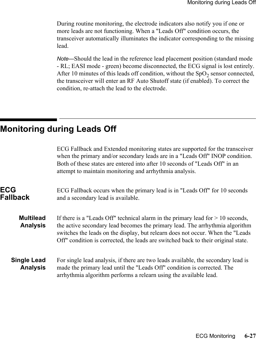 Monitoring during Leads Off   ECG Monitoring      6-27During routine monitoring, the electrode indicators also notify you if one or more leads are not functioning. When a &quot;Leads Off&quot; condition occurs, the transceiver automatically illuminates the indicator corresponding to the missing lead.Note—Should the lead in the reference lead placement position (standard mode - RL; EASI mode - green) become disconnected, the ECG signal is lost entirely. After 10 minutes of this leads off condition, without the SpO2 sensor connected, the transceiver will enter an RF Auto Shutoff state (if enabled). To correct the condition, re-attach the lead to the electrode.Monitoring during Leads OffECG Fallback and Extended monitoring states are supported for the transceiver when the primary and/or secondary leads are in a &quot;Leads Off&quot; INOP condition. Both of these states are entered into after 10 seconds of &quot;Leads Off&quot; in an attempt to maintain monitoring and arrhythmia analysis.ECG FallbackECG Fallback occurs when the primary lead is in &quot;Leads Off&quot; for 10 seconds and a secondary lead is available.MultileadAnalysisIf there is a &quot;Leads Off&quot; technical alarm in the primary lead for &gt; 10 seconds, the active secondary lead becomes the primary lead. The arrhythmia algorithm switches the leads on the display, but relearn does not occur. When the &quot;Leads Off&quot; condition is corrected, the leads are switched back to their original state.Single LeadAnalysisFor single lead analysis, if there are two leads available, the secondary lead is made the primary lead until the &quot;Leads Off&quot; condition is corrected. The arrhythmia algorithm performs a relearn using the available lead.