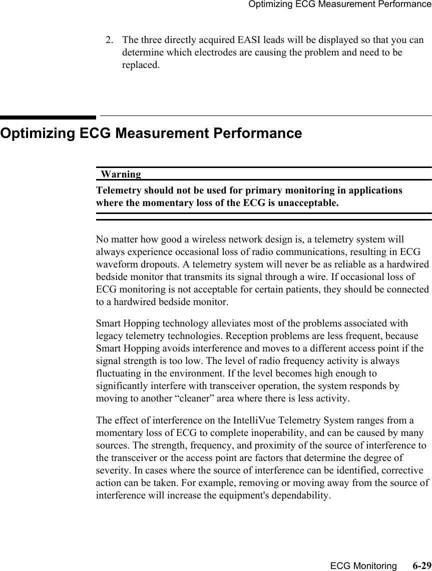 Optimizing ECG Measurement Performance   ECG Monitoring      6-292. The three directly acquired EASI leads will be displayed so that you can determine which electrodes are causing the problem and need to be replaced.Optimizing ECG Measurement PerformanceWarningWarningTelemetry should not be used for primary monitoring in applications where the momentary loss of the ECG is unacceptable. No matter how good a wireless network design is, a telemetry system will always experience occasional loss of radio communications, resulting in ECG waveform dropouts. A telemetry system will never be as reliable as a hardwired bedside monitor that transmits its signal through a wire. If occasional loss of ECG monitoring is not acceptable for certain patients, they should be connected to a hardwired bedside monitor.Smart Hopping technology alleviates most of the problems associated with legacy telemetry technologies. Reception problems are less frequent, because Smart Hopping avoids interference and moves to a different access point if the signal strength is too low. The level of radio frequency activity is always fluctuating in the environment. If the level becomes high enough to significantly interfere with transceiver operation, the system responds by moving to another “cleaner” area where there is less activity.The effect of interference on the IntelliVue Telemetry System ranges from a momentary loss of ECG to complete inoperability, and can be caused by many sources. The strength, frequency, and proximity of the source of interference to the transceiver or the access point are factors that determine the degree of severity. In cases where the source of interference can be identified, corrective action can be taken. For example, removing or moving away from the source of interference will increase the equipment&apos;s dependability.