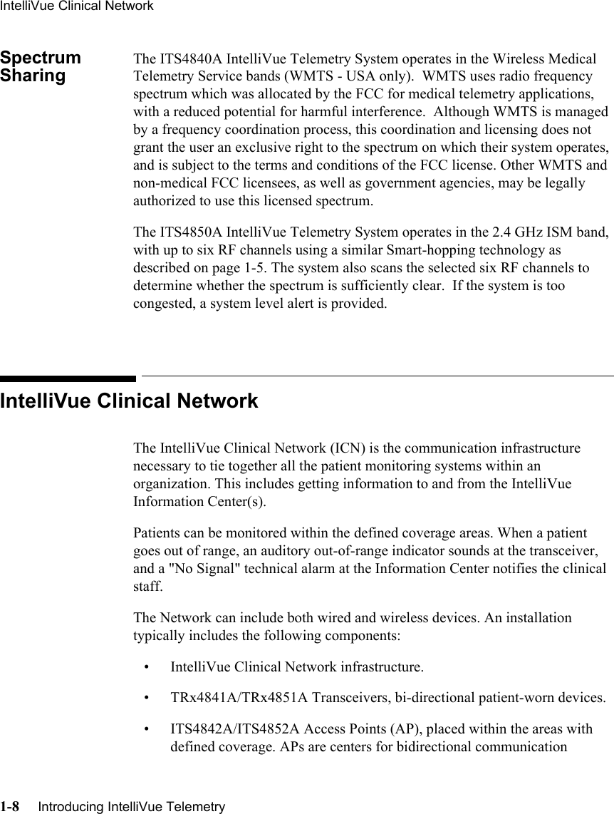 IntelliVue Clinical Network1-8     Introducing IntelliVue Telemetry   Spectrum SharingThe ITS4840A IntelliVue Telemetry System operates in the Wireless Medical Telemetry Service bands (WMTS - USA only).  WMTS uses radio frequency spectrum which was allocated by the FCC for medical telemetry applications, with a reduced potential for harmful interference.  Although WMTS is managed by a frequency coordination process, this coordination and licensing does not grant the user an exclusive right to the spectrum on which their system operates, and is subject to the terms and conditions of the FCC license. Other WMTS and non-medical FCC licensees, as well as government agencies, may be legally authorized to use this licensed spectrum. The ITS4850A IntelliVue Telemetry System operates in the 2.4 GHz ISM band, with up to six RF channels using a similar Smart-hopping technology as described on page 1-5. The system also scans the selected six RF channels to determine whether the spectrum is sufficiently clear.  If the system is too congested, a system level alert is provided.IntelliVue Clinical NetworkThe IntelliVue Clinical Network (ICN) is the communication infrastructure necessary to tie together all the patient monitoring systems within an organization. This includes getting information to and from the IntelliVue Information Center(s). Patients can be monitored within the defined coverage areas. When a patient goes out of range, an auditory out-of-range indicator sounds at the transceiver, and a &quot;No Signal&quot; technical alarm at the Information Center notifies the clinical staff.The Network can include both wired and wireless devices. An installation typically includes the following components:• IntelliVue Clinical Network infrastructure.• TRx4841A/TRx4851A Transceivers, bi-directional patient-worn devices.• ITS4842A/ITS4852A Access Points (AP), placed within the areas with defined coverage. APs are centers for bidirectional communication 