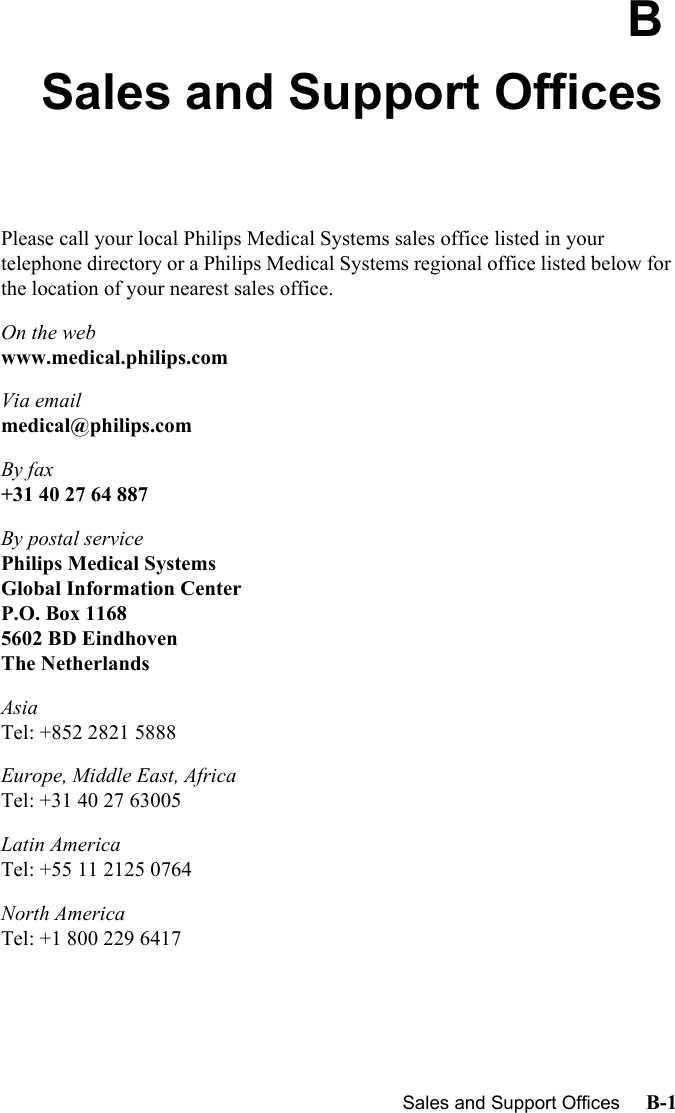 Sales and Support Offices     B-1IntroductionBSales and Support OfficesPlease call your local Philips Medical Systems sales office listed in your telephone directory or a Philips Medical Systems regional office listed below for the location of your nearest sales office.On the webwww.medical.philips.comVia emailmedical@philips.comBy fax+31 40 27 64 887By postal servicePhilips Medical SystemsGlobal Information CenterP.O. Box 11685602 BD EindhovenThe NetherlandsAsiaTel: +852 2821 5888Europe, Middle East, AfricaTel: +31 40 27 63005Latin AmericaTel: +55 11 2125 0764North AmericaTel: +1 800 229 6417