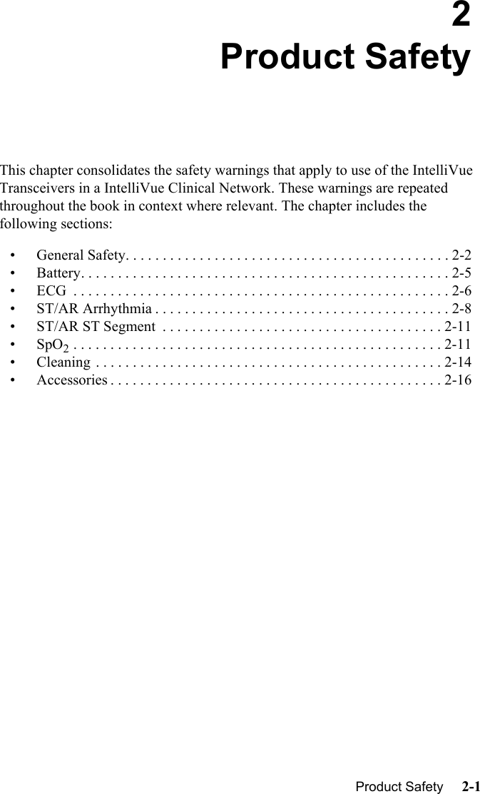   Product Safety     2-1Introduction2Product SafetyThis chapter consolidates the safety warnings that apply to use of the IntelliVue Transceivers in a IntelliVue Clinical Network. These warnings are repeated throughout the book in context where relevant. The chapter includes the following sections:• General Safety. . . . . . . . . . . . . . . . . . . . . . . . . . . . . . . . . . . . . . . . . . . . 2-2• Battery. . . . . . . . . . . . . . . . . . . . . . . . . . . . . . . . . . . . . . . . . . . . . . . . . . 2-5• ECG  . . . . . . . . . . . . . . . . . . . . . . . . . . . . . . . . . . . . . . . . . . . . . . . . . . . 2-6• ST/AR Arrhythmia . . . . . . . . . . . . . . . . . . . . . . . . . . . . . . . . . . . . . . . . 2-8• ST/AR ST Segment  . . . . . . . . . . . . . . . . . . . . . . . . . . . . . . . . . . . . . . 2-11•SpO2 . . . . . . . . . . . . . . . . . . . . . . . . . . . . . . . . . . . . . . . . . . . . . . . . . . 2-11• Cleaning . . . . . . . . . . . . . . . . . . . . . . . . . . . . . . . . . . . . . . . . . . . . . . . 2-14• Accessories . . . . . . . . . . . . . . . . . . . . . . . . . . . . . . . . . . . . . . . . . . . . . 2-16