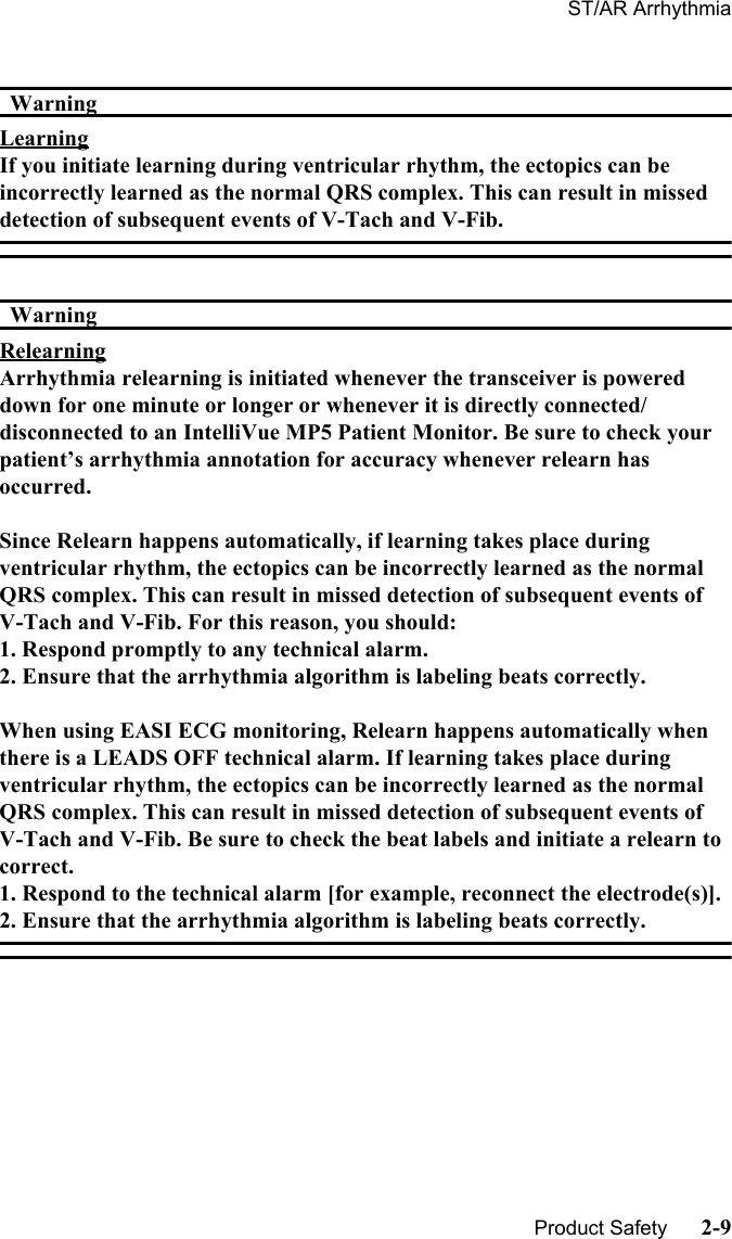 ST/AR Arrhythmia   Product Safety      2-9WarningWarningLearningIf you initiate learning during ventricular rhythm, the ectopics can be incorrectly learned as the normal QRS complex. This can result in missed detection of subsequent events of V-Tach and V-Fib.WarningWarningRelearningArrhythmia relearning is initiated whenever the transceiver is powered down for one minute or longer or whenever it is directly connected/disconnected to an IntelliVue MP5 Patient Monitor. Be sure to check your patient’s arrhythmia annotation for accuracy whenever relearn has occurred.Since Relearn happens automatically, if learning takes place during ventricular rhythm, the ectopics can be incorrectly learned as the normal QRS complex. This can result in missed detection of subsequent events of V-Tach and V-Fib. For this reason, you should:1. Respond promptly to any technical alarm.2. Ensure that the arrhythmia algorithm is labeling beats correctly.When using EASI ECG monitoring, Relearn happens automatically when there is a LEADS OFF technical alarm. If learning takes place during ventricular rhythm, the ectopics can be incorrectly learned as the normal QRS complex. This can result in missed detection of subsequent events of V-Tach and V-Fib. Be sure to check the beat labels and initiate a relearn to correct.1. Respond to the technical alarm [for example, reconnect the electrode(s)].2. Ensure that the arrhythmia algorithm is labeling beats correctly. 