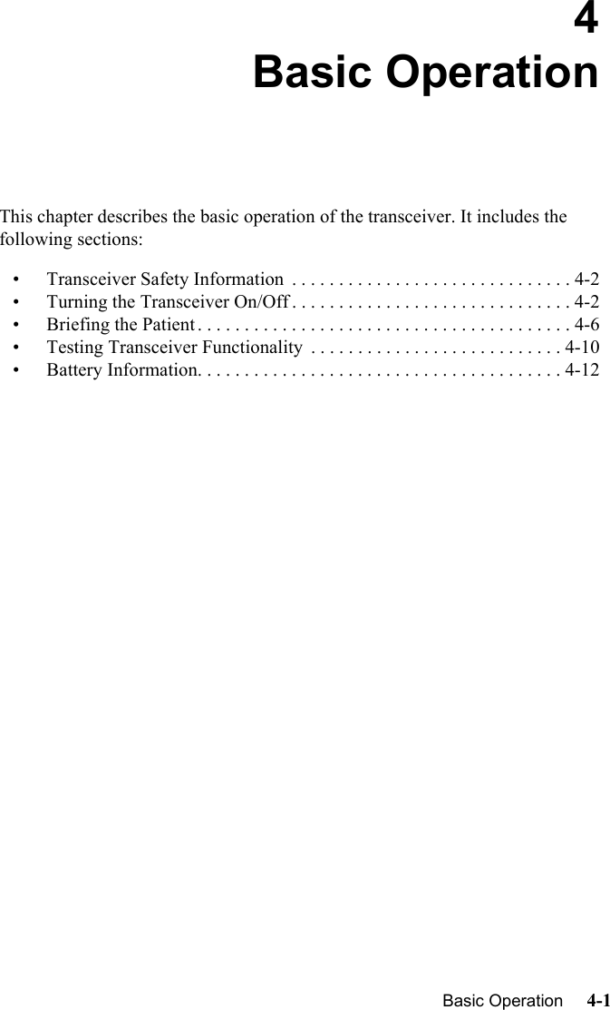   Basic Operation     4-1Introduction4Basic OperationThis chapter describes the basic operation of the transceiver. It includes the following sections:• Transceiver Safety Information  . . . . . . . . . . . . . . . . . . . . . . . . . . . . . . 4-2• Turning the Transceiver On/Off . . . . . . . . . . . . . . . . . . . . . . . . . . . . . . 4-2• Briefing the Patient . . . . . . . . . . . . . . . . . . . . . . . . . . . . . . . . . . . . . . . . 4-6• Testing Transceiver Functionality  . . . . . . . . . . . . . . . . . . . . . . . . . . . 4-10• Battery Information. . . . . . . . . . . . . . . . . . . . . . . . . . . . . . . . . . . . . . . 4-12