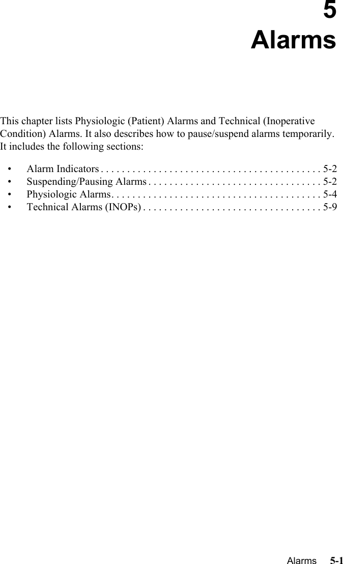    Alarms     5-1Introduction5AlarmsThis chapter lists Physiologic (Patient) Alarms and Technical (Inoperative Condition) Alarms. It also describes how to pause/suspend alarms temporarily.  It includes the following sections:• Alarm Indicators . . . . . . . . . . . . . . . . . . . . . . . . . . . . . . . . . . . . . . . . . . 5-2• Suspending/Pausing Alarms . . . . . . . . . . . . . . . . . . . . . . . . . . . . . . . . . 5-2• Physiologic Alarms. . . . . . . . . . . . . . . . . . . . . . . . . . . . . . . . . . . . . . . . 5-4• Technical Alarms (INOPs) . . . . . . . . . . . . . . . . . . . . . . . . . . . . . . . . . . 5-9
