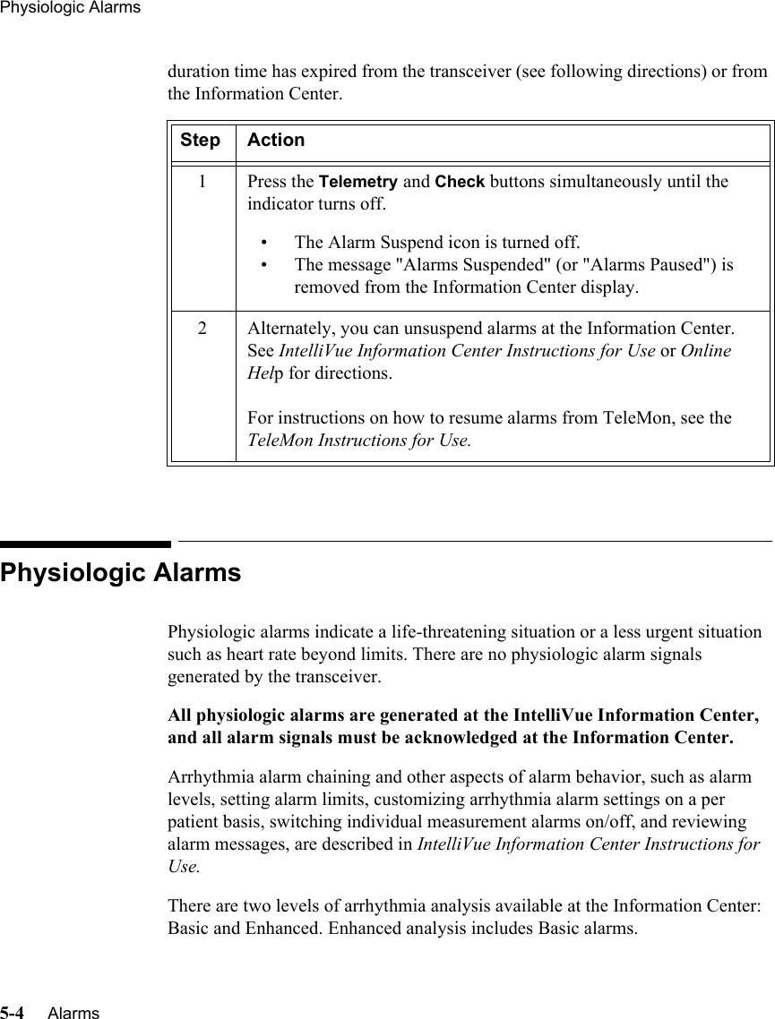 Physiologic Alarms5-4     Alarms   duration time has expired from the transceiver (see following directions) or from the Information Center.Physiologic AlarmsPhysiologic alarms indicate a life-threatening situation or a less urgent situation such as heart rate beyond limits. There are no physiologic alarm signals generated by the transceiver. All physiologic alarms are generated at the IntelliVue Information Center, and all alarm signals must be acknowledged at the Information Center.Arrhythmia alarm chaining and other aspects of alarm behavior, such as alarm levels, setting alarm limits, customizing arrhythmia alarm settings on a per patient basis, switching individual measurement alarms on/off, and reviewing alarm messages, are described in IntelliVue Information Center Instructions for Use. There are two levels of arrhythmia analysis available at the Information Center: Basic and Enhanced. Enhanced analysis includes Basic alarms. Step Action1Press the Telemetry and Check buttons simultaneously until the indicator turns off.• The Alarm Suspend icon is turned off.• The message &quot;Alarms Suspended&quot; (or &quot;Alarms Paused&quot;) is removed from the Information Center display.2 Alternately, you can unsuspend alarms at the Information Center. See IntelliVue Information Center Instructions for Use or Online Help for directions.For instructions on how to resume alarms from TeleMon, see the TeleMon Instructions for Use.