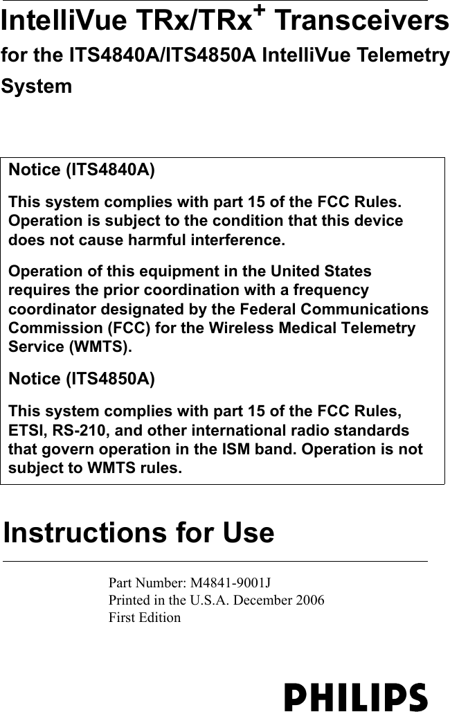 Instructions for UseIntelliVue TRx/TRx+ Transceivers for the ITS4840A/ITS4850A IntelliVue Telemetry SystemPart Number: M4841-9001JPrinted in the U.S.A. December 2006First Edition   Notice (ITS4840A)This system complies with part 15 of the FCC Rules. Operation is subject to the condition that this device does not cause harmful interference.Operation of this equipment in the United States requires the prior coordination with a frequency coordinator designated by the Federal Communications Commission (FCC) for the Wireless Medical Telemetry Service (WMTS).Notice (ITS4850A)This system complies with part 15 of the FCC Rules, ETSI, RS-210, and other international radio standards that govern operation in the ISM band. Operation is not subject to WMTS rules.