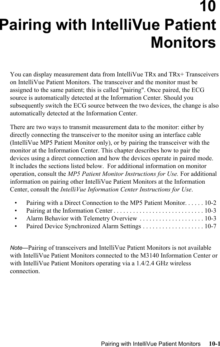   Pairing with IntelliVue Patient Monitors     10-1Introduction10 Pairing with IntelliVue PatientMonitorsYou can display measurement data from IntelliVue TRx and TRx+ Transceivers on IntelliVue Patient Monitors. The transceiver and the monitor must be assigned to the same patient; this is called &quot;pairing&quot;. Once paired, the ECG source is automatically detected at the Information Center. Should you subsequently switch the ECG source between the two devices, the change is also automatically detected at the Information Center.  There are two ways to transmit measurement data to the monitor: either by directly connecting the transceiver to the monitor using an interface cable (IntelliVue MP5 Patient Monitor only), or by pairing the transceiver with the monitor at the Information Center. This chapter describes how to pair the devices using a direct connection and how the devices operate in paired mode.  It includes the sections listed below.  For additional information on monitor operation, consult the MP5 Patient Monitor Instructions for Use. For additional information on pairing other IntelliVue Patient Monitors at the Information Center, consult the IntelliVue Information Center Instructions for Use.• Pairing with a Direct Connection to the MP5 Patient Monitor. . . . . . 10-2• Pairing at the Information Center . . . . . . . . . . . . . . . . . . . . . . . . . . . . 10-3• Alarm Behavior with Telemetry Overview  . . . . . . . . . . . . . . . . . . . . 10-3• Paired Device Synchronized Alarm Settings . . . . . . . . . . . . . . . . . . . 10-7Note—Pairing of transceivers and IntelliVue Patient Monitors is not available with IntelliVue Patient Monitors connected to the M3140 Information Center or with IntelliVue Patient Monitors operating via a 1.4/2.4 GHz wireless connection.