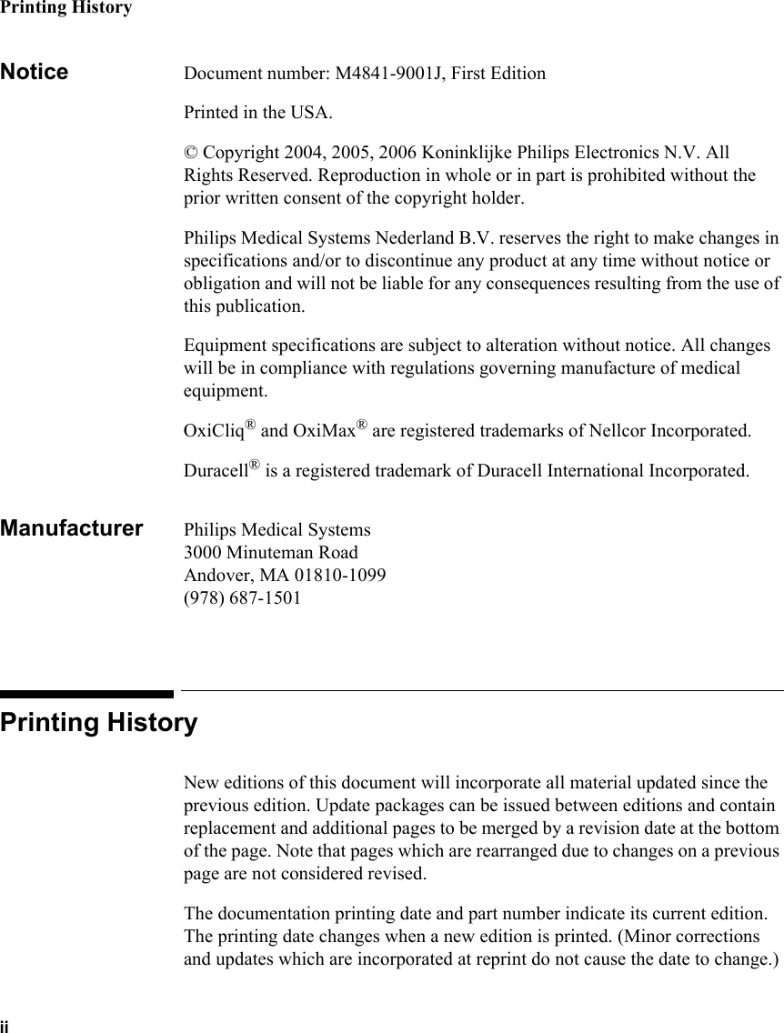 Printing HistoryiiNotice Document number: M4841-9001J, First EditionPrinted in the USA.© Copyright 2004, 2005, 2006 Koninklijke Philips Electronics N.V. All Rights Reserved. Reproduction in whole or in part is prohibited without the prior written consent of the copyright holder.Philips Medical Systems Nederland B.V. reserves the right to make changes in specifications and/or to discontinue any product at any time without notice or obligation and will not be liable for any consequences resulting from the use of this publication.Equipment specifications are subject to alteration without notice. All changes will be in compliance with regulations governing manufacture of medical equipment.OxiCliq® and OxiMax® are registered trademarks of Nellcor Incorporated.Duracell® is a registered trademark of Duracell International Incorporated.Manufacturer Philips Medical Systems3000 Minuteman RoadAndover, MA 01810-1099(978) 687-1501Printing HistoryNew editions of this document will incorporate all material updated since the previous edition. Update packages can be issued between editions and contain replacement and additional pages to be merged by a revision date at the bottom of the page. Note that pages which are rearranged due to changes on a previous page are not considered revised.The documentation printing date and part number indicate its current edition. The printing date changes when a new edition is printed. (Minor corrections and updates which are incorporated at reprint do not cause the date to change.) 
