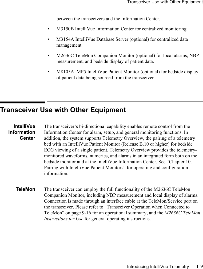 Transceiver Use with Other Equipment   Introducing IntelliVue Telemetry      1-9between the transceivers and the Information Center.• M3150B IntelliVue Information Center for centralized monitoring.• M3154A IntelliVue Database Server (optional) for centralized data management.• M2636C TeleMon Companion Monitor (optional) for local alarms, NBP measurement, and bedside display of patient data.• M8105A  MP5 IntelliVue Patient Monitor (optional) for bedside display of patient data being sourced from the transceiver.Transceiver Use with Other EquipmentIntelliVueInformationCenterThe transceiver’s bi-directional capability enables remote control from the Information Center for alarm, setup, and general monitoring functions. In addition, the system supports Telemetry Overview, the pairing of a telemetry bed with an IntelliVue Patient Monitor (Release B.10 or higher) for bedside ECG viewing of a single patient. Telemetry Overview provides the telemetry-monitored waveforms, numerics, and alarms in an integrated form both on the bedside monitor and at the IntelliVue Information Center. See “Chapter 10.  Pairing with IntelliVue Patient Monitors” for operating and configuration information.TeleMon The transceiver can employ the full functionality of the M2636C TeleMon Companion Monitor, including NBP measurement and local display of alarms. Connection is made through an interface cable at the TeleMon/Service port on the transceiver. Please refer to “Transceiver Operation when Connected to TeleMon” on page 9-16 for an operational summary, and the M2636C TeleMon  Instructions for Use for general operating instructions.