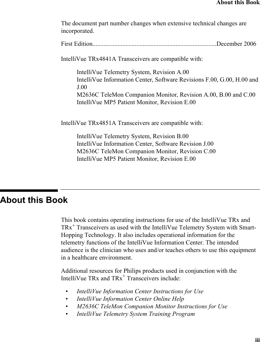 About this Book iiiThe document part number changes when extensive technical changes are incorporated.First Edition...............................................................................December 2006IntelliVue TRx4841A Transceivers are compatible with:IntelliVue Telemetry System, Revision A.00IntelliVue Information Center, Software Revisions F.00, G.00, H.00 and J.00M2636C TeleMon Companion Monitor, Revision A.00, B.00 and C.00IntelliVue MP5 Patient Monitor, Revision E.00IntelliVue TRx4851A Transceivers are compatible with:IntelliVue Telemetry System, Revision B.00IntelliVue Information Center, Software Revision J.00M2636C TeleMon Companion Monitor, Revision C.00IntelliVue MP5 Patient Monitor, Revision E.00About this BookThis book contains operating instructions for use of the IntelliVue TRx and TRx+ Transceivers as used with the IntelliVue Telemetry System with Smart-Hopping Technology. It also includes operational information for the telemetry functions of the IntelliVue Information Center. The intended audience is the clinician who uses and/or teaches others to use this equipment in a healthcare environment. Additional resources for Philips products used in conjunction with the IntelliVue TRx and TRx+ Transceivers include:• IntelliVue Information Center Instructions for Use• IntelliVue Information Center Online Help• M2636C TeleMon Companion Monitor Instructions for Use• IntelliVue Telemetry System Training Program
